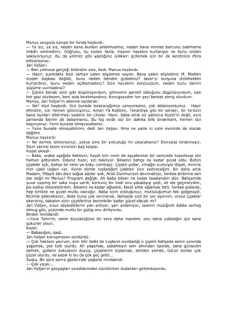 Marius saygıyla karışık bir hırsla haykırdı:
— Ya siz, ya siz, neden bana bunları anlatmadınız, neden bana minnet borcunu ödememe
imkân vermediniz. Doğrusu, bu kadarı fazla, insanın hayatını kurtarıyor ve bunu ondan
saklıyorsunuz. Bu da yetmez gibi yaptığınız iyilikleri gizlemek için bir de kendinize iftira
ediyorsunuz.
Jan Valjan:
— Ben yalnızca gerçeği bildirdim size, dedi. Marius haykırdı:
— Hayır, susmakta bazı zaman yalan söylemek sayılır. Bana yalan söylediniz M. Madlen
sizden başkası değildi, bunu neden benden gizlediniz? Javer'yi kurşuna dizilmekten
kurtardınız, bunu neden açıklamadınız? Size hayatımı borçluydum, neden bunu benim
yüzüme vurmadınız?
— Çünkü bende sizin gibi düşünüyordum, gitmemin gerekli olduğunu düşünüyordum, size
her şeyi söylesem, beni asla bırakmazdınız. Konuşsaydım her şeyi berbat etmiş olurdum.
Marius, Jan Valjan'in ellerine sarılarak:
— Ne? diye haykırdı. Sizi burada bırakacağımızı sanıyorsanız, çok aldanıyorsunuz. Hayır
efendim, sizi hemen götürüyoruz. Aman Yâ Rabbim, Tenardiye gibi bir serseri, bir hırsızın
bana bunları bildirmesi kaderin bir cilvesi. Hayır, baba artık siz yalnızca Kozet'in değil, aynı
zamanda benim de babamsınız. Bu loş evde sizi bir dakika bile bırakmam, hemen sizi
kaçırıyoruz. Yarın burada olmayacaksınız.
— Yarın burada olmayabilirim, dedi Jan Valjan. Ama ne yazık ki sizin evinizde de olacak
değilim.
Marius haykırdı:
— Ne demek istiyorsunuz, yoksa yine bir yolculuğa mı çıkacaksınız? Dünyada bırakmayız.
Sizin yeriniz bizim evimizin baş köşesi.
Kozet ekledi:
— Baba, araba aşağıda bekliyor, haydi izin verin de eşyalarınızı bir saniyede toparlayıp sizi
hemen götürelim. Odanız hazır, sizi bekliyor. Bilseniz bahçe ne kadar güzel oldu. Bütün
çiçekler açtı, bahçe bir renk ve koku cümbüşü. Çiçekli yollar, ırmağın kumuyla döşeli, minicik
mor çakıl taşları var. Kendi elimle topladığım çilekleri size yedireceğim. Bir daha artık
Madam, Mösyö Jan diye soğuk sözler yok. Artık Cumhuriyet devrindeyiz, herkes birbirine sen
der değil mi Marius? Program değişti. Ah baba bilsen ne kadar tasalandım dün. Bahçemde
yuva yapmış bir saka kuşu vardı, korkunç bir kedi onu yakalayıp yedi, ah ele geçirseydim,
pis kediyi öldürebilirdim. Bilseniz ne kadar ağladım, fakat artık ağlamak bitti, herkes gülecek,
hep birlikte ne güzel mutlu olacağız. Baba sizin yokluğunuz, mutluluğumun tek gölgesiydi.
Bizimle geleceksiniz, dede buna çok sevinecek. Bahçede size bir yer ayırırım, oraya çiçekler
ekersiniz, bakalım sizin çiçekleriniz benimkiler kadar güzel olacak mı?
Jan Valjan, onun söylediklerini yan anlıyor, yarı anlamıyor, sesinin müziğiyle âdeta sarhoş
olmuş gibi, yüzünde mutlu bir gülüş onu dinliyordu.
Birden mınldandi:
—Yüce Tanrı'm, senin büyüklüğüne bir kere daha inandım, onu bana yolladığın için sana
şükürler olsun.
Kozet:
— Babacığım, dedi.
Jan Valjan konuşmasını sürdürdü:
— Çok haklısın yavrum, kim bilir belki de kuşların cıvıldadığı o çiçekli bahçede senin yanında
yaşamak, çok tatlı olurdu. Ah yaşamak, sabahleyin seni alnından öperek, sana günaydın
demek, güllerin kokularını duyup, çiçeklerini toplamak, elinden yemek, bütün bunlar çok
güzel olurdu, ne yazık ki bu da çok geç geldi...
Sustu. Bir süre sonra gözlerinde yaşlarla mırıldandı:
— Çok yazık...
Jan Valjan'ın gözyaşları yanaklarından süzülürken dudakları gülümsüyordu.
 