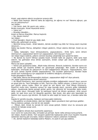 Kozet, yaşlı adamın ellerini avuçlarının arasına aldı:
— Baba! diye haykırdı. Elleriniz daha da soğumuş, bir ağrınız mı var? Nereniz ağrıyor, çok
mu acı çekiyorsunuz?
Jan Valjan:
— Yok canım, dedi. Bir şeyim yok, yalnız...
Birden susmuştu. Kozet heyecanla sordu:
— Yalnız ne?
— Birazdan öleceğim...
Kozet ve Marius ürperdiler. Marius haykırdı:
— Ne, ölecek misiniz?
Jan Valjan:
— Evet öleceğim, fakat bir şey değil, dedi.
Nefes aldı, gülümsedi ve sordu:
— Benimle konuş Kozet… Anlat bakalım, demek sevdiğin kuş öldü ha! Konuş sesini duymak
istiyorum...
Adeta taş kesilen Marius, dehşetten irileşen gözlerini, ihtiyar adama dikmişti. Kozet acı acı
ağladı:
— Baba, babacığım, hayır ölmeyeceksiniz, yaşayacaksınız… Dinle beni, senin ölmeni
istemiyorum, yaşayacaksın benim için yaşayacaksın, beni duyuyor musun?
Jan Valjan başını kaldırdı, yıllarını vererek büyütüp yetiştirdiği kızın gözlerine baktı:
— Ne demek bu kızım? Ölmeyi yasakla Kozet. Kimbilir belki de yaşarım, belki sana itaat
ederim. Siz gelmeden önce ölmek üzereydim, birden iyileşir gibi oldum, sanki yeniden
canlandım.
Marius da sesini yükseltti:
— Henüz çok güçlüsünüz baba… Böyle kolay ölünmez. Birazcık üzüldünüz. Bundan sonra sizi
mutlu etmek için Kozet'le birlikte var gücümüzle çalışacağız. Ben sizden af diliyorum
babacığım, önünüzde diz çöküyorum ve beni bağışlamanızı diliyorum. Yaşayacaksınız, hem
de uzun zaman bizimle birlikte yaşayacaksınız. Sizi buradan götürüyoruz. Bundan böyle
ancak sizin mutluluğunuz için yaşayacak iki evlâdınız olduğunu unutmayın…
Kozet gözyaşlarını silerek:
— Bak baba, Marius da ölmeyeceğini söylüyor, yaşayacaksın değil mi? diye yalvardı.
Jan Valjan gülümsemesine devam ediyordu:
— Ah Mösyö Pontmercy, beni yanınıza almakla kimliğimi değiştirebilir misiniz? Hayır yavrum
en güzel çare bu. Tanrı herkesten iyi bilir, Tanrı'nın yolu, hakkın yoludur, o benim için en uy-
gun çözüm yolunu buldu. Ölüm en güzel bir son benim için. Evet Mösyö Pontmercy,
Kozet'imi mutlu kılın, hayatınız sonsuz bir neşe kaynağı olsun, çevreniz güller bülbüllerle
dolsun. Hayatınızda daima güneşli günler görün, her gününüz bir öncesinden daha renkli,
daha mutlu olsun. Dünyada hiçbir işi kalmayan benim de ölmem gerekiyor. Artık sonum
geldi, bir saat önce uzun bir baygınlık geçirdim. Bak Kozet, dün gece yanı basımdaki bu
testinin tüm suyunu içip bitirdim. Ah Kozet ne altın kalpli bir kocan var, o benden daha bile
iyi...
Kapıda bir gürültü duyuldu, hastasını sormaya gelen doktordu:
— Hoş geldiniz ve elveda doktor, dedi Jan Valjan. Bakın çocuklarım beni görmeye geldiler.
Marius doktora yaklaştı, ona tek bir söz söyledi:
— Mösyö, dedi. Ancak bu soruda bir sürü cevap gizliydi. Doktor onun bu sorusuna çok
anlamlı bir bakışla cevap verdi.
Jan Valjan:
— Her isteğimiz olmadı diye isyankarlık yapamayız.
Uzun süren bir suskunluk oldu, kimseden çıt çıkmadı. Sanki nefes almaya korkuyorlardı.
Jan Valjan, Kozet'e döndü. Tüm sevgisini gözlerinde toplayarak sanki onun hayalini mezarda
saklamak istermiş gibi ona baktı. Doktor hastasının nabzını yoklarken mırıldandı:
— Ah, demek hastamın beklediği sizdiniz Madam, ne yazık ki çok geç kaldınız.
 