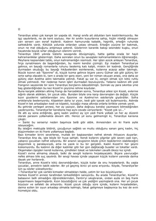 II
Tenardiye ailesi çok karışık bir yapıda idi. Hangi sınıfa ait oldukları tam kestirilemiyordu. Ne
işçi sayılırlardı, ne de kent soylusu. Her iki sınıfın kusurlarına sahip, hiçbir niteliği olmayan
yarı serseri yarı esnaf kişilerdi. Kadının hamurunda kabalık, haşinlik, erkeğin ruhunda
sahtekârlık vardı. Kötülük yolunda onlardan ustası olmazdı. Erkeğin yüzüne bir bakmak,
onun ne mal olduğunu anlamaya yeterdi. Gözlerinin karanlık bakışı sesindeki kuşku, onun
hayatında büyük sırlar olduğunun izlenimi verirdi.
Tenardiye 1845 yılında Vaterlo savaşında dövüşmüştü, hatta galiba orada bir hayli
kahramanlıklar göstermişti. Daha sonraları onun bu savaştaki kahramanlıklarını öğreneceğiz.
Meyhane kapısındaki tablo, onun kahramanlığın resmiydi. Her işten azıcık anlayan Tenardiye,
fırça oynatmasını da başardığından, bu resmi kendisi çizmişti. Eşi madam Tenardiye'ye
gelince, en bayağı romanlarla ruhunu beslemiş katı kalpli, miskin bir kadındı. Gençliğinde
durmadan okuduğu bu bayağı hikâyelerden esinlenerek, kızlarına acayip adlar takmıştı.
Büyük kızının adı "Eponine" di, küçük kızma gelince biçare yavru Gülnar adı gibi gülünç bir
isme sahip olacaktı ki, tam o arada bir şans eseri, yeni bir roman okuyan anası, ona daha az
gülünç olan Azelma adını takmakla yetindi. Fakat şu var ki, zengin olmak için kötü ruhlu
olmak yetmezdi. Her nedense hanın işleri durmadan bozuluyordu. Yabancı kadının elli yedi
frangının sayesinde bir süre Tenardiye borçlarını ödeyebilmişti. Sonraki ay para sıkıntısı yine
baş gösterdiğinden bu kez Kozet'in çeyizine rehine koydular.
Buna karşılık aldıkları altmış frangı da harcadıktan sonra, Tenardiye ailesi için Kozet, evlerine
sığıntı olarak aldıkları, bir çocuk oldu. Bundan böyle ona karşı davranışları da değişti. Küçük
kızın giysilerini sattıklarından onu Eponine ve Azelma'nın eskileriyle giydirdiler. Sofra
artıklarıyla besleniyordu. Köpekten daha iyi yiyor, kedi gibi içecek süt bulamıyordu. Aslında
Kozet'in tek arkadaşları kedi ve köpekti, kızcağız masa altında onlarla birlikte yemek yerdi.
Bu şehirde yerleşen annesi, her ay yazıyor, daha doğrusu kendisi yazmasını bilmediğinden
yazdırıyordu. Tenardiye'ler kendisine hep aynı cevabı veriyorlardı: “Kozet çok iyi...”
Đlk altı ay sona erdiğinde, genç kadın yedinci ay için yedi frank yolladı ve her ay düzenli
olarak parasını yollamakta devam etti. Henüz yıl sonu gelmemişti ki, Tenardiye karısına
çıkıştı:
— Sanki bu serseriyi neden başımıza belâ gibi aldık. Annesinden on iki frank aylık
isteyeceğim.
Bu isteğini mektupla bildirdi, çocuğunun sağlıklı ve mutlu olduğunu sanan genç kadın, hiç
düşünmeden on iki frank yollamaya başladı.
Bazı kimseler birini severlerse, mutlak bir başkasından nefret etmek ihtiyacını duyarlar.
Tenardiye Ana da, işte böyle bir huya sahipti. Kendi kızlarını çılgınlar gibi seven cadı karı,
yabancı çocuktan nefret ediyordu. Bir ananın sevgisinin böyle çirkin tepkilerinin olabileceğini
düşünmek iç paralayıcıydı, ama ne yazık ki bu bir gerçekti. Kadın Kozet'in her şeyini
kıskanıyordu. Bu kadının da diğer kadınlar gibi her gün dağıtacağı buseler ve tokatlar vardı.
Okşamaları öpüşleri kendi kızlarına, çimdikleri tokat ve tekmeleri zavallı öksüz kız içindi.
Kozet'i evine almamış olsaydı, belki de sevgili kızlarını hırpalayacaktı. Biçare yavrucağın
nefes alması bile suç sayılırdı. Bir sevgi havası içinde yaşayan küçük kızların yanında daima
dayak yer horlanırdı.
Tenardiye, anne Kozet'e kötü davrandığından, küçük kızlar da onu hırpalarlardı. Bu yaşta
çocuklar, annelirin taklit ederler. Bir yıl geçmiş ikinci yıl sona eriyordu. Köyde, Tenardiye'ler
için şu sözler yükseliyordu:
—Tenardiye'ler çok varlıklı kimseler olmadıkları halde, yetim bir kızı büyütüyorlar.
Herkes Kozet'in annesi tarafından terkedildiğini sanıyordu. Bu arada Tenardiye'ler, Kozet'in
babasının belli olmadığını öğrendiklerinden, Fantin'yi sıkıştırarak, ondan ayda on beş frank
koparmasını başarmışlardı. Kızın büyüdüğünü ve çok yediğini yazmışlardı ona. Her yıl çocuk
büyüyor ve sefaleti de artıyordu. Kozet çocuk olduğu süre içinde, kızların hırpaladıkları,
daima ezilen bir oyun arkadaşı olmakla kalmıştı, fakat gelişmeye başlayınca bu kez de evin
hizmetçisi oldu.
 