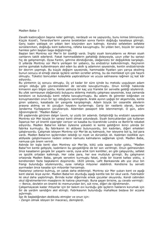 Madlen Baba- I
Zavallı kadıncağızın başına neler gelmişti, nerdeydi ve ne yapıyordu, bunu kimse bilmiyordu.
Küçük Kozet'i, Tenardiye'lerin yanına bıraktıktan sonra Fantin doğduğu kasabaya gitmişti.
Genç kadın yaklaşık on yıldan beri köyünden ayrı kalmıştı. Kendisi sefaletten sefalete
sürüklenirken, doğduğu kent kalkınmış, refaha kavuşmuştu. Đki yıldan beri, büyük bir sanayi
hamlesi şehri baştan başa değiştirmişti.
Baştan beri Montrey sür Mer'in bir özelliği vardı. Đngiliz siyah boncuklarını ve Alman siyah
camlarını taklit ederlerdi. Fakat hammaddelerin pahalılığı dolayısıyla, uzun yıllar bu sanayi
hiç de gelişmemişti. Oysa Fantin, şehrine döndüğünde, olağanüstü bir değişiklikle karşılaştı.
O yıllarda Montrey sür Mer'e yerleşen bir yabancı, bu endüstriyi kalkındırmıştı. Reçinenin
yerine gomalak kullanılmasını akıl eden bu akıllı iş adamının sayesinde, kentin endüstrisinde
bir devrim yapmıştı. Bu küçük değişim sayesinde, hammadde fiyatları yarı yarıya eksilmiş
bunun sonucu el emeği olarak işçilere verilen ücretler artmış, bu da memleket için çok hayırlı
olmuştu. Tüketici boncuklan kolaylıkla yaptırabiliyor ve ucuza satmasına rağmen üç kat kâr
ediyordu.
Bu yöntemin üç sonucu olmuştu. Üç yıl kadar bir süre içinde bu metodu uygulayan adam
zengin olduğu gibi çevresindekileri de servete kavuşturmuştu. Onun kimliği hakkında
kimsenin aşırı bilgisi yoktu. Kente yalnızca bir kaç yüz franklık bir servetle geldiği söylenirdi.
Bu ufak sermayeye olağanüstü buluşunu eklemiş metotlu çalışması sayesinde, kısa zamanda
kendisini ve bulunduğu kenti refaha kavuşturmuştu. Bu adamı ilk görenler kılığından ve
konuşmasından onun bir işçi olduğunu sanmışlardı. Aralık ayının yağışlı bir akşamında, kente
giren yabancı, kasabada bir yangınla karşılaşmıştı. Adam büyük bir cesaretle alevlerin
arasına atılmış ve iki çocuğun hayatını kurtarmıştı. Garip bir rastlantı olarak, bunlar
Jandarma Yüzbaşısının çocuklarıydı. Adamdan pasaport bile istenmemişti. O gün, adını
öğrenmişlerdi: "Madlen Baba"...
Elli yaşlarında görünen dalgın tavırlı, iyi yüzlü bir adamdı. Geliştirdiği bu endüstri sayesinde
Montrey sür Mer büyük bir sanayi kenti olmak yolundaydı. Siyah boncuklardan çok kullanan
Đspanya her yıl önemli siparişler veriyor ve kasaba bu ticaretinde Londra ve Berlin'le rekabet
ediyordu. Madlen Baba'nın kârları öylesine yüksekti ki kente geldiğinin ikinci yılında bir
fabrika kurmuştu. Bu fabrikanın iki atölyesi bulunuyordu, biri kadınları, diğeri erkekleri
çalıştırıyordu. Çalışmak isteyen Montrey sür Mer'de aç kalmazdı, her isteyene bol iş, bol para
vardı. Madlen Baba'nın işçilerinden istediği iyi niyet ve dürüstlük idi. Kadınları özellikle ayrı
atölyede çalıştırmasının nedeni onların namuslu kalmalarını sağlamak içindi. Madlen Baba,
namusa çok önem verirdi.
Aslında bir kışla kenti olan Montrey sür Mer'de, kötü yola sapan kızlar çoktu, "Madlen
Baba”nın kente gelişiyle, kadınların bu gevşekliğine de bir son verilmişti. Onun gelmesinden
önce kasabanın gevşek bir yaşamı vardı, oysa artık tüm kentliler, arı gibi çalışıyordu, sefalet
ve işsizlik ortadan kalkmıştı. Her cebe para, her eve mutluluk girmişti. Bu çalışmanın
ortasında Madlen Baba, gerçek servetini kurmuştu fakat, onda bir ticaret kafası yoktu, o
kendisinden fazla başkalarını düşünürdü. 1820 yılında, Lafit Bankasında altı yüz otuz bin
frangı bulunduğu söyleniyordu, oysa rahatça milyoner olabilirdi. Kendisine bu serveti
ayırmadan önce kasaba için milyonlar harcamıştı.
Hastaneyi yetersiz bulmuş, on yatak daha ekletmişti. Montrey sür Mer yukarı kent ve aşağı
kent olarak ikiye ayrılır. Madlen Baba'nın oturduğu aşağı kentte tek bir okul vardı. Fabrikatör
iki okul daha yaptırtmıştı. Birinde kızlar diğerinde erkek çocuklar okuyordu. Kendi cebinden
okul öğretmenlerinin maaşlarını iki katına çıkarmıştı. Buna şaşan birisine, şu cevabı vermişti:
— Bence, devletin en önemli iki memurundan biri, süt nine, diğeri de öğretmendir.
Çalışamayacak kadar ihtiyarlar için bir bakım evi kurduğu gibi işçilerin haklarını korumak için
bir de yardım sandığını akıl etmişti. Fabrikasının bulunduğu mahalleye bedava bir eczane
açtırmıştı.
Đşe ilk başladığından dedikodu etmişler ve onun için:
- Zengin olmak isteyen bir maceracı, demişlerdi.
 