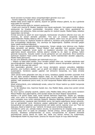 Kendi servetini kurmadan ülkeyi zenginleştirdiğini görenler onun için:
- Kendini beğenmiş, ihtiraslı bir ukala, diye eklemişlerdi.
Madlen Baba dinine bağlı bir adamdı, düzenli bir şekilde kiliseye giderdi, bu da o günlerde
hoşa giden bir tutumdu.
1819 yılında kentte şöyle bir söylenti yayılıyordu:
- Kralın emri üzerine M. Madlen, belediye reisi olarak seçilecekti. Yeni gelenin hırslı olduğunu
söyleyenler bu fırsattan yararlandılar. Gerçekten ertesi günü bütün gazetelerde bu
atanmadan söz ediliyordu. Daha sonraları şaşırtıcı bir söylenti yayıldı. Madlen Baba, belediye
başkanlığını red etmişti.
Eninde sonunda bu adam bir esrar küpüydü. Kentsoylular omuzlarını silkerek onun için, bir
maceracı, bir serseri demekle yetindiler. Yine aynı yıl endüstri sergisinde malları
gösterildiğinden Madlen Baba'ya altın bir nişan yollandı, adam bunu da geri çevirdi. Ülkede
herkes ona borçlu idi. Öylesine faydalı bir adamdı ki, kendisini zorla saydırmasını başarmıştı.
Çok yumuşakbaşlı olduğundan, onu sevmeye de başlamışlardı. Özellikle emrinde çalışan
işçiler adeta kendisine taparlardı.
Adam bu sevgiyi alçakgönüllülükle karşılıyordu. Zengin olduğu iyice bilinince ona, Madlen
Baba demekten vaz geçtiler, "Mösyö Madlen" diye çağırdılar. Kent soyluları kendisini,
selamlamaya başladılar, ancak işçiler ve kasabanın çocukları onu Madlen Baba diye
çağırmakta devam ediyorlardı. Aslında adamın istediği bu idi. Đşleri iyi gittikçe, halkın
gözünde büyüyordu. Sosyete üyeleri onunla görüşmek için can atıyorlardı. Önce kendisine
açılmayan kapıların hepsi ardına kadar açılmıştı. Kentin salonlarından davetler yağıyordu,
Madlen Baba gitmiyordu.
Bu kez yine dedikodu yapmaktan geri kalınmadı onun için:
— Bilgisiz ve kaba adam dediler, onun nereden çıktığını bilen yok, herhalde salonlarda nasıl
davranılacağından habersiz olduğundan, soylu kişilerin arasına karışmaktan çekiniyor. Kim
bilir, belki de okuması bile yoktur?
Para kazandığını görenler, onun için tüccar demişlerdi, parasını yoksullara dağıttığını
görenler, ona muhteris dediler, şan ve şerefi red ettiğini görenler onu maceracı olmakla
suçlamışlardı. Kendisine yapılan çağrıları red etmesinin karşısında, onu kaba olmakla
tanımladılar.
1820 yılında kente gelişinden tam beş yıl sonra, kasabaya yaptığı hizmetler yüzünden Kral
bir kez daha kendisini Belediye Başkanı atadı, bu kez Madlen Baba yine kabul etmek
istemedi. Fakat kentin kaymakamı ona karşı çıktı kentin bütün ileri gelenleri kendisine ricaya
geldiler, halk sokaklarda yolunu kesti, bu ısrar karşısında Madlen Baba kabul etmek zorunda
kalmıştı.
Şöyle anlatıyorlardı, yine reddedeceği sırada, yoksul bir ihtiyar kadının şu sözleri karşısında
boyun eğmişti:
— Đyi bir belediye reisi, hepimize faydalı olur, hey Madlen Baba, yoksa bize yardım etmek
istemez misin?
Bu onun üçüncü yükselişi sayılırdı, yabancı yolcu Madlen Baba olmuş daha sonra kendisini
Mösyö Madlen diye çağırmışlardı, artık bundan böyle ona Sayın Başkan diyeceklerdi.
Aslında o ilk günkü kadar sade, kendi halinde kalmasını başarmıştı. Saçları gri, bakışları
ciddi, yüzü yanık ve düşünceliydi. Başında geniş kenarlı şapkası, çenesine kadar iliklediği
kalın kumaştan koyu renkli ceketiyle dolaşırdı. Belediye Başkanlığı görevini tam manasıyla
yerine getiriyordu, yapılacak işleri bitirdikten sonra, tek başına yaşamasına devam ediyordu.
Çok az görüştükleri vardı. Kendisine yapılan çağrılardan kaçar acele bir selâmla yetinir
konuşmamak için gülümser, gülümsememek için selâm verirdi, kadınlar onun için "Tam bir
dağ ayısı, fakat iyi kalpli bir ayı," derlerdi. En büyük zevki kırlarda dolaşmaktı.
Yemeklerini yalnız yer, sofrada kitabını okurdu. Đyi düzenlenmiş bir kitaplığı vardı. Kitapları
severdi, kitap emin ve sadık bir arkadaştır. Serveti artıkça, zihnini geliştirmeye vakti de
oluyordu. Kasabaya yerleşmesinden az sonra, konuşmasında bir düzelme farkedildi
gezintilerinde yanına daima bir tüfek alır, fakat onu hemen hemen hiç kullanmazdı,
kullandığında hedefi hiç kaçırmazdı. Zararsız bir hayvanı küçük bir kuşu öldürmemişti.
 