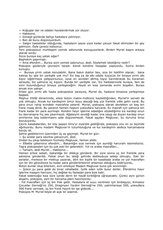 — Koğuşlar dar ve odaları havalandırmak zor oluyor.
— Haklısınız.
— Güneşli günlerde bahçe hastalara yetmiyor.
— Ben de bunu düşünüyordum.
— Salgın hastalıklar olduğunda, hastaların sayısı yüze kadar çıkıyor fakat elimizden bir şey
gelmiyor. Öyle çaresiz kalıyoruz.
Yeni piskoposun muhteşem yemek salonunda konuşuyorlardı. Birden Myriel başını arkaya
atarak sordu:
Sizce buraya kaç yatak sığar?
Başhekim şaşırmıştı:
— Ama efendim... Burası sizin yemek salonunuz, dedi. Söylemek istediğiniz nedir?
Piskopos gözleriyle çevresini taradı. Kendi kendine hesaplar yapıyordu. Sonra birden
konuştu:
— Buraya yirmi yatak konulabilir. Bana bakın doktor bey, size bir teklifim olacak; bana
kalırsa bu işte bir yanlışlık yok mu? Siz beş ya da altı odalık küçücük bir binaya yirmi altı
kişiyi sığdırmaya çalışıyorsunuz, oysa en azından altmış kişiyi barındıracak bu kocaman
sarayda, biz yalnızca üç kişiyiz. Bunda bir yanlışlık var. Siz hastalarınızla buraya, ben de
sizin bulunduğunuz binaya yerleşeceğim. Haydi en kısa zamanda evimi boşaltın. Burası
ancak size yakışır.
Ertesi gün yirmi altı hasta piskoposluk sarayına, Myriel de, hastane binasına yerleşmeye
başladı.
Meşhur ihtilâl döneminde, ailesi bütün malını-mülkünü kaybettiğinden, Myriel’in serveti de
yok olmuştu. Ancak kız kardeşinin ömür boyu alacağı beş yüz franklık yıllık geliri vardı. Bu
para onun rahip evindeki masrafına yeterdi. Myriel, piskopos olarak devletten on beş bin
frank maaş alırdı. Bu paranın hemen hepsini yoksullara harcardı. Ev masrafı için yalnızca bin
frank kadar bir para ayırmıştı. Kendini hayır işlerine adadığını söylediğimiz kız kardeşi onun
bu davranışına hiç ses çıkarmazdı. Ağabeyini sevdiği kadar ona saygı da duyan kardeşi onun
emirlerine baş kaldırmasını asla düşünemezdi. Fakat aşçıları Magluvar, bu duruma biraz
bozuluyordu.
Çevre kasabalardan, bir köy papazı Diny'yi ziyarete geldiğinde, piskopos onu en iyi biçimde
ağırlıyordu. Bunu madam Magluvar'in tutumluluğuna ve kız kardeşinin akıllıca harcamasına
borçlu idi.
Şehre geldiklerinin üzerinden üç ay geçmişti. Myriel bir gün:
— Şu sıralar para sıkıntısı çekiyorum, dedi.
Ondan bu çıkışı bekleyen hizmetçi Magluvar, hemen atıldı:
— Elbette çekersiniz efendim... Bakanlığın size vermek için ayırdığı harcırahı istemelisiniz.
Taşra piskoposları için bu çok eski bir gelenektir. Yol ve araba masrafları...
— Tamam, dedi Myriel... Haklısınız...
Hemen ertesi sabah, bakanlığa bir dilekçe gönderdi. Bir süre sonra üç bin franklık para
adresine gönderildi. Fakat onun bu isteği şehirde dedikoduya sebep olmuştu. Eski bir
senatör, merkeze bir mektup yazarak, dört bin kişilik bir kasabada araba ve yol masrafları
için bir din görevlisine bu kadar para gönderilmesinin anlamsız olduğunu bildiriyordu.
Bütün bunlar olup biterken, evin emekçisi Madam Magluvar buna çok sevinmişti:
— Şükür şu para geldi de biraz rahatladık. Đyilik eden iyilik bulur derler. Efendimiz hayır
işlerine maaşını harcıyor, hiç değilse bu fazladan para bize kalır.
Fakat kadıncağız kısa süre içinde derin bir hayâl kırıklığına uğrayacaktı. Çünkü aynı günün
akşamı, piskopos, yeni bir harcama planı hazırlıyordu:
- Yol masrafları için üç bin frak geldi. Hastalara et suyu verilmesi için binbeşyüz, Kimsesiz
Çocuklar Derneği'ne 250, Draginyan Yardım Derneği'ne 250, yetimhaneye 500, yoksullara
500 frank verirsek, üç bin frank hayırlı bir işe gidecek...
Piskopos M. Myriel böyle eli açık bir adamdı.
 