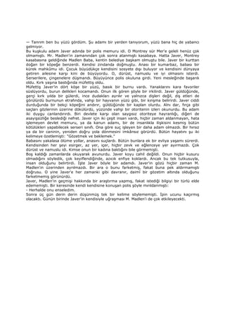 — Tanrım ben bu yüzü gördüm. Şu adamı bir yerden tanıyorum, yüzü bana hiç de yabancı
gelmiyor.
Bu kuşkulu adam Javer adında bir polis memuru idi. O Montrey sür Mer'e geleli henüz çok
olmamıştı. Mr. Madlen'in zamanından çok sonra atanmıştı kasabaya. Hatta Javer, Montrey
kasabasına geldiğinde Madlen Baba, kentin belediye başkam olmuştu bile. Javer bir kurttan
doğan bir köpeğe benzerdi. Kendisi zindanda doğmuştu. Anası bir kumarbaz, babası bir
kürek mahkûmu idi. Çocuk büyüdükçe kendisini sosyete dışı buluyor ve kendisini dünyaya
getiren ailesine karşı kini de büyüyordu. O, dürüst, namuslu ve iyi olmasını isterdi.
Serserilere, çingenelere düşmandı. Büyüyünce polis okuluna girdi. Yeni mesleğinde başarılı
oldu. Kırk yaşına bastığında müfettiş oldu.
Müfettiş Javer’in dört köşe bir yüzü, basık bir burnu vardı. Yanaklarını kara favoriler
süslüyordu, burun delikleri kocamandı. Onun ilk gören şöyle bir irkilirdi. Javer güldüğünde,
gerçi kırk yılda bir gülerdi, ince dudakları ayrılır ve yalnızca dişleri değil, diş etleri de
görülürdü burnunun etrafında, vahşi bir hayvanın yüzü gibi, bir kınşma belirirdi. Javer ciddi
durduğunda bir bekçi köpeğini andırır, güldüğünde bir kaplan olurdu. Alnı dar, fırça gibi
saçları gözlerinin üzerine dökülürdü, yüzünde vahşi bir otoritenin izleri okunurdu. Bu adam
iki duygu canlandırırdı. Biri devlete karşı olan saygısız otoriteye hayranlığı, diğeri de
asayişsizliğe beslediği nefret. Javer için iki çeşit insan vardı, hiçbir zaman aldanmayan, hata
işlemeyen devlet memuru, ya da kanun adamı, bir de insanlıkla ilişkisini kesmiş bütün
kötülükleri yapabilecek serseri sınıfı. Ona göre suç işleyen bir daha adam olmazdı. Bir hırsız
ya da bir caninin, yeniden doğru yola dönmesini imkânsız görürdü. Bütün hayatını şu iki
kelimeye özetlemişti: "Gözetmek ve beklemek."
Babasını yakalasa ölüme yollar, anasını suçlardı. Bütün bunlara ek bir evliya yaşamı sürerdi.
Kendisinden her şeyi esirger, az yer, içer, hiçbir zevk ve eğlenceye yer ayırmazdı. Çok
dürüst ve namuslu idi. Kimse onun bir kadına baktığını bile görmemişti.
Boş kaldığı zamanlarda okuyarak avunurdu. Javer koyu cahil değildi. Onun hiçbir kusuru
olmadığını söyledik, çok keyiflendiğinde, azıcık enfiye koklardı. Ancak bu tek tutkusuyla,
insan olduğunu belirtirdi. Đşte Javer böyle bir adamdı. Javer'in gözü hiçbir zaman M.
Madlen'in üzerinden ayrılmazdı. Bir ara o bunu farketmiş, fakat buna pek aldırmamıştı
doğrusu. O yine Javer'e her zamanki gibi davranır, daimî bir gözetim altında olduğunu
farketmemiş görünürdü.
Javer, Madlen'in geçmişi hakkında bir araştırma yapmış, fakat istediği bilgiyi bir türlü elde
edememişti. Bir keresinde kendi kendisine konuşan polis şöyle mırıldanmıştı:
- Herhalde onu enseledim.
Sonra üç gün derin derin düşünmüş tek bir kelime söylememişti. Đpin ucunu kaçırmış
olacaktı. Günün birinde Javer'in kendisiyle uğraşması M. Madlen'i de çok etkileyecekti.
 