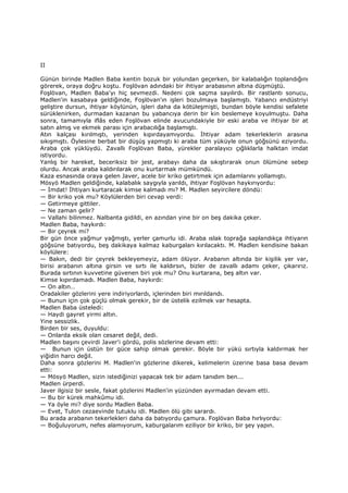 II
Günün birinde Madlen Baba kentin bozuk bir yolundan geçerken, bir kalabalığın toplandığını
görerek, oraya doğru koştu. Foşlövan adındaki bir ihtiyar arabasının altına düşmüştü.
Foşlövan, Madlen Baba'yı hiç sevmezdi. Nedeni çok saçma sayılırdı. Bir rastlantı sonucu,
Madlen'in kasabaya geldiğinde, Foşlövan'ın işleri bozulmaya başlamıştı. Yabancı endüstriyi
geliştire dursun, ihtiyar köylünün, işleri daha da kötüleşmişti, bundan böyle kendisi sefalete
sürüklenirken, durmadan kazanan bu yabancıya derin bir kin beslemeye koyulmuştu. Daha
sonra, tamamıyla iflâs eden Foşlövan elinde avucundakiyle bir eski araba ve ihtiyar bir at
satın almış ve ekmek parası için arabacılığa başlamıştı.
Atın kalçası kırılmıştı, yerinden kıpırdayamıyordu. Đhtiyar adam tekerleklerin arasına
sıkışmıştı. Öylesine berbat bir düşüş yapmıştı ki araba tüm yüküyle onun göğsünü eziyordu.
Araba çok yüklüydü. Zavallı Foşlövan Baba, yürekler paralayıcı çığlıklarla halktan imdat
istiyordu.
Yanlış bir hareket, beceriksiz bir jest, arabayı daha da sıkıştırarak onun ölümüne sebep
olurdu. Ancak araba kaldırılarak onu kurtarmak mümkündü.
Kaza esnasında oraya gelen Javer, acele bir kriko getirtmek için adamlarını yollamıştı.
Mösyö Madlen geldiğinde, kalabalık saygıyla yarıldı, ihtiyar Foşlövan haykırıyordu:
— Đmdat! Đhtiyarı kurtaracak kimse kalmadı mı? M. Madlen seyircilere döndü:
— Bir kriko yok mu? Köylülerden biri cevap verdi:
— Getirmeye gittiler.
— Ne zaman gelir?
— Vallahi bilinmez. Nalbanta gidildi, en azından yine bir on beş dakika çeker.
Madlen Baba, haykırdı:
— Bir çeyrek mi?
Bir gün önce yağmur yağmıştı, yerler çamurlu idi. Araba ıslak toprağa saplandıkça ihtiyarın
göğsüne batıyordu, beş dakikaya kalmaz kaburgaları kırılacaktı. M. Madlen kendisine bakan
köylülere:
— Bakın, dedi bir çeyrek bekleyemeyiz, adam ölüyor. Arabanın altında bir kişilik yer var,
birisi arabanın altına girsin ve sırtı ile kaldırsın, bizler de zavallı adamı çeker, çıkarırız.
Burada sırtının kuvvetine güvenen biri yok mu? Onu kurtarana, beş altın var.
Kimse kıpırdamadı. Madlen Baba, haykırdı:
— On altın…
Oradakiler gözlerini yere indiriyorlardı, içlerinden biri mırıldandı.
— Bunun için çok güçlü olmak gerekir, bir de üstelik ezilmek var hesapta.
Madlen Baba üsteledi:
— Haydi gayret yirmi altın.
Yine sessizlik.
Birden bir ses, duyuldu:
— Onlarda eksik olan cesaret değil, dedi.
Madlen başını çevirdi Javer'i gördü, polis sözlerine devam etti:
— Bunun için üstün bir güce sahip olmak gerekir. Böyle bir yükü sırtıyla kaldırmak her
yiğidin harcı değil.
Daha sonra gözlerini M. Madlen'in gözlerine dikerek, kelimelerin üzerine basa basa devam
etti:
— Mösyö Madlen, sizin istediğinizi yapacak tek bir adam tanıdım ben...
Madlen ürperdi.
Javer ilgisiz bir sesle, fakat gözlerini Madlen'in yüzünden ayırmadan devam etti.
— Bu bir kürek mahkûmu idi.
— Ya öyle mi? diye sordu Madlen Baba.
— Evet, Tulon cezaevinde tutuklu idi. Madlen ölü gibi sarardı.
Bu arada arabanın tekerlekleri daha da batıyordu çamura. Foşlövan Baba hırlıyordu:
— Boğuluyorum, nefes alamıyorum, kaburgalarım eziliyor bir kriko, bir şey yapın.
 