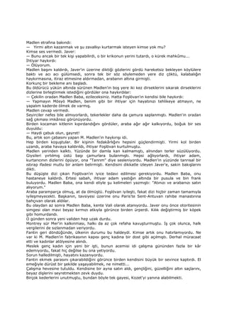 Madlen etrafına bakındı:
— Yirmi altın kazanmak ve şu zavallıyı kurtarmak isteyen kimse yok mu?
Kimse ses vermedi. Javer:
— Bunu ancak bir tek kişi yapabilirdi, o bir krikonun yerini tutardı, o kürek mahkûmu...
Đhtiyar haykırdı:
— Ölüyorum.
Madlen başını kaldırdı, Javer'in üzerine diktiği gözlerini gördü hareketsiz bekleyen köylülere
baktı ve acı acı gülümsedi, sonra tek bir söz söylemeden yere diz çöktü, kalabalığın
haykırmasına, itiraz etmesine aldırmadan, arabanın altına girmişti.
Korkunç bir bekleme anı başladı.
Bu öldürücü yükün altında sürünen Madlen'in boş yere iki kez dirseklerini sıkarak dirseklerini
dizlerine birleştirmek istediğini gördüler ona haykırdılar:
— Çekilin oradan Madlen Baba, ezileceksiniz. Hatta Foşlövan'ın kendisi bile haykırdı:
— Yapmayın Mösyö Madlen, benim gibi bir ihtiyar için hayatınızı tehlikeye atmayın, ne
yapalım kaderde ölmek de varmış.
Madlen cevap vermedi.
Seyirciler nefes bile almıyorlardı, tekerlekler daha da çamura saplanmıştı. Madlen'in oradan
sağ çıkması imkânsız görünüyordu.
Birden kocaman kitlenin kıpırdandığını gördüler, araba ağır ağır kalkıyordu, boğuk bir ses
duyuldu:
— Haydi çabuk olun, gayret!
Bu, artık son çabasını yapan M. Madlen'in haykırışı idi.
Hep birden koşuştular. Bir kişinin fedakârlığını hepsini güçlendirmişti. Yirmi kol birden
uzandı, araba havaya kaldırıldı, ihtiyar Foşlövan kurtulmuştu.
Madlen yerinden kalktı. Yüzünde bir damla kan kalmamıştı, alnından terler süzülüyordu.
Giysileri yırtılmış üstü başı çamurlara bulanmıştı. Hepsi ağlıyorlardı, ihtiyar adam,
kurtarıcının dizlerini öpüyor, ona "Tanrım" diye sesleniyordu. Madlen'in yüzünde tanrısal bir
ıstırap ifadesi mutlu bir anlam belirmişti. Kendisini dikkatle izleyen Javer'e, sakin bakışlarını
dikti.
Bu düşüşte dizi çıkan Foşlövan'ın iyice tedavi edilmesi gerekiyordu. Madlen Baba, onu
hastaneye kaldırdı. Ertesi sabah, ihtiyar adam yastığın altında bir pusula ve bin frank
buluyordu. Madlen Baba, ona kendi eliyle şu kelimeleri yazmıştı: "Atınızı ve arabanızı satın
alıyorum."
Araba paramparça olmuş, at da ölmüştü. Foşlövan iyileşti, fakat dizi hiçbir zaman tamamıyla
iyileşmeyecekti. Başkanın, tavsiyesi üzerine onu Paris'te Sent-Antuvan rahibe manastırına
bahçıvan olarak aldılar.
Bu olaydan az sonra Madlen Baba, kente Vali olarak atanıyordu. Javer onu önce otoritesinin
simgesi olan mavi beyaz kırmızı atkıyla görünce birden ürperdi. Kılık değiştirmiş bir köpek
gibi homurdandı.
O günden sonra yeni validen hep uzak durdu.
Montrey sür Mer'in kalkınması, halkı da az çok refaha kavuşturmuştu. Đş çok olunca, halk
vergilerini de sızlanmadan veriyordu.
Fantin geri döndüğünde, ülkenin durumu bu haldeydi. Kimse artık onu hatırlamıyordu. Ne
var ki M. Madlen'in fabrikasının kapısı genç kadına bir dost gibi açılmıştı. Derhal müracaat
etti ve kadınlar atölyesine alındı.
Meslek genç kadın için yeni bir işti, bunun acemisi idi çalışma gününden fazla bir kâr
edemiyordu, fakat hiç değilse bu ona yetiyordu.
Sorun halledilmişti, hayatını kazanıyordu.
Fantin ekmek parasını çıkarabildiğini görünce birden kendisini büyük bir sevince kaptırdı. El
emeğiyle dürüst bir şekilde yaşayabilmek, ne nimetti...
Çalışma hevesine tutuldu. Kendisine bir ayna satın aldı, gençliğini, güzelliğini altın saçlarını,
beyaz dişlerini seyretmekten zevk duydu.
Birçok kederlerini unutmuştu, bundan böyle tek gayesi, Kozet'yi yanına alabilmekti.
 