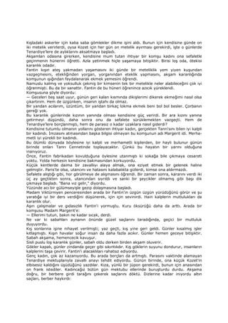 Kışladaki askerler için kaba saba gömlekler dikme işini aldı. Bunun için kendisine günde on
iki metelik verirlerdi, oysa Kozet için her gün on metelik ayırması gerekirdi, işte o günlerde
Tenardiye'lere de aylıklarını aksatmaya başladı.
Akşamları odasına girerken, kendisine mum tutan ihtiyar bir komşu kadını ona sefaletle
geçinmenin hünerini öğretti. Azla yetinmek hiçle yaşamaya bitişiktir. Birisi loş oda, ötekisi
karanlık odadır.
Fantin kışın ateş yakmadan yaşamasını iki günde bir meteliklik yem yiyen kuşundan
vazgeçmesini, etekliğinden yorgan, yorganından eteklik yapmasını, akşam karanlığında
komşunun ışığından faydalanarak ekmek yemesini öğrendi.
Namuslu kalmış ve yoksulluk çekmiş bir kimsenin tek bir metelikle neler alabileceğini çok iyi
öğrenmişti. Bu da bir sanattır. Fantin de bu hüneri öğrenince azıcık yüreklendi.
Komşusuna şöyle diyordu:
— Geceleri beş saat uyur, günün geri kalan kısmında dikişlerimi dikerek ekmeğimi nasıl olsa
çıkartırım. Hem de üzgünken, insanın iştahı da olmaz.
Bir yandan acılarım, üzüntüm, bir yandan birkaç lokma ekmek beni bol bol besler. Çorbanın
gereği yok.
Bu karanlık günlerinde kızının yanında olması kendisine güç verirdi. Bir ara kızını yanına
getirmeyi düşündü, daha sonra onu da sefalete sürüklemekten vazgeçti. Hem de
Tenardiye'lere borçlanmıştı, hem de parasız o kadar uzaklara nasıl giderdi?
Kendisine tutumlu olmanın yollarını gösteren ihtiyar kadın, gerçekten Tanrı'sını bilen iyi kalpli
bir kadındı. Đmzasını atmasından başka bilgisi olmayan bu komşunun adı Margerit idi. Merha-
metli iyi yürekli bir kadındı.
Bu ölümlü dünyada böylesine iyi kalpli ve merhametli kişilerden, bir hayli bulunur günün
birinde onları Tanrı Cennetinde toplayacaktır. Çünkü bu hayatın bir yarını olduğuna
inanıyoruz.
Önce, Fantin fabrikadan kovulduğuna öylesine utanmıştı ki sokağa bile çıkmaya cesareti
yoktu. Yolda herkesin kendisine bakmasından korkuyordu.
Küçük kentlerde daima bir zavallıyı alaya almak, ona eziyet etmek bir gelenek haline
gelmiştir. Paris'te olsa, utancını ve hatasını kalabalıkta gizlerdi, kimse ona aldırmazdı.
Sefalete alıştığı gibi, hor görülmeye de alışmasını öğrendi. Bir zaman sonra, kararını verdi iki
üç ay geçtikten sonra, utancından sıyrıldı ve sanki bir şeycikler olmamış gibi başı dik
çıkmaya başladı. "Bana vız gelir," diyordu.
Yüzünde acı bir gülümseyişle gezip dolaşmasına başladı.
Madam Viktürniyen penceresinden arada bir Fantin'in üzgün üzgün yürüdüğünü görür ve şu
yaratığa iyi bir ders verdiğini düşünerek, için için sevinirdi. Hain kalplerin mutlulukları da
karanlık olur.
Aşırı çalışmalar ve gıdasızlık Fantin'i yormuştu. Kuru öksürüğü daha da arttı. Arada bir
komşusu Madam Margerit'e:
— Ellerimi tutun, bakın ne kadar sıcak, derdi.
Ne var ki sabahları aynanın önünde güzel saçlarını taradığında, geçici bir mutluluk
duyuyordu.
Kış sonlarına işine nihayet verilmişti; yaz geçti, kış yine geri geldi. Günler kısalmış işler
kıtlaşmıştı. Kışın havalar soğur insan da daha fazla acıkır. Günler hemen geceye bitişiktir.
Sabah akşama, hemencecik kavuşur.
Sisli puslu loş karanlık günler, sabah oldu derken birden akşam oluverir.
Gökler kapalı, günler zindanda geçer gibi sıkıntılıdır. Kış göklerin suyunu dondurur, insanların
kalplerini taşa çevirir. Fantin'i alacaklıları rahatsız ediyordu.
Genç kadın, çok az kazanıyordu. Bu arada borçları da artmıştı. Parasını vaktinde alamayan
Tenardiye mektuplarıyla zavallı anayı tehdit ediyordu. Günün birinde, ona küçük Kozet'in
elbisesiz kaldığını üşüdüğünü yazdılar. Kıza, yünlü bir jüpon gerekirdi, bunun için anasından
on frank istediler. Kadıncağız bütün gün mektubu ellerinde buruşturdu durdu. Akşama
doğru, bir berbere girdi tarağını çekerek saçlarını döktü. Dizlerine kadar iniyordu altın
saçları, berber haykırdı:
 