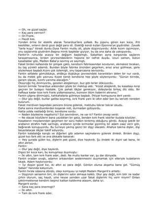 — Oh, ne güzel saçlar.
— Kaç para verirsin?
— On Frank.
— Haydi kes.
Yünden örme bir eteklik alarak Tenardiye'lere yolladı. Bu jüponu gören karı koca, ifrit
kesildiler, onların derdi giysi değil para idi. Etekliği kendi kızları Eponine'ye giydirdiler. Zavallı
"tarla kuşu" titredi durdu.Oysa Fantin mutlu idi, şöyle düşünüyordu: Artık kızım üşümüyor,
onu saçlarımla giydirdim.Başına minik başlıklar giyiyor, bu da ona daha da yakışıyordu.
Fantin'in ruhunda acayip bir değişim başlamıştı. Sabahları ayna karşısında saçlarını
tarayamayınca, birden çevresindekilerin hepsine bir nefret duydu. Uzun zaman, bütün
kasabalılar gibi, Madlen Baba'yı sevmiş ve saymıştı.
Fakat birden kafasında bir şimşek çaktı, kendisini fabrikasından kovduran, ekmeksiz bırakan,
bu taş yürekli adamdı. Bundan böyle fabrika önünden geçerken, arsız arsız gülmeye, şarkı
söylemeye başladı.Kızını çok özlemişti, onu taparcasına seviyordu.
Fantin sefalete gömüldükçe, ahlâkça düştükçe çevresindeki karanlıkları delen bir nur vardı,
bu da melek gibi yavrusu Kozet kendi kendisine hep şöyle söyleniyordu: "Günün birinde,
param olacak, kızımı yanıma alacağım."
Öksürüğü hiç dinmiyordu, geceleri ateşleniyor, buz gibi terler döküyordu.
Günün birinde Tenardiye ailesinden şöyle bir mektup aldı: "Kozet ateşlendi, bu kasabayı kırıp
geçiren bir bulaşıcı hastalık. Çok pahalı ilâçlar gerekiyor, dolaylarda birkaç ölü oldu. Bir
haftaya kadar bize kırk frank yollamazsanız, kızınızın ölüm haberini alırsınız."
Fantin çılgına dönmüştü, kahkahalarla gülmeye başladı. Đhtiyar komşusuna dert yandı:
— Olur şey değil, bunlar galiba kaçırmış, kırk frank yani iki altın eder ben bu serveti nereden
bulurum.
Fakat merdiven başındaki pencere önüne giderek, mektubu tekrar tekrar okudu.
Daha sonra merdivenlerden koşarak indi, durmadan gülüyordu.
Hatta yolda rastladığı birisi, kendisine sordu:
— Neden böylesine neşelisiniz? Sizi sevindiren, ne var ki? Fantin cevap verdi:
— Ne olacak köylülerin bana yazdıkları bir şaka, benden kırk frank isterler budala köylüler.
Kasabanın meydanından geçerken bir sürü halkın birikmiş olduğunu gördü. Acayip şekilli bir
arabanın etrafını halk sarmıştı, arabanın içinde kırmızılar giyinmiş bir adam vaaz verir gibi,
bağırarak konuşuyordu. Bu turneye çıkmış gezici bir dişçi olacaktı. Ahaliye takma dişler, dişi
beyazlatacak ilâçlar teklif ediyordu.
Fantin kalabalığa karıştı ve diğerleri gibi adamın saçmalarını gülerek dinledi. Birden dişçi,
güzel kızı fark etti ve ona dikkatle bakarak:
— Hey şurada gülen kız, dişlerin pek güzel, diye haykırdı. Şu öndeki iki dişini sat bana, iki
altın alırsın.
Fantin:
— Olur şey değil, diye haykırdı.
Dişsiz bir koca karı, bu konuşmayı duymuştu:
— Đki altın, tam kırk frank eder, dedi. Ne mutlu karılar var, şu dar dünyada.
Fantin oradan sıvıştı, adamın arkasından seslenmesini duymamak için elleriyle kulaklarını
tıkadı. Adam haykırıyordu:
— Đyi düşün güzel kız, iki altın az para değil. Gönlün olursa akşama bana gel. "Gümüş
Saban" hanında kalıyorum.
Fantin hırsla odasına döndü, olayı komşusu iyi kalpli Madam Margerit'e anlattı:
— Düşünün sersemin biri, ön dişlerimi satın almaya kalktı. Olur şey değil, kim bilir ne kadar
çirkin olurum, saç haydi, yine neyse yeniden uzar fakat dişlerimi hiç verir miyim? Onları
çektirmektense kendimi beşinci kattan kaldırıma atayım, daha iyi.
Margerit sordu:
— Sana kaç para önermişti?
— Đki altın.
— Tam da kırk frank eder.
 