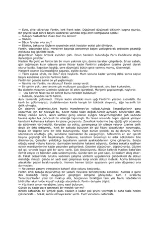 — Evet, diye tekrarladı Fantin, kırk frank eder. Düşünceli düşünceli dikişinin başına oturdu.
Bir çeyrek saat sonra başını kaldırarak yanında örgü ören komşusuna sordu:
— Bulaşıcı hastalıktan insan ölür mü dersin?
— Olabilir.
— Đlâcın faydası olur mu?
— Elbette, baksana ilâçların sayesinde artık hastalar eskisi gibi ölmüyor.
Fantin, odasından çıktı, merdiven başında pencereye başını yaklaştırarak cebinden çıkardığı
mektuba boş gözlerle baktı.
Akşamleyin başını örterek evinden çıktı. Onun hanların bulunduğu Paris Caddesine doğru
ilerlediğini gördüler.
Madam Margerit ve Fantin tek bir mum yakmak için, daima beraber çalışırlardı. Ertesi sabah,
gün doğmadan kızın odasına giren ihtiyar kadın Fantin'yi yatağının üzerine giyimli olarak
oturur buldu. Başından başlığı, yere düşmüştü bütün gece yanmış mumu, tükenmişti.
Margerit odanın düzensizliğine şaşarak, eşikte durdu:
— Tanrı aşkına söyle, ne oldu? diye haykırdı. Mum sonuna kadar yanmış daha sonra saçsız
başını kendisine çeviren Fantin'e baktı.
Fantin bir gecede sanki on yıl yaşlanmıştı:
— Neyiniz var Fantin, ne oldunuz? Fantin cevap verdi:
— Bir şeyim yok, tam tersine çok mutluyum çocuğum ölmeyecek, onu ben kurtardım.
Bu sözlerle masanın üzerinde ışıldayan iki altını işaretledi. Margerit şaşakalmıştı, haykırdı:
— Ulu Tanrım fakat bu bir servet bunu nereden buldunuz?
— Buldum, cevabını verdi Fantin.
Aynı zamanda gülümsedi. Đhtiyar kadın elindeki mum ışığı Fantin'in yüzünü aydınlattı. Bu
kanlı bir gülümseyişti, dudaklarından kanla karışık bir tükürük akıyordu, ağzı karanlık bir
delik olmuştu.
Ön dişlerini çektirmişti.Kırk frankı Montferney'ye yolladı.Aslında Tenardiye'lerin para
koparmak için bir hilesiydi bu, Kozet hasta falan değildi.Fantin aynasını pencereden attı.
Birkaç zaman sonra, ikinci kattaki geniş odanın aylığını ödeyemediğinden çatı kadında
tavana açılan tek pencereli bir odacığa taşınmıştı. Bu tavan arasında başını eğerek yürüyor
kendisini kollamasa kafasını kirişlere çarpıyordu. Zavallıcık kaderine baş eğdiği gibi odasında
da sürünerek yürüyebildi. Karyolası da yoktu, paramparça bir şiltede yatıyor üzerine delik
deşik bir örtü örtüyordu. Kırık bir saksıda büyüyen bir gül fidanı susuzluktan kurumuştu,
başka bir köşede kırık bir ibrik bulunuyordu. Kışın bunun içindeki su da donardı. Fantin
utanmasını unuttuğu gibi, kendisine bakmaktan da vazgeçmişti. Sefaletinin en son işareti
başına geçirdiği kirli başlıklarıydı. Öylesine, kendisini bırakmıştı ki artık söküklerini bile
dikmiyordu. Çorapları yırtıldıkça topuklarını yamalı ayakkabılarının içine çekiyordu. Borçlu
olduğu esnaf yolunu kesiyor, durmadan kendisine hakaret ediyordu. Onlara sokakta rastlıyor
evinin merdivenlerine kadar peşinden geliyorlardı. Geceleri düşünüyor, düşünüyordu. Gözleri
ışıl ışıl, sırtında bıçak gibi bir sancı vardı. Çok öksürüyordu. Bütün kalbiyle Madlen Baba'dan
nefret ediyor ve halinden asla sızlanmıyordu. Günde tam on yedi saat, iki büklüm dikiş diker-
di. Fakat cezaevinde tutuklu kadınları çalışma yöntemi uygulanınca gündelikleri de dokuz
meteliğe inmişti, günde on yedi saat çalışmaya karşı ancak dokuz metelik. Acıma bilmeyen
alacaklılar peşini bırakmıyorlardı. Hemen hemen bütün eşyalarını geri alan döşemeci ona
durmadan:
— Ne zaman paramı vereceksin kahpe? diye yolunu kesiyordu.
Fantin artık tuzağa düşürülmüş bir yabani hayvana benzetiyordu kendisini. Aslında o güne
dek bilmediği vahşi duyguların geliştiğini dehşetle görüyordu. Tam o sıralarda
Tenardiye'lerden yeni bir mektup aldı, borçlarının biriktiğini tam yüz frank istediklerini
bildirdiler aksi halde Kozet'i sokağa atacaklardı. Fantin dehşete düştü:
— Yüz frank aman yarabbim, bunu nasıl bulurum.
Günde bu kadar para getirecek bir meslek var mı?
Birden kafasında bir şimşek çaktı. Esasen o kadar çok şeyini yitirmişti ki daha fazla neden
çekinecekti... Sokak kadını olmaya karar verdi. Evet vücudunu satacaktı.
 
