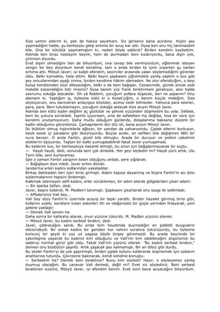 Size yemin ederim ki, pek de haksız sayılmam. Siz görseniz bana acırdınız. Hiçbir şey
yapmadığım halde, şu kentsoylu gelip sırtıma bir avuç kar attı. Oysa ben onu hiç tanımazdım
bile. Ona bir kötülük yapmamıştım ki, neden böyle saldırdı? Birden kendimi kaybettim.
Aslında ben biraz hastayım beyim, hem de durmadan beni kızdırıyordu, bana dişin yok,
çirkinsin diyordu.
Evet dişim olmadığını ben de biliyordum, ona cevap bile vermiyordum, eğlenmek isteyen
zengin bir bey diyordum kendi kendime, tam o anda birden ta içimi ürperten şu karları
sırtıma attı. Mösyö Javer; iyi kalpli efendim, seyirciler arasında yalan söylemediğimi görenler
oldu. Belki kızmakta, hata ettim. Belki beyin şapkasını çiğnemekle yanlış yaptım o buz gibi
şey omuzlarımdan aşağı inince, birden kendime hâkim olamadım. Ne olur efendiciğim, o beyi
bulup kendisinden özür dileyeceğim, belki o da beni bağışlar. Cezaevinde, günde ancak yedi
metelik kazanıldığını bilir misiniz? Oysa benim yüz frank biriktirmem gerekiyor, aksi halde
yavrumu sokağa atacaklar. Oh yâ Rabbim, çocuğum yollara düşecek, ben ne yaparım? Onu
alamam ki. Yaptığım iş, öylesine kötü ki o Kozet'çiğim, o benim küçük meleğim. Size
söylüyorum, onu barındıran anlayışsız köylüler, acıma nedir bilmezler. Yalnızca para isterler,
para, para. Beni tutuklamayın, çocuğum sokağa atılacak bize acıyın Mösyö Javer.
Aslında ben kötü kadın değilim aç gözlülük ve şehvet yüzünden düşmedim bu yola. Sefalet,
beni bu çukura sürükledi. Đspirto içiyorsam, yine de sefaletten hiç değilse, kısa bir süre için
kendimi unutamıyorum. Daha mutlu olduğum günlerde, dolaplarıma baksanız düzenli bir
kadın olduğumu görürdünüz. Çamaşırlarım dizi dizi idi, bana acıyın Mösyö Javer.
Đki büklüm olmuş hıçkırıklarla ağlıyor, bir yandan da yalvarıyordu. Çıplak ellerini burkuyor,
kesik kesik içi paralanır gibi öksürüyordu. Büyük acılar, en sefilleri bile değiştiren ilâhi bir
nura benzer. O anda Fantin, güzel bile olmuştu. Arada bir duruyor ve polisin ceketinin
eteklerini öpüyordu. Taştan bir kalbi yumuşatabilirdi fakat Javer yumuşamadı.
Bu kaldırım kızı, bir kentsoyluya hakaret etmişti, bu onun için bağışlanmayacak bir suçtu.
— Haydi haydi, dedi, sonunda seni çok dinledik. Her şeyi söyledin mi? Haydi yürü artık, Ulu
Tanrı bile, seni kurtaramaz.
Đşte o zaman Fantin yargının kesin olduğunu anladı, yere yığılarak:
— Bağışlayın diye inledi. Javer sırtını döndü.
Jandarma erleri kadını kollarından yakaladılar.
Birkaç dakikadan beri içeri birisi girmişti. Adam kapıya dayanmış ve biçare Fantin'in acı dolu
sızlanmalarının hepsini dinlemişti.
Kalkmak istemeyen sefil kadını, erler sürüklerken, bir adım atarak gölgelerden çıkan adam:
— Bir dakika lütfen, dedi.
Javer, başını kaldırdı. M. Madlen'i tanımıştı. Şapkasını çıkartarak onu saygı ile selâmladı:
— Affedersiniz Vali bey...
Vali bey sözü Fantin'in üzerinde acayip bir tepki yarattı. Birden hayalet görmüş birisi gibi,
kollarını uzattı, kendisini tutan askerleri itti ve olağanüstü bir güçle yerinden fırlayarak, yeni
gelene yaklaştı:
— Demek Vali sensin ha.
Daha sonra bir kahkaha atarak, onun yüzüne tükürdü. M. Madlen yüzünü silerek:
— Mösyö Javer, bu kadını serbest bırakın, dedi.
Javer, çıldıracağını sandı. Bu anda tüm hayatında duymadığın en şiddetli duyguların
etkisindeydi. Bir sokak kadını bir genelev kızı valinin suratına tükürüyordu, bu öylesine
korkunç bir şeydi ki yüz yıl yaşasa böyle birşey göremezdi. Bu arada beyninde bir
yakınlaşma yaparak bu kadının kim olduğunu ve Vali'nin kim olabileceğini düşününce bu
saldırıyı normal görür gibi oldu. Fakat Vali'nin yüzünü silerek: "Bu kadını serbest bırakın,"
demesi onu büsbütün şaşırttı. Artık şaşacak şey kalmamıştı. Bir an dilsiz gibi durdu.
Bu sözler Fantin'yi de çok şaşırtmıştı, birden çıplak kolunu kaldırarak düşmemek için sobanın
anahtarına tutundu. Çevresine bakınarak, kendi kendine konuştu:
— Serbestim ha? Demek beni bıraktınız? Bunu kim söyledi? Hayır, o söyleyemez yanlış
duymuş olacağım. Bu canavar Vali demedi, değil mi? Evet siz söylediniz. Beni serbest
bıraktıran sizsiniz, Mösyö Javer, iyi efendim benim. Evet sizin bana acıyacağını biliyordum.
 
