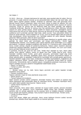 Jan Valjan- I
Yıl 1815... Ekim ayı... Güneşin batmasına bir saat kala, yaya seyahat eden bir adam, Diny’ye
giriyordu. O sırada evlerinin önünde ya da pencerelerinden bakan tek tük kent halkı, yeni
gelen adamı şüpheli gözlerle izlediler. Oralarda bu adamdan daha sefil görünüşlü birini
görmek hemen hemen imkânsızdı. Gelen orta boylu, tıknaz ve güçlü bir adamdı. Kırk altı,
kırk sekiz yaşlarında kadardı. Deri kasketi, güneş ve rüzgârlardan yanık yüzünün bir kısmını
örtüyordu. Küçük bir gümüş çıpa ile iliklenmiş kaba sarı keten gömleği, kıllı göğsünü
meydanda bırakmıştı. Aşınmış ve solmuş mavi bez pantolonunun dizleri delinmiş, sırtında
yepyeni bir asker çantası taşıyor, elinde budaklı bir baston tutuyordu. Gömleğinin üzerine
rengi atmış lime lime gri bir ceket giymiş, boynuna ipe dönmüş bir kravat bağlamıştı. Çıplak
ayaklarına çivili kunduralar giymişti. Başı traşlı, sakalı uzundu. Yaya yolculuktan dolayı her
tarafı ter içinde kalmıştı. Üzerini kaplayan kir ve toz, onun bu berbat kılığını daha da acıklı bir
hale koymaktaydı. Kimse tanımıyordu, onu. Herhalde yabancı bir yolcu olacaktı. Nereden
geliyordu? Belki güneyden, belki de deniz kıyısından?
Yedi ay önce, Cannes’dan Paris'e giderken Diny'den geçen Napolyon'un geçtiği yoldan, şehre
gelmişti. Bu adam bütün gün yürümüştü, çok yorgun görünüyordu... Kentin aşağı
mahallesindeki kadınlar, onun kapılara yakın çeşme başında azıcık dinlendiğini ve su içtiğini
görmüşlerdi. Puvaşöver sokağına girdiğinde sola döndü ve il merkezine girdi. Onbeş dakika
sonra, oradan çıkmıştı. Kapıda bir jandarma bekliyordu. Yabancı adam, kasketini çıkararak
jandarmayı saygıyla selâmladı. Jandarma selâmına karşılık vermeden, onu uzun uzun süzdü,
sonra yerinden kalkarak binanın içine girdi.
O günlerde, Diny'de çok güzel bir han vardı. "Kolba Haçı" adındaki bu hanı, Jaken Lâbar
adında, birisi işletirdi. Yabancı, kentin en gözde hanı olan "Kolba Haçı"na girdi. Zemin
katındaki mutfakta bütün fırınlar, gürül gürül yanıyordu, şöminedeki neşeli ateş etrafı
aydınlatıyordu. Aynı zamanda, aşçıbaşılık yapan hancı, kaynayan tencerelerine bakıyor ve
bitişik salonda gülen ve şakalaşan müşterilerine hazırladığı nefis yemeği gözden geçiriyordu.
Seyahat edenlerin aşağı yukarı hepsi, arabacıların masraftan kaçmadıklarını, boğazlarına çok
düşkün olduklarını bilirler. Ocakta beyaz bıldırcın ve sülünlerle birlikte besili bir tavşan
kızarıyordu. Tencerelerde, tatlı su balıkları pişiyor, mangallarda patatesler kızarıyordu. Hancı,
kapının açıldığını duyunca, gözlerini mangallardan kaldırmadan sordu:
— Bayım, ne istersiniz?
— Yemek ve yatak, dedi yolcu.
Hancı gülerek:
— Bundan kolayı var mı, dedi. Sonra başını çevirerek yeni geleni tepeden tırnağa
süzdükten sonra ekledi:
— Parasını verdikten sonra.
Yabancı cebinden meşin bir kese çıkartarak cevap verdi:
— Benim param var.
— Tamam öyleyse emrinizdeyim.
Adam kesesini yeniden cebine yerleştirdi. Sırtındaki heybeyi yere indirdi ve sopasını kapı
dibine dayayarak ateş karşısındaki alçak bir iskemleye oturdu. Yemekleri hazırlayan hancı,
yeni gelen adamı gözden kaçırmıyordu. Yabancı sordu:
— Yemek hemen hazırlanır mı?
— Biraz sonra...
Adam ısınıyordu. Hancı Jaken Lâber, cebinden bir kurşun kalem çıkarttı, pencere önündeki
masadan eski bir gazetenin ucunu kopartarak kâğıda birkaç satır karaladı. Kendisine
yardımcı olan bir çocuğu çağırarak ona bu pusulayı verdi ve kulağına birşeyler mırıldandı.
Çocuk şimşek gibi koşarak uzaklaştı. Yolcu bunların hiçbirini farketmemişti. Yeniden sordu:
— Yemek ne zaman oluyor?
— Az sonra!
Çocuk geri döndü. Kâğıdı geri getirmişti. Hancı cevap bekleyen birisinin aceleci tavrıyla
pusulayı açtı, dikkatle okudu başını salladı bir an kararsız göründü.
 