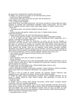 Bu yaşta henüz meleklerimizin kanatları düşmemiştir.
M. Madlen, onu günde iki kez yoklar ve her seferinde Fantin sorardı:
— Kozet'imi ne zaman göreceğim?
— Çok yakında, belki yarın ya da öbür gün gelir. Ben de bekliyorum.
Ananın solgun yüzü aydınlanırdı:
— Oh, ne kadar mutlu olacağım.
Oysa zavallı Fantin iyiye doğru gitmiyordu. Tam tersine omuzlarının arasına atılan kar kadını
üşütmüş ve yıllardan beri kuluçkalanan hastalığını birden azdırıvermişti. Yine bir sabah
Fantin'in göğsünü dinleyen doktor, üzgün üzgün başını salladı. M. Madlen, hekime sordu:
— Nesi var?
— Duyduğuma göre, onun görmek istediği bir çocuğu varmış.
— Evet.
— Öyleyse çocuğu acele getirtin. Kadının ömrü kısa. M. Madlen birden ürperdi.
Fantin ona soruyordu:
— Doktor beni nasıl buldu? Ne dedi? Vali gülümsemeye çalışarak:
— Kızınızı acele getirmemi söyledi, onun yanında daha çabuk iyileşeceğinizi söyledi.
— Ya, oh ne kadar da haklı. Fakat neden sanki Tenardiye'ler kızımı yollamazlar. Oh o
gelecek, mutluluğa kavuşacağım desenize...
Tenardiye'ye gelince, bir türlü kızı bırakmıyor ve bunun için de bin bir dereden su
getiriyordu, yok yollar bozuktu, yok kız henüz tamamıyla iyileşmemişti. Aslında şu Tenardiye
çok alçak ve namussuz bir adamdı. Bir zamanlar yıllar önce Vaterlo savaş alanında, bir
generalin hayatını kurtardığını anlatarak övünür dururdu. Hatta bunun için acemice yaptığı
resmi kapısına bile asmıştı. Oysa işin aslı başkaydı. Savaş akşamı Fransızlar yenilgiye
uğradıktan sonra ölülerin üzerlerini soyan çavuş Tenardiye, yine bir cesetten altın köstek ve
saati cebine indirirken adamın kıpırdandığını görerek, onu sırtına almış ve birkaç adım ileride
bir su kenarına götürerek, alnını ve yüzünü ıslatmıştı. Gözlerini açan yaralı, ona:
— Tanrı senden razı olsun hayatımı kurtardın demiş, sonra sormuştu.
— Savaşı kim kazandı?
— Đngilizler.
— Eyvah kaybettik. Senin adın ve rütben ne, aslanım?
— Çavuş Tenardiye.
— Yaşamamı sana borçluyum bunu asla unutmayacağım benim adım da Pontmercy, sen de
unutma. Adamın nefes gibi bir sesle mırıldandığı adı duymamıştı Tenardiye. Hırsız yalnızca
çıkarını düşünen bir soysuzdu.
Bu arada Fantin bir türlü iyileşmiyordu. Nihayet Madlen Baba, kararını verdi:
— Kozet'i gidip, ben getireceğim, dedi.
Fantin'in yazdırdığı şu satırları, hasta kadına imzalattı: "Mösyö Tenardiye. Kozet'i bu pusulayı
getiren beye teslim edin. Borçlarınız ödenecektir, sizi saygıyla selâmlarım.
Fantin."
Ne yazık ki tam bu arada bir aksilik çıkacaktı. Ne yaparsak yapalım kaderimizi asla
değiştiremiyoruz, talihimizin kara damarı, yine bir yerden karşımıza çıkıyor.
M. Madlen bir sabah çalışma odasındayken kendisine Javer'in geldiğini bildirdiler. Bu adı
duyan M. Madlen acayip bir hissin etkisine kapıldı. Olay gecesinden bu yana ikisi de
karşılaşmamışlardı.
— Đçeri alın, dedi.
M. Madlen, şömine yanında masa başında oturuyordu, elinde kalemi, önündeki dosyayı
inceliyordu. Javer için, yerinden kıpırdamadı.
Javer odanın ortasına kadar ilerledi. Javer ruhi bir sarsıntı geçirdiği yüzünden okunuyordu.
Alında dürüst, vicdanlı ve vazifesine bağlı bu adamın büyük bir heyecana kapıldığını anlamak
işten bile değildi. Đçeri girince Vali Madlen'in önünde, derin bir saygı ile eğildi. Şu anda
disiplinli bir askerin sabırlı tutumuyla bekliyordu. Üzgün yüzünden, hiçbir ifade okunamazdı.
Nihayet Vali kalemini hokkaya koyarak sordu:
— Hoş geldiniz Javer, ne var?
 