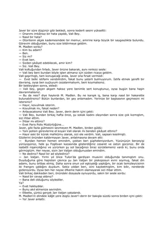 Javer bir süre düşünür gibi bekledi, sonra kederli sesini yükseltti:
— Onarımı imkânsız bir hata yapıldı, Vali Bey.
— Nasıl bir hata?
— Otoritenin alçak kademesindeki bir memur, amirine karşı büyük bir saygısızlıkta bulundu.
Görevim olduğundan, bunu size bildirmeye geldim.
M. Madlen sordu?
— Kim bu adam?
— Ben.
— Siz mi?
— Evet ben.
— Sizden şikâyet edebilecek, amir kim?
— Siz. Vali Bey.
Vali koltuğundan fırladı, Javer önüne bakarak, aynı renksiz sesle:
— Vali bey beni bundan böyle işten atmanız için sizden ricaya geldim.
Vali şaşırmıştı, tam konuşacağı anda, Javer ona fırsat vermedi:
— Evet belki istifamı verebilirdim, fakat bunu yeterli bulmuyorum. Đstifa etmek şerefli bir
davranış, oysa ben suçluyum cezalanmalıyım, beni koymalısınız.
Bir bekleyişten sonra, ekledi:
— Vali bey, geçen akşam haksız yere benimle sert konuştunuz, oysa bugün bana haşin
davranmalısınız.
— Bu da nesi? diye haykırdı M. Madlen. Bu ne karışık iş, bana karşı nasıl bir hakarette
bulunabilirsiniz? Bütün bunlardan, bir şey anlamadım. Yerinize bir başkasının geçmesini mi
istersiniz?
— Hayır, kovulmak isterim.
— Kovulmak mı, fakat neden?
— Anlayacaksınız Vali Bey. Javer, derin derin içini çekti:
— Vali Bey, bundan birkaç hafta önce, şu sokak kadını olayından sonra size çok kızmıştım,
sizi ihbar ettim.
— Đhbar mı ettiniz?
— Evet Paris Polis Müdürlüğüne...
Javer, gibi fazla gülmesini sevmeyen M. Madlen, birden güldü:
— Yani polisin görevlerine el koyan Vali olarak mı benden şikâyet ettiniz?
— Hayır eski bir kürek mahkûmu olarak, sizi ele verdim. Vali, sapsarı kesilmişti.
Gözlerini önünden kaldırmayan Javer, anlatmasına devam etti:
— Bundan hemen hemen emindim, çoktan beri şüpheleniyordum. Yüzünüzün benzeyişi
yürüyüşünüz, hele şu Foşlövan kazasında gösterdiğiniz cesaret ve üstün gücünüz. Bir de
isabetli nişancılığınız ve yürürken şu sol bacağınızı biraz sürüklemeniz vardı ki, bunu onda
görmüştüm. Her neyse, sizin Jan Valjan olduğunuzdan emindim.
— Ne dediniz? Nasıl bir ad söylediniz?
— Jan Valjan. Yirmi yıl önce Tulon'da gardiyan muavini olduğumda tanımıştım onu.
Duyduğuma göre hapisten çıkınca şu Jan Valjan bir piskoposun evini soymuş, fakat din
adamı, bunu örtbas etmiş. Daha sonra onun yol eşkiyalığı yaptığını, bir ocak temizleyicisinin
iki frangını çaldığını duydum. Sekiz yıldan beri, izini kaybetmiştim, kim bilir, nerelerde
gizleniyordu. Oysa ben her neyse öfkeme hakim olamayarak sizi ihbar ettim.
Vali birkaç dakikadan beri, önündeki dosyayla oynuyordu, sakin bir sesle sordu:
— Nasıl bir cevap aldınız?
— Bana deli olduğumu söylediler.
Ya?
— Evet haklıydılar.
— Bunu akıl etmenize sevindim.
— Elbette, çünkü gerçek Jan Valjan yakalandı.
M. Madlen'in elindeki kâğıt yere düştü Javer'i derin bir bakışla süzdü sonra birden içini çekti:
— Ya! Javer anlattı:
 