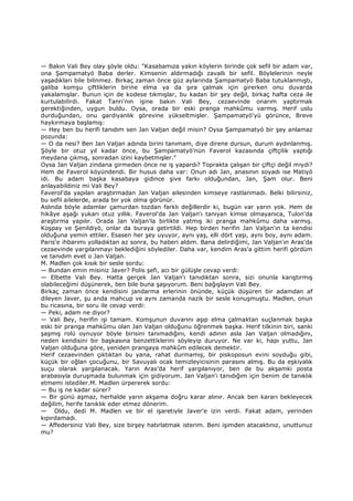 — Bakın Vali Bey olay şöyle oldu: "Kasabamıza yakın köylerin birinde çok sefil bir adam var,
ona Şampamatyö Baba derler. Kimsenin aldırmadığı zavallı bir sefil. Böylelerinin neyle
yaşadıkları bile bilinmez. Birkaç zaman önce güz aylarında Şampamatyö Baba tutuklanmıştı,
galiba komşu çiftliklerin birine elma ya da şıra çalmak için girerken onu duvarda
yakalamışlar. Bunun için de kodese tıkmışlar, bu kadan bir şey değil, birkaç hafta ceza ile
kurtulabilirdi. Fakat Tanrı'nın işine bakın Vali Bey, cezaevinde onarım yaptırmak
gerektiğinden, uygun buldu. Oysa, orada bir eski pranga mahkûmu varmış. Herif uslu
durduğundan, onu gardiyanlık görevine yükseltmişler. Şampamatyö'yü görünce, Breve
haykırmaya başlamış:
— Hey ben bu herifi tanıdım sen Jan Valjan değil misin? Oysa Şampamatyö bir şey anlamaz
pozunda:
— O da nesi? Ben Jan Valjan adında birini tanımam, diye direne dursun, durum aydınlanmış.
Şöyle bir otuz yıl kadar önce, bu Şampamatyö'nün Faverol kazasında çiftçilik yaptığı
meydana çıkmış, sonradan izini kaybetmişler."
Oysa Jan Valjan zindana girmeden önce ne iş yapardı? Toprakta çalışan bir çiftçi değil miydi?
Hem de Faverol köyündendi. Bir husus daha var: Onun adı Jan, anasının soyadı ise Matiyö
idi. Bu adam başka kasabaya gidince şive farkı olduğundan, Jan, Şam olur. Beni
anlayabildiniz mi Vali Bey?
Faverol'da yapılan araştırmadan Jan Valjan ailesinden kimseye rastlanmadı. Belki bilirsiniz,
bu sefil ailelerde, arada bir yok olma görünür.
Aslında böyle adamlar çamurdan tozdan farklı değillerdir ki, bugün var yarın yok. Hem de
hikâye aşağı yukarı otuz yıllık. Faverol'da Jan Valjan'ı tanıyan kimse olmayanıca, Tulon'da
araştırma yapılır. Orada Jan Valjan'la birlikte yatmış iki pranga mahkûmu daha varmış.
Koşpay ve Şenildiyö, onlar da buraya getirtildi. Hep birden herifin Jan Valjan'ın ta kendisi
olduğuna yemin ettiler. Esasen her şey uyuyor, aynı yaş, elli dört yaşı, aynı boy, aynı adam.
Paris'e ihbarımı yolladıktan az sonra, bu haberi aldım. Bana delirdiğimi, Jan Valjan'ın Aras'da
cezaevinde yargılanmayı beklediğini söylediler. Daha var, kendim Aras'a gittim herifi gördüm
ve tanıdım evet o Jan Valjan.
M. Madlen çok kısık bir sesle sordu:
— Bundan emin misiniz Javer? Polis şefi, acı bir gülüşle cevap verdi:
— Elbette Vali Bey. Hatta gerçek Jan Valjan'ı tanıdıktan sonra, sizi onunla karıştırmış
olabileceğimi düşünerek, ben bile buna şaşıyorum. Beni bağışlayın Vali Bey.
Birkaç zaman önce kendisini jandarma erlerinin önünde, küçük düşüren bir adamdan af
dileyen Javer, şu anda mahcup ve aynı zamanda nazik bir sesle konuşmuştu. Madlen, onun
bu ricasına, bir soru ile cevap verdi:
— Peki, adam ne diyor?
— Vali Bey, herifin işi tamam. Komşunun duvarını aşıp elma çalmaktan suçlanmak başka
eski bir pranga mahkûmu olan Jan Valjan olduğunu öğrenmek başka. Herif tilkinin biri, sanki
şaşmış rolü oynuyor böyle birisini tanımadığını, kendi adının asla Jan Valjan olmadığını,
neden kendisini bir başkasına benzettiklerini söyleyip duruyor. Ne var ki, hapı yuttu, Jan
Valjan olduğuna göre, yeniden prangaya mahkûm edilecek demektir.
Herif cezaevinden çıktıktan bu yana, rahat durmamış, bir piskoposun evini soyduğu gibi,
küçük bir oğlan çocuğunu, bir Savuyalı ocak temizleyicisinin parasını almış. Bu da eşkiyalık
suçu olarak yargılanacak. Yarın Aras'da herif yargılanıyor, ben de bu akşamki posta
arabasıyla duruşmada bulunmak için gidiyorum. Jan Valjan'i tanıdığım için benim de tanıklık
etmemi istediler.M. Madlen ürpererek sordu:
— Bu iş ne kadar sürer?
— Bir günü aşmaz, herhalde yarın akşama doğru karar alınır. Ancak ben kararı bekleyecek
değilim, herife tanıklık eder etmez dönerim.
— Oldu, dedi M. Madlen ve bir el işaretiyle Javer'e izin verdi. Fakat adam, yerinden
kıpırdamadı.
— Affedersiniz Vali Bey, size birşey hatırlatmak isterim. Beni işimden atacaktınız, unuttunuz
mu?
 