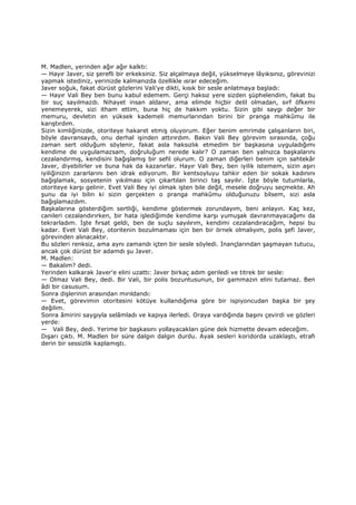M. Madlen, yerinden ağır ağır kalktı:
— Hayır Javer, siz şerefli bir erkeksiniz. Siz alçalmaya değil, yükselmeye lâyıksınız, görevinizi
yapmak istediniz, yerinizde kalmanızda özellikle ısrar edeceğim.
Javer soğuk, fakat dürüst gözlerini Vali'ye dikti, kısık bir sesle anlatmaya başladı:
— Hayır Vali Bey ben bunu kabul edemem. Gerçi haksız yere sizden şüphelendim, fakat bu
bir suç sayılmazdı. Nihayet insan aldanır, ama elimde hiçbir delil olmadan, sırf öfkemi
yenemeyerek, sizi itham ettim, buna hiç de hakkım yoktu. Sizin gibi saygı değer bir
memuru, devletin en yüksek kademeli memurlarından birini bir pranga mahkûmu ile
karıştırdım.
Sizin kimliğinizde, otoriteye hakaret etmiş oluyorum. Eğer benim emrimde çalışanların biri,
böyle davransaydı, onu derhal işinden attırırdım. Bakın Vali Bey görevim sırasında, çoğu
zaman sert olduğum söylenir, fakat asla haksızlık etmedim bir başkasına uyguladığımı
kendime de uygulamazsam, doğruluğum nerede kalır? O zaman ben yalnızca başkalarını
cezalandırmış, kendisini bağışlamış bir sefil olurum. O zaman diğerleri benim için sahtekâr
Javer, diyebilirler ve buna hak da kazanırlar. Hayır Vali Bey, ben iyilik istemem, sizin aşırı
iyiliğinizin zararlarını ben idrak ediyorum. Bir kentsoyluyu tahkir eden bir sokak kadınını
bağışlamak, sosyetenin yıkılması için çıkartılan birinci taş sayılır. Đşte böyle tutumlarla,
otoriteye karşı gelinir. Evet Vali Bey iyi olmak işten bile değil, mesele doğruyu seçmekte. Ah
şunu da iyi bilin ki sizin gerçekten o pranga mahkûmu olduğunuzu bilsem, sizi asla
bağışlamazdım.
Başkalarına gösterdiğim sertliği, kendime göstermek zorundayım, beni anlayın. Kaç kez,
canileri cezalandırırken, bir hata işlediğimde kendime karşı yumuşak davranmayacağımı da
tekrarladım. Đşte fırsat geldi, ben de suçlu sayılırım, kendimi cezalandıracağım, hepsi bu
kadar. Evet Vali Bey, otoritenin bozulmaması için ben bir örnek olmalıyım, polis şefi Javer,
görevinden alınacaktır.
Bu sözleri renksiz, ama aynı zamandı içten bir sesle söyledi. Đnançlarından şaşmayan tutucu,
ancak çok dürüst bir adamdı şu Javer.
M. Madlen:
— Bakalım? dedi.
Yerinden kalkarak Javer'e elini uzattı: Javer birkaç adım geriledi ve titrek bir sesle:
— Olmaz Vali Bey, dedi. Bir Vali, bir polis bozuntusunun, bir gammazın elini tutamaz. Ben
âdi bir casusum.
Sonra dişlerinin arasından mırıldandı:
— Evet, görevimin otoritesini kötüye kullandığıma göre bir ispiyoncudan başka bir şey
değilim.
Sonra âmirini saygıyla selâmladı ve kapıya ilerledi. Oraya vardığında başını çevirdi ve gözleri
yerde:
— Vali Bey, dedi. Yerime bir başkasını yollayacakları güne dek hizmette devam edeceğim.
Dışarı çıktı. M. Madlen bir süre dalgın dalgın durdu. Ayak sesleri koridorda uzaklaştı, etrafı
derin bir sessizlik kaplamıştı.
 
