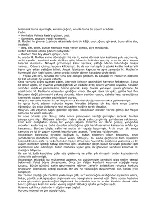 Felemenk buna şaşırmıştı, karısını çağırıp, onunla buna bir yorum aradılar.
Kadın:
— Herhalde Valimiz Paris'e gidiyor, dedi.
— Sanmam, cevabını verdi Felemenk.
M. Madlen in şömine üzerinde rakamlarla dolu bir kâğıt unuttuğunu görerek, bunu eline aldı,
inceledi:
— Beş, altı, sekiz, bunlar herhalde mola yerleri olmalı, diye mırıldandı.
Birden karısına döndü gözleri ışıldıyordu:
— Buldum Vali Bey Aras'a gidiyor, dedi.
Bu arada M. Madlen evine dönmüştü. Ne var ki, evine dönmek için kestirme yolu seçmemiş,
sanki ayakları kendisini zorla sürükler gibi, kilisenin önünden geçmiş uzun bir süre kapıda
kararsız durmuştu. Nihayet girmemeye karar vererek, yattığı odanın bulunduğu binaya
varmıştı. Odasına çıkmış, kapısını kilitlemişti. Bu da normal sayılırdı çünkü kentte herkes Vali
Beyin çok erken yattığını bilirdi. Ancak fabrikanın kapıcısı ve aynı zamanda M. Madlen'in
hizmetçisi olan yaşlı kadın, tam o sırada işinden dönen kasadara şöyle dedi:
— Yoksa Vali Bey, rahatsız mı? Onu pek endişeli gördüm. Bu kasadar M. Madlen'in odasının
bir kat altındaki bir odada yatardı.
Gece yarısına doğru uyanan adam, üzerinde birisinin gezindiğini hayretle farketmişti. Sonra
bir dolap açıldı, bir eşyanın yeri değiştirildi ve tekdüze ayak sesleri yeniden duyuldu. Kasadar
yerinden kalktı ve penceresinin önüne giderek, karşı duvara yansıyan ışıkları görünce, bu
gürültünün M. Madlen'in odasından geldiğini anladı. Bu ışık titrek bir ışıktı, galiba Vali Bey
lâmbasını değil, şöminesini yakmış olacaktı. Adam yeniden uyudu, sabaha karşı uyandığında
üzerindeki odada yeniden gezinildiğini duydu.
Okuyucu herhalde Madlen'in Jan Valjan'in ta kendisi olduğunu anlamakta gecikmemiştir.
Bir garip huylu adamın ruhunda kopan fırtınaları biliyoruz bir kez daha onun üzerine
eğileceğiz. Şu anda vicdanıyla nasıl mücadele ettiğine tarak olacağız.
Okuyucu Jan Valjan'in başını gelenleri öğrendi. Piskoposun istekleri yerine gelmiş Jan Valjan
namuslu bir adam olmuştu.
Bir süre ortadan yok olmuş, daha sonra piskoposun verdiği gümüşleri satarak, bunları
paraya çevirmişti. Mübarek adamdan hatıra olarak yalnızca gümüş şamdanları saklamıştı.
Kent kent dolaştıktan sonra, bir yangın akşamı Montröy sür Mer'e gelmiş, yangından
çocukları kurtarmış ve daha önceden anlattığımız gibi kendi servetini kasabanın refahı için
harcamıştı. Bundan böyle, sakin ve mutlu bir hayata başlamıştı. Artık onun tek amacı
namuslu ve iyi bir yaşam sürmek insanlardan kaçarak, Tanrı'sına yaklaşmaktı.
Piskoposun hatırasına öylesine bağlıydı ki, bütün tedbirleri elden bırakarak, onun
şamdanlarını muhafaza etmiş, onun yasını tutmuştu. Bu arada geçmişiyle tüm ilişkilerini
kesmediğinden, abla ve yeğenlerinden haber almak için Faverol'da araştırma yaptırmış ve bir
akşam bilmeden işlediği hatayı onarmak için, kasabadan geçen bütün Savuyalı çocukları geri
çevirmesini adet edinmişti. Bütün mübarek kişiler gibi, ilk görevinin kendisini korumak ol-
madığını biliyordu.
Ne var ki, talih kendisine güler yüz göstermiş ve yıllar yılı kimsenin ondan kuşkulanmak
aklına bile gelmemişti.
Piskoposun etkilediği bu mükemmel adamın, hiç düşünmeden kendisini gidip teslim etmesi
beklenirdi. Fakat böyle olmayacaktı. Önce Jan Valjan kendisini korumak isteğiyle yanıp
tutuştu. Bütün gününü sakin geçirmesine rağmen Javer'in anlattıkları ruhunda korkunç
fırtınaların kopmasına sebep olacaktı. Bir ara ne yapacağını düşünemedi bile, kafası iyice
karışmıştı.
Her zaman yaptığı gibi Fantin'i yoklamaya gitti, sırf kadıncağıza acıdığından ziyaretini uzattı,
birkaç günlük uzaklaşacağını düşünerek onu hemşirelere emanet etti. Daha sonra herhalde
Aras'a gitmesinin gerekeceğini düşünerek bu yolculuk için bir araba kiraladı. Ancak daha
henüz gitmeye kesin bir karar vermiş değildi. Oldukça iştahlı yemeğini yedi.
Odasına çekilince derin derin düşünmeye başladı.
Durumu inceledi ve çok acayip buldu.
 