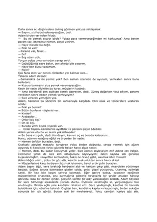 Daha sonra acı düşüncelere dalmış görünen yolcuya yaklaşarak:
— Bayım, sizi kabul edemeyeceğim, dedi.
Adam birden yerinden fırladı:
— Bu ne demek oluyor böyle? Yoksa para vermeyeceğimden mi korktunuz? Ama benim
param var, isterseniz hemen, peşin veririm.
— Hayır mesele bu değil.
— Peki ne var?
—Paranız var, fakat...
— Ee?
— Boş odam yok.
Yorgun yolcu umursamadan cevap verdi:
— Üzüldüğünüz şeye bakın, ben ahırda bile yatarım.
— Hayır ben bunu yapamam.
— Niçin?
Çok fazla atım var benim. Onlardan yer kalmaz size...
Yabancı adam direndi:
—Samanlıkta da mı yeriniz yok? Ben saman üzerinde de uyurum, yemekten sonra bunu
hallederiz.
— Kusura bakmayın size yemek veremeyeceğim.
Kesin bir sesle bildirilen bu karar, müşteriyi kızdırdı:
— Ama beyefendi ben açlıktan ölmek üzereyim, dedi. Güneş doğarken yola çıktım, paramı
verdikten sonra neden yemek yemeyeyim?
— Size verecek yemeğim yok.
Adam, hancının bu sözlerini bir kahkahayla karşıladı. Elini ocak ve tencerelere uzatarak
sordu:
— Peki ya bunlar?
— Bütün bunların müşterisi var.
— Kimler?
— Arabacılar...
— Onlar kaç kişi?
— On iki kişi.
— Burada yirmi kişilik yiyecek var.
— Onlar hepsini kendilerine ayırttılar ve parasını peşin ödediler.
Adam yerine oturdu ve sesini yükseltmeden:
— Bu bana vız gelir, dedi. Handayım, karnım aç ve burada kalıyorum.
Hancı, adamın kulağına eğildi ve ürperten bir sesle:
— Hemen defolun buradan, dedi.
Ocaktaki ateşleri maşayla karıştıran yolcu birden doğruldu, cevap vermek için ağzını
açıyordu ki kendisine yırtıcı gözlerle bakan hancı alçak sesle:
— Hemen, dedi. Bu kadar konuşmak yeter. Size adınızı söyleyeyim mi? Adınız Jan Valjan.
Đsterseniz şimdi de size kim olduğunuzu söyleyeyim; zaten kapıda sizi görünce
kuşkulanmıştım, vilayetten sordurdum, bakın ne cevap geldi, okumak ister misiniz?
Adam kâğıdı uzattı, yolcu bir göz attı, kısa bir suskunluktan sonra hancı ekledi:
— Müşterilerime karşı terbiyemi bozmak istemem, haydi artık gidin buradan.
Adam başını eğdi, yere bıraktığı heybesini aldı ve handan çıkıp gitti. Anayoldan yürümeye
başladı. Sağına soluna bakmadan gözleri yolda, gelişi güzel yürüyordu. Utanmış, ezilmişti
sanki. Bir kez bile başını çevirip bakmadı. Eğer geriye baksa, kapısının eşeğinde
müşterilerinin ortasında, onu parmağıyla gösterip heyecanla bir şeyler anlatan hancıyı
görürdü. Kısa bir zaman içinde, gelişinin kentte bir olay yaratacağını anlardı. Adam böylece
bir süre bilmediği sokaklarda yürüdü durdu. Öylesine üzülmüştü ki, yorgunluğunu bile
unutmuştu. Birden açlık yine kendisini rahatsız etti. Gece yaklaşmıştı, kendine bir barınak
bulabilmek için, etrafına bakındı. O güzel han, kendisine kapılarını kapatmıştı, birden sokağın
sonunda bir ışık gördü. Burası eski bir meyhaneydi. Yolcu camdan içeriye göz attı.
 