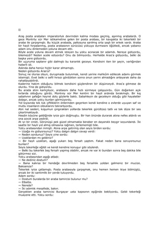 II
Araş posta arabaları imparatorluk devrinden kalma modası geçmiş, aşınmış arabalardı. O
gece Montröy sür Mer istikametine gelen bir posta arabası, bir kavşakta iki tekerlekli bir
araba ile çarpışmıştı. Bu küçük arabada, paltosuna sarılmış orta yaşlı bir erkek vardı. Araba
bir hayli hırpalanmış, posta arabasının sürücüsü yolcuya durmasını öğütledi, ancak yabancı
adam onu dinlemeden yoluna devam etti.
Böyle acele yoluna devam etmek isteyen bu yolcu acınacak bir adamdı. Nereye gidiyordu,
bilemezdi? Neden acele ediyordu? Onu da bilmiyordu. Herhalde Aras'a gidiyordu, belki de
başka yere gidiyordu.
Bir uçuruma saplanır gibi dalmıştı bu karanlık geceye. Kendisini iten bir şeyin, varlığından
haberli idi.
Aslında daha henüz hiçbir karar almamıştı.
Neden gidiyordu Aras'a?
Sonuç ne olursa olsun, duruşmada bulunmak, kendi yerine mahkûm edilecek adamı görmek
istemişti. Evet belki o sefil hırsızı gördükten sonra onun yerini almadığını anlayarak daha da
rahatlayabilirdi.
Kaderine hakim olduğunu bilmek kendisini güçlendiren bir düşünceydi. Aras'a gitmese de
olurdu. Yine de gidiyordu.
Bu arada atını kamçılıyor, arabasını daha hızlı sürmeye çalışıyordu. Gün doğarken açık
kırlarda olduğunu gördü. Montrey sür Mer kentini bir hayli ardında bırakmıştı. Bir kış
sabahının şafağın hayret dolu gözlerle baktı. Sabahleyin de geceleyin olduğu gibi hayaletler
dolaşır, ancak yolcu bunları görmüyordu.
Yol kıyısında tek tük çiftliklerin önlerinden geçerken kendi kendine o evlerde uyuyan saf ve
mutlu insanların olduklarını tekrarlıyordu.
Atın nal sesleri, koşumun çıngırakları yollarda tekerlek gürültüsü tatlı ve tek düze bir ses
çıkartmaktaydı.
Hesdin köyüne geldiğinde iyice gün doğmuştu. Bir han önünde durarak atına nefes aldırdı ve
ona azıcık arpa yedirdi.
At iyi bir cinsti. Görünüşü pek güzel olmamakla beraber en dayanıklı beygir soyundandı. Đki
saatte bir hayli yol almış olmasına rağmen, terlememişti bile.
Yolcu arabasından inmişti. Atına arpa getirmiş olan seyis birden sordu:
— Uzağa mı gidiyorsunuz? Yolcu dalgın dalgın cevap verdi:
— Neden sordunuz? Seyis yine sordu:
— Uzaklardan mı geldiniz?
— Bir hayli uzaktan, aşağı yukarı beş fersah yaptım. Fakat neden bana soruyorsunuz
bunları?
Seyis tekerleğe eğildi ve kendi kendine konuşur gibi söylendi.
— Belki bu tekerlek beş fersah yapmış olabilir, ancak ne var ki bundan sonra beş dakika bile
götürmez sizi.
Yolcu arabasından aşağı atladı:
— Ne dediniz dostum?
— Bana kalırsa bir hendeğe devrilmeden beş fersahlık yoldan gelmeniz bir mucize.
Baksanıza?
Tekerlek iyice çatlamıştı. Posta arabasıyla çarpışmak, onu hemen hemen ikiye bölmüştü,
ancak bir iki santimlik bir yerde tutuyordu.
Adam sordu:
— Dostum buralarda bir araba tamircisi bulunur mu?
— Elbette.
— Nerede?
— Đki adımlık mesafede, bakın.
Gerçekten araba tamircisi Burgayar usta kapısının eşiğinde bekliyordu. Geldi tekerleği
muayene etti. Yolcu sordu:
 