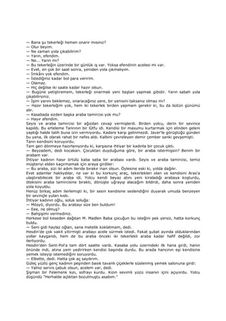 — Bana şu tekerleği hemen onarır mısınız?
— Olur beyim.
— Ne zaman yola çıkabilirim?
— Yarın, efendim.
— Ne... Yarın mı?
— Bu tekerleğin üzerinde bir günlük iş var. Yoksa efendinin acelesi mi var.
— Evet, en çok bir saat sonra, yeniden yola çıkmalıyım.
— Đmkânı yok efendim.
— Đstediğiniz kadar bol para veririm.
— Olamaz.
— Hiç değilse iki saate kadar hazır olsun.
— Bugüne yetiştiremem, tekerleği onarmak yeni baştan yapmak gibidir. Yarın sabah yola
çıkabilirsiniz.
— Đşim yarını beklemez, onaracağınız yere, bir yenisini taksanız olmaz mı?
— Hazır tekerleğim yok, hem iki tekerlek birden yapmam gerekir ki, bu da bütün günümü
alır.
— Kasabada sizden başka araba tamircisi yok mu?
— Hayır efendim.
Seyis ve araba tamircisi bir ağızdan cevap vermişlerdi. Birden yolcu, derin bir sevince
kapıldı. Bu erteleme Tanrının bir lûtfu idi. Kendisi bir masumu kurtarmak için elinden geleni
yaptığı halde talih buna izin vermiyordu. Kadere karşı gelinmezdi. Javer'le görüştüğü günden
bu yana, ilk olarak rahat bir nefes aldı. Kalbini çevreleyen demir çember sanki gevşemişti.
Tanrı kendisini koruyordu.
Tam geri dönmeye hazırlanıyordu ki, karşısına ihtiyar bir kadınla bir çocuk çıktı.
— Beyzadem, dedi kocakarı. Çocuktan duyduğuma göre, bir araba istermişsin? Benim bir
arabam var.
Đhtiyar kadının hasır örtülü kaba saba bir arabası vardı. Seyis ve araba tamircisi, temiz
müşteriyi elden kaçırmamak için araya girdiler:
— Bu araba, sizi iki adım ileride bırakır inan olsun. Öylesine eski ki, yolda dağılır.
Evet adamlar haklıydılar, ne var ki bu korkunç araç, tekerlekleri olan ve kendisini Aras'a
ulaştırabilecek bir araba idi. Yolcu kendi beyaz atını yeni kiraladığı arabaya koşturdu,
ötekisini araba tamircisine bıraktı, dönüşte uğrayıp alacağım bildirdi, daha sonra yeniden
yola koyuldu.
Henüz birkaç adım ilerlemişti ki, bir sesin kendisine seslendiğini duyarak umuda benzeyen
bir sevinçle yuları kıstı.
Đhtiyar kadının oğlu, soluk soluğa:
— Mösyö, diyordu. Bu arabayı size ben buldum!
— Eee, ne olmuş?
— Bahşişimi vermediniz.
Herkese bol keseden dağıtan M. Madlen Baba çocuğun bu isteğini pek yersiz, hatta korkunç
buldu.
— Seni gidi haylaz oğlan, sana metelik koklatmam, dedi.
Hesdin'de çok vakit yitirmişti arabayı acele sürmek istedi. Fakat şubat ayında olduklarından
yollar kaygandı, hem de bu araba önceki iki tekerlekli araba kadar hafif değildi, zor
ilerliyordu.
Hesdin'den Sent-Pol'a tam dört saatte vardı. Kasaba yolu üzerindeki ilk hana girdi, hanın
önünde indi, atına yem yedirirken kendisi başında durdu. Bu arada hancının eşi kendisine
yemek isteyip istemediğini soruyordu.
— Elbette, dedi. Hatta çok aç sayılırım.
Güleç yüzlü genç kadının peşinden basık tavanlı çiçeklerle süslenmiş yemek salonuna girdi:
— Yalnız servis çabuk olsun, acelem var, dedi.
Şişman bir Felemenk kızı, sofrayı kurdu. Kızın sevimli yüzü insanın içini açıyordu. Yolcu
düşündü "Herhalde açlıktan bozulmuştu asabım."
 