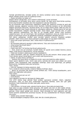 Yemeği getirdiklerinde, ekmeğe sarıldı, bir lokma ısırdıktan sonra masa üzerine bıraktı.
Bitişik masada yemek yiyen bir arabacıya sordu:
— Neden ekmekleri bu kadar acı?
Müşteri Alman olduğundan, onun sözlerini anlamamıştı, cevap veremedi.
Önündekilere el sürmeden ahıra atının yanına döndü. Bir saat sonra Sent-Pol'da ayrılmış,
Aras'a beş fersahlık mesafede olan Tink kasabasının yolunda ilerliyordu.
Bu yol esnasında neler düşünmedi? Sabahleyin yaptığı gibi, gözlerinin önünde bir şerit gibi
çözülen peyzaja, ağaçlara, samanla örtülü damlara, sürülmüş tarlalara ve her dönemeçte
değişen görüntüye bakıyordu. Seyahat etmek, her an doğup ölmek gibidir. Belki de yolcu bu
değişen ufuklarla insan hayatı arasında bir yakınlaşma yapıyordu. Hayatta daima bir çok şey
bizden kaçmaktadır. Gölgeler aydınlığı kovalar. Đnsan bakar, koşar durmak ister, el uzatır
fakat geçenleri yakalayamaz. Her olay bir yol kavşağı gibidir. Birden insan kendisini
yaşlanmış bulur, her yer kararmıştır. Bizi sürükleyen hayatımızın, kara atı, birden durur ve
peçeli ve bilinmeyen birinin atı gölgelerde süzülerek uzaklaştığını dehşetle görürüz.
Gün batımı yaklaşmıştı, okuldan çıkan çocuklar yabancı yolcunun kasabaya girdiğini
gördüler. Adam henüz sınırın dışına çıkmıştı ki yolda çalışan bir işçi başını kaldırarak:
— Atınız pek yorgun görünüyor, dedi. Yoksa Aras'a mı gidiyorsunuz?
— Evet.
— Bu tempoda giderseniz geceleyin yolda kalırsınız. Yolcu atını durdurarak sordu:
— Araş buraya kaç fersah çeker?
— En azından yedi.
— Fakat nasıl olur? Yol haritası beş fersah gösteriyordu.
— Evet, ancak ana yol onarılıyor, bundan böyle, bir çeyrek sonra soldaki Karensy yoluna
sapıp, ırmak boyunu izleyeceksiniz, yol da uzayacak.
— Fakat ben buraların yabancısıyım yolumu kaybederim.
— Bakın beyzadem; dedi işçi. Haddim olmayarak size bir akıl vereyim. Atınız yorgun, gelin
Tink'e dönüp, geceyi handa geçirin yarın erken yola koyulursunuz.
— Olmaz, bu gece Aras'a varmalıyım.
— Öyleyse yine hana dönün ve başka bir at alın, seyis size kestirme yolları gösterir.
Adam işçinin öğütlerini tuttu. Yarım saat sonra, yanında atın seyisi aynı yoldan son sürat
geçtiler. Artık kaybedecek vakti olmadığını anlamıştı. Gece iyice bastırmıştı, yol gittikçe
bozuluyordu, hendeklere bata çıka ilerliyordu.
Yolcu, seyise:
— Hızlı sür, bahşişini iki katına çıkartırım, dedi.
Tam o arada bir çıtırdı duyuldu, arabanın falakası kırılmıştı. Seyis:
— Beyim bu durumda yola devam etmek tehlikeli olur. Tink'e dönüp konaklayalım, yarın
sabah gün doğmadan yola çıkarız.
Yolcu sordu:
— Bıçağın ve azıcık ipin var mı?
— Evet efendim.
Yolcu ağaçların birinden bir dal kesip bir falaka yaptı.
Yine yirmi dakika boşa gitmişti fakat arabayı uçarcasına sürdüler. Adam, soğuktan
donuyordu, sekiz yıl önce Diny ovalarından kaçmasını hatırladı, sanki dün gibi geldi
kendisine. Uzak kiliselerden birinden saat çaldı, seyise sordu:
— Saat kaç.
— Yedi efendim, iki fersah kaldı, sekizde Aras'da oluruz. Gece daha da bastırmıştı.
Saat sekizi az geçe arabaları kente giriyordu. Altı saatlik yolu tam on dört saatte almıştı.
Madlen Baba birden sevince kapıldı, herhalde 'duruşma sona ermiş, buralara kadar boş yere
gelmişti. Ertesi sabah geldiği yere dönerdi. Fakat bilmediği bir sesin çağrısına uyar gibi
kentin karanlık sokaklarında yürümeye koyuldu. Bir ara, kasabalılardan bir ihtiyara rastladı,
ona sordu:
— Adalet sarayı nerede? Adamcağız:
— Buralı olmadığınız anlaşılıyor beyim, dedi. Ben de o tarafa gidiyorum.
 