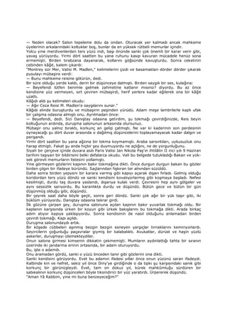 — Neden olacak? Salon tepeleme dolu da ondan. Oturacak yer kalmadı ancak mahkeme
üyelerinin arkalarındaki koltuklar boş, bunlar da en yüksek rütbeli memurlar içindir.
Yolcu yine merdivenlerden ters yüzü indi, başı önünde sanki çok önemli bir karar verir gibi,
yavaş yürüyordu. Yirmi dört saatten bu yana ruhunu kasıp kavuran mücadele henüz sona
ermemişti. Birden tırabzana dayanarak, kollarını göğsünde kavuşturdu. Sonra ceketinin
cebinden kâğıt, kalem çıkardı:
"Montrey sür Mer, Valisi M. Madlen," kelimelerini çizdi ve basamakları dörder dörder çıkarak
pusulayı mübaşire verdi:
— Bunu mahkeme reisine götürün, dedi.
Bir süre olduğu yerde kaldı, derin bir düşünceye dalmıştı. Birden saygılı bir ses, kulağına:
— Beyefendi lütfen benimle gelmek zahmetine katlanır mısınız? diyordu. Bu az önce
kendisine yüz vermeyen, sırt çeviren mübaşirdi, herif yerlere kadar eğilerek ona bir kâğıt
uzattı.
Kâğıdı aldı şu kelimeleri okudu:
— Ağır Ceza Reisi M. Madlen'e saygılarını sunar."
Kâğıdı elinde buruşturdu ve mübaşirin peşinden yürüdü. Adam meşe lambrilerle kaplı ufak
bir çalışma odasına almıştı onu. Ayrılmadan önce:
— Beyefendi, dedi. Sizi Danıştay odasına getirdim, şu tokmağı çevirdiğinizde, Reis beyin
koltuğunun ardında, duruşma salonunun arkasında olursunuz.
Mübaşir onu yalnız bıraktı, korkunç an gelip çatmıştı. Ne var ki kaderinin son perdesinin
oynayacağı şu dört duvar arasında o dağılmış düşüncelerini toplayamayacak kadar dalgın ve
perişandı.
Yirmi dört saatten bu yana ağzına bir lokma koymamıştı. Araba sarsıntıları, uykusuzluk onu
harap etmişti. Fakat şu anda hiçbir şey duymuyordu ne açlığını, ne de yorgunluğunu.
Siyah bir çerçeve içinde duvara asılı Paris Valisi Jan Nikola Paş'ın ihtilâlin II inci yılı 9 Haziran
tarihini taşıyan bir bildirisini belki defalarca okudu. Vali bu belgede tutukladığı Bakan ve yük-
sek görevli memurların listesini yollamıştı.
Yine görmeyen gözlerini kapının bakır tokmağına dikti. Önce durgun durgun bakan bu gözler
birden çılgın bir ifadeye büründü. Saçlarından fışkıran ter alnından süzüldü.
Daha sonra birden yepyeni bir karara varmış gibi kapıyı açarak dışarı fırladı. Gelmiş olduğu
koridordan ters yüzü döndü ve sanki kendisini kovalıyorlarmış gibi koşmaya başladı. Nefesi
kesilmişti, durdu taş duvara yaslandı, dışarıya kulak verdi. Çevresini hep aynı gölgeler ve
aynı sessizlik sarıyordu. Bu karanlıkta durdu ve düşündü. Bütün gece ve bütün bir gün
düşünmüş olduğu gibi, düşündü.
Bir çeyrek saat daha böyle geçti, sonra geri döndü. Sanki çok ağır bir yük taşır gibi, iki
büklüm yürüyordu. Danıştay odasına tekrar girdi.
Đlk gözüne çarpan şey, duruşma salonuna açılan kapının bakır yuvarlak tokmağı oldu. Bir
kaplanın karşısında ürken bir koyun gibi ürkek bakışlarını bu tokmağa dikti. Arada birkaç
adım atıyor kapıya yaklaşıyordu. Sonra kendisinin de nasıl olduğunu anlamadan birden
çevirdi tokmağı. Kapı açıldı.
Duruşma salonundaydı artık.
Bir köşede cübbeleri aşınmış bezgin bezgin esneyen yargıçlar tırnaklarını kemiriyorlardı.
Seyircilerin çoğunluğu paçavralar giymiş bir kalabalıktı. Avukatlar, dürüst ve haşin yüzlü
askerler, duruşmayı izlemekteydiler.
Onun salona girmesi kimsenin dikkatin çekmemişti. Mumların aydınlattığı tahta bir sıranın
üzerinde iki jandarma erinin ortasında, bir adam oturuyordu.
Bu, işte o adamdı.
Onu aramadan gördü, sanki o yüzü önceden tanır gibi gözlerini ona dikti.
Sanki kendisini görüyordu. Evet bu adamın ifadesi yıllar önce onun yüzünü saran ifadeydi.
Kalbinde kin ve nefret, sekiz yıl önce Diny'ye girdiğinde o da tıpkı şu karşısındaki sanık gibi
korkunç bir görünüşteydi. Evet, tam on dokuz yıl, kürek mahkûmluğu sürdüren bir
sabıkalının korkunç düşünceleri böyle tiksindirici bir yüz yaratırdı. Ürpererek düşündü.
"Aman Yâ Rabbim, yine mi buna benzeyeceğim?"
 