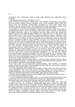 III
Duruşmanın sonu yaklaşıyordu. Başkan sanığa ayağa kaldırtmış ona geleneksel soruyu
soruyordu:
— Savunmanıza ekleyerek bir diyeceğiniz var mı?
Sanık tamamıyla sersemlemişti, elinde yünlü yırtık başlığını buruşturarak, boş gözlerle
çevresine bakındı. Başkan sorusunu tekrarladı, sanık bu kez anladığını belirtti. Sanki yeni
uyanan birisi gibi seyircilere, jandarmalara, avukatlara ve jüriye baktı. Daha sonra,
bakışlarını savcıya dikerek konuştu. Đpe sapa gelmeyen, abuk sabuk şeyler söyledi. Sanki
uzun zamandan beri kendisini tutarmış gibi kelimeleri bir sel gibi akmaktaydı:
— Diyeceğim şu ki ben Paris'te çalıştıydım. Araba tamiri yapardım. Hatta Mösyö Balu'nin
atölyesinde bile çalıştım. Bu zor iştir doğrusu, açık havada yapılır. Patronlar iyi kalpli olursa
hiç değilse başımızdan yağmur, kar yağmasın diye üstü kapalı yanları açık hangarlarda
çalıştırır öyle her yanı kapalı atölyede yapılmaz ha, çünkü geniş yer, bol alan lâzım. Kışın
insan öylesine donar ki eller buz keser, ısınmak için kollarımızı sallarız, olduğumuz yerde
tepiniriz. Bu iş insanı çabuk yıpratır, zamanından önce ihtiyarlar gidersin, inan olsun. Kırk
yaşından sonra, bu işte işçi işe yaramaz. Oysa ben elli üç yaşındayım. Đşçiler de kötü kalpli
oluyor ha! Yaşlanan ustalarına saygı beslemek ne gezer, onu "Moruk, bunak" diye hor
görürler. Patronlar beni yaşlı bulduklarından, bana kıt gündelik verirlerdi. Bu arada kızıma da
bakıyordum. O tazecik de ırmakta çamaşır yıkardı. Đkimiz kazandıklarımızı ekleyerek zar zor
geçinirdik. Kışta, kar kıyamette, bütün gün yarı beline dek su içerisinde çamaşır yıkardı. Bir
ara "Kızıl Çocuklar" çamaşırhanesine girmişti, orası kapalı yerdi, hem de kaynar su
musluklardan akarmış. Orada üşümezdi. Bu kez de kaynar su buharı gözlerini bozdu.
Akşamın yedisinde girerdi yatağına ne kadar da yorulurdu. Kocası da döverdi onu. Öldü
kızcağızımız, dayanamadı bu kadar cefaya. Hiç de mutlu olmadık sayılır. Ne kadar uslu bir
kızdı hiç ziyanı yoktu, baloya bile gitmemişti gençliğinde. Hiç unutmam bir karnaval
yortusunda geceleyin saat sekizde yatmıştı. Evet inan olsun yalanım yok, bir sorsanız yeter.
Ancak neye ve kime soracaksınız ki? Paris bir uçurum gibi yutar oturanları. Kim kime, dum
duma? Kim hatırlar Şampamatyö Babayı? Evet bir kez Mösyö Balu'dan sorun beni. Benden
ne istersiniz ki, alıp veremediğiniz ne var ki?
Adam susup bekledi. Bütün bu sözleri kısık acı ve hırslı bir sesle sıralamıştı. Saf ve vahşi bir
öfkeye kapıldığı anlaşılıyordu. Sustuğunda dinleyiciler kahkahalarla gülmeye başladılar. Sanık
da ne olduğunu anlamadan onların gülüşlerine katıldı.
Tam o sırada, sabırlı ve iyi bir insan olan mahkeme başkanı, sesini yükseltti. Jüri heyetine
sanığın eski patronu, Bay Balu'nin bulunmadığını hatırlattı. Đflâs eden eski arabacı, atölyesini
kapatmıştı. Daha sonra sanığa yeniden sordu:
— En ciddi suçlamalarla karşı karşıyasınız iyi düşünün ve bana cevap verin. Önce Piyeron'un
meyve bahçesinin çitini kırıp içeri girerek elmaları çaldınız mı? Daha sonra, şunu
cevaplandıracaksınız, sekiz yıl önce serbest bırakılan pranga mahkûmu Jan Valjan mısınız?
Sanık iyice anlamamış gibi birkaç kez kafa salladı, ağzını açarak başkana döndü:
— Đlkönce, diye söze başladı. Sonra bir elinde başlığı, şaşkın şaşkın tavana bakarak sustu.
Savcı insanın kanını donduran bir sesle:
— Sanık sorgularımıza saçma cevaplar veriyor, en akla gelmez şeyleri söylüyorsunuz, dedi.
Heyecanınız sizi ele veriyor, sizin Şampamatyö olmayıp, Jan Valjan olduğunuzu biliyoruz.
Sanık oturmuştu, savcı sözünü bitirince biçare, adam hırsla yerinden kalktı:
— Yağmur yağmış, dere taşmıştı, tarlalarda rastgele yürürken yerde üzeri pıtrak gibi
elmalarla dolu, kırık bir dal gördüm. Düşünmeden eğilip aldım, başıma bu kadar belâ
açacağını bilsem tövbe elimi bile sürmezdim. Üç aydır kodeste yatıyorum. Durmadan bana
aynı soruyu soruyorlar. Đyi çocuk olan jandarma bile "Haydi söylesene," diye beni dirsekliyor.
Ne söyleyeyim? Benim okumam yazmam yok ki. Ben fakir adamın biriyim. Kimse bunu
anlamak istemiyor. "Jan Matiyö" diyor "Jan Valjan" diyorsunuz. Ben o adamları tanımam bile.
Kimdir bu adlarını sıraladığınız herifler? Benim gibi yoksul köylüler mi? Ben Hastane
Bulvarı'nda oturan Bay Balu'nin atölyesinde çalıştım. Adım da Şampamatyö.
 