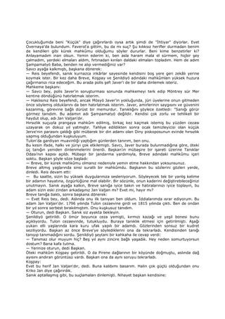 Çocukluğumda beni "Küçük" diye çağırırlardı oysa artık şimdi de "Đhtiyar" diyorlar. Evet
Overnaya'da bulundum. Faverol'a gittim, bu da mı suç? Şu kılıksız herifler durmadan benim
de kendileri gibi kürek mahkûmu olduğumu söyler dururlar. Beni kime benzetirler ki?
Anlayamadım inan olsun. Yemin ederim ki, ben asla haram mala el sürmem, hiçbir şey
çalmadım, yerdeki elmaları aldım, fırtınadan kırılan daldaki elmaları topladım. Hem de adım
Şampamatyö Baba, benden ne alıp vermediğiniz var?
Savcı ayağa kalkmıştı, başkana dönerek:
— Reis beyefendi, sanık kurnazca inkârlar sayesinde kendisini boş yere geri zekâlı yerine
koymak ister. Bir kez daha Breve, Koşpay ve Şenildiyö adındaki mahkûmları yüksek huzura
çağırmanızı rica edeceğim. Bu arada polis şefi Javer'i de bir daha dinlemek isteriz.
Mahkeme başkanı:
— Savcı bey, polis Javer'in soruşturması sonunda mahkemeyi terk edip Möntrey sür Mer
kentine döndüğünü hatırlatmak isterim.
— Haklısınız Reis beyefendi, ancak Mösyö Javer'in yokluğunda, jüri üyelerine onun gitmeden
önce söylemiş olduklarını da ben hatırlatmak isterim. Javer, amirlerinin saygısını ve güvenini
kazanmış, görevine bağlı dürüst bir memurdur. Tanıklığını şöylece özetledi: "Sanığı görür
görmez tanıdım. Bu adamın adı Şampamatyö değildir. Kendisi çok zorlu ve tehlikeli bir
haydut olup, adı Jan Valjan'dır.
Hırsızlık suçuyla prangaya mahkûm edilmiş, birkaç kez kaçmak istemiş bu yüzden cezası
uzayarak on dokuz yıl yatmıştır. Tahliye edildikten sonra ocak temizleyicisi olan küçük
Jerve'nin parasını çaldığı gibi mübarek bir din adamı olan Diny piskoposunun evinde hırsızlık
yapmış olduğundan kuşkuluyum.
Tulon'da gardiyan muavinliği yaptığım günlerden tanırım, ben onu.
Bu kesin ifade, halkı ve jüriyi çok etkilemişti. Savcı, Javer burada bulunmadığına göre, öteki
üç tanığın yeniden dinlenmelerini önerdi. Başkan'ın mübaşire bir işareti üzerine Tanıklar
Odası'nın kapısı açıldı. Mübaşir bir jandarma yardımıyla, Breve adındaki mahkûmu içeri
soktu. Başkan şöyle söze başladı:
— Breve, bir kürek mahkûmu olmanız nedeniyle yemin etme hakkından yoksunsunuz.
Breve altmış yaşlarında sinsi suratlı bir mahkûmdu. Başkanın bu sözlerini gözleri yerde,
dinledi. Reis devam etti:
— Bu saatte, sizin bu yüksek duygularınıza sesleniyorum. Söyleyecek tek bir yanlış kelime
bir adamın hayatına, özgürlüğüne mal olabilir. Bir sözünle, onun kaderini değiştirebileceğinizi
unutmayın. Sanık ayağa kalkın, Breve sanığa iyice bakın ve hatıralarınızı iyice toplayın, bu
adam sizin eski zindan arkadaşınız Jan Valjan mı? Evet mi, hayır mı?
Breve tanığa baktı, sonra başkana dönerek:
— Evet Reis bey, dedi. Aslında onu ilk tanıyan ben oldum. Đddialarımda ısrar ediyorum. Bu
adam Jan Valjan'dır. 1796 yılında Tulon cezaevine girdi ve 1815 yılında çıktı. Ben de ondan
bir yıl sonra serbest bırakılmıştım. Onu kuşkusuz tanıdım.
— Oturun, dedi Başkan. Sanık siz ayakta bekleyin.
Şenildiyö getirildi. O ömür boyunca ceza yemişti, kırmızı kazağı ve yeşil bonesi bunu
açıklıyordu. Tulon cezaevinde, tutukluydu. Buraya tanıklık etmesi için getirilmişti. Aşağı
yukarı elli yaşlarında kara kuru ufak yapılı bir adamdı. Gözlerinden sonsuz bir kudret
seziliyordu. Başkan az önce Breve'ye söylediklerini ona da tekrarladı. Kendisinden tanığı
tanıyıp tanımadığını sordu. Şenildiyö şeytani bir kahkaha ile cevap verdi:
— Tanımaz olur muyum hiç? Beş yıl aynı zincire bağlı yaşadık. Hey neden somurtuyorsun
dostum? Bana kafa tutma.
— Yerinize oturun, dedi Başkan.
Öteki mahkûm Koşpay getirildi. O da Pirene dağlarının bir köyünde doğmuştu, aslında dağ
ayısını andıran görüntüsü vardı. Başkan ona da aynı soruyu tekrarladı.
Koşpay:
Evet bu herif Jan Valjan'dır, dedi. Buna kalıbımı basarım. Halin çok güçlü olduğundan onu
Kriko Jan diye çağırırdık.
Sanık aptallaşmış gibi, bu suçlamaları dinlemişti. Nihayet başkan kendisine:
 