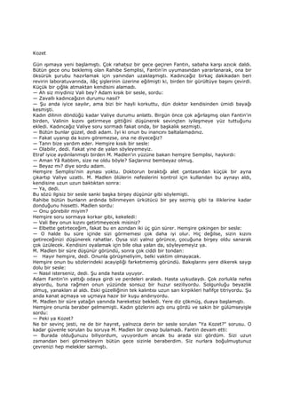 Kozet
Gün ışımaya yeni başlamıştı. Çok rahatsız bir gece geçiren Fantin, sabaha karşı azıcık daldı.
Bütün gece onu beklemiş olan Rahibe Semplisi, Fantin'in uyumasından yararlanarak, ona bir
öksürük şurubu hazırlamak için yanından uzaklaşmıştı. Kadıncağız birkaç dakikadan beri
revirin laboratuvarında, ilâç şişlerinin üzerine eğilmişti ki, birden bir gürültüye başını çevirdi.
Küçük bir çığlık atmaktan kendisini alamadı.
— Ah siz miydiniz Vali bey? Adam kısık bir sesle, sordu:
— Zavallı kadıncağızın durumu nasıl?
— Şu anda iyice sayılır, ama bizi bir hayli korkuttu, dün doktor kendisinden ümidi bayağı
kesmişti.
Kadın dilinin döndüğü kadar Valiye durumu anlattı. Birgün önce çok ağırlaşmış olan Fantin'in
birden, Valinin kızını getirmeye gittiğini düşünerek sevinçten iyileşmeye yüz tuttuğunu
ekledi. Kadıncağız Valiye soru sormadı fakat onda, bir başkalık sezmişti.
— Bütün bunlar güzel, dedi adam. Đyi ki onun bu inancını baltalamadınız.
— Fakat uyanıp da kızını göremezse, ona ne diyeceğiz?
— Tanrı bize yardım eder. Hemşire kısık bir sesle:
— Olabilir, dedi. Fakat yine de yalan söyleyemeyiz.
Etraf iyice aydınlanmıştı birden M. Madlen'in yüzüne bakan hemşire Semplisi, haykırdı:
— Aman Yâ Rabbim, size ne oldu böyle? Saçlarınız bembeyaz olmuş.
— Beyaz mı? diye sordu adam.
Hemşire Semplisi'nin aynası yoktu. Doktorun bıraktığı alet çantasından küçük bir ayna
çıkartıp Valiye uzattı. M. Madlen ölülerin nefeslerini kontrol için kullanılan bu aynayı aldı,
kendisine uzun uzun baktıktan sonra:
— Ya, dedi.
Bu sözü ilgisiz bir sesle sanki başka birşey düşünür gibi söylemişti.
Rahibe bütün bunların ardında bilinmeyen ürkütücü bir şey sezmiş gibi ta iliklerine kadar
donduğunu hissetti. Madlen sordu:
— Onu görebilir miyim?
Hemşire soru sormaya korkar gibi, kekeledi:
— Vali Bey onun kızını getirtmeyecek misiniz?
— Elbette getirteceğim, fakat bu en azından iki üç gün sürer. Hemşire çekingen bir sesle:
— O halde bu süre içinde sizi görmemesi çok daha iyi olur. Hiç değilse, sizin kızını
getireceğinizi düşünerek rahatlar. Oysa sizi yalnız görünce, çocuğuna birşey oldu sanarak
çok üzülecek. Kendisini oyalamak için bile olsa yalan da, söyleyemeyiz ya.
M. Madlen bir süre düşünür göründü, sonra çok ciddi bir tondan:
— Hayır hemşire, dedi. Onunla görüşmeliyim, belki vaktim olmayacak.
Hemşire onun bu sözlerindeki acayipliği farketmemiş göründü. Bakışlarını yere dikerek saygı
dolu bir sesle:
— Nasıl isterseniz, dedi. Şu anda hasta uyuyor.
Adam Fantin'in yattığı odaya girdi ve perdeleri araladı. Hasta uykudaydı. Çok zorlukla nefes
alıyordu, buna rağmen onun yüzünde sonsuz bir huzur seziliyordu. Solgunluğu beyazlık
olmuş, yanakları al aldı. Eski güzelliğinin tek kalıntısı uzun sarı kirpikleri hafifçe titriyordu. Şu
anda kanat açmaya ve uçmaya hazır bir kuşu andırıyordu.
M. Madlen bir süre yatağın yanında hareketsiz bekledi. Yere diz çökmüş, duaya başlamıştı.
Hemşire onunla beraber gelmemişti. Kadın gözlerini açtı onu gördü ve sakin bir gülümseyişle
sordu:
— Peki ya Kozet?
Ne bir sevinç jesti, ne de bir hayret, yalnızca derin bir sesle sorulan "Ya Kozet?" sorusu. O
kadar güvenle sorulan bu soruya M. Madlen bir cevap bulamadı. Fantin devam etti:
— Burada olduğunuzu biliyordum, uyuyordum ancak bu arada sizi gördüm. Sizi uzun
zamandan beri görmekteyim bütün gece sizinle beraberdim. Siz nurlara boğulmuştunuz
çevrenizi hep melekler sarmıştı.
 