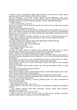 M. Madlen, Fantin'in söylediklerini dalgın dalgın dinlerken önüne bakıyordu. Birden kadının
sustuğunu görünce başını kaldırdı, Fantin korkunç olmuştu.
Artık ne konuşuyor, ne de nefes alıyordu. Dirseği üzerinde doğrulmuş, sıska omuzu
gömleğinin yakasından fırlamıştı, bir an önce ışıldayan yüzü, kül rengini almıştı, odanın bir
köşesinde korkunç bir görüntüye dikmişti bakışlarını. Gözleri dehşetten büyümüştü.
M. Madlen haykırdı:
— Tanrım ne oldu Fantin, neyin var?
Kadın cevap vermeden dik dik bakmasına devam etti. Birden eli ile ona dokunarak arkasına
bakmasını işaretledi.
Madlen başını çevirdiğinde Javer'i gördü.
Javer'in yüzünde şeytani bir sevinç, gözlerini aradığı mutsuz adama dikmişti. Artık onun ne
denli mutlu olduğunu söylemek gereksiz. Nihayet yıllardan beri, şüphelerinin gerçekleştiğini
görmek onu çok sevindirmişti. Bu arada tahminlerinde aldanmadığını düşünmesi de ayrıca
kendisine gurur veriyordu.
Fantin, Vali'nin kendisini kurtardığı o geceden bu yana Javer'i bir daha görmemişti. Onun
korkunç yüzüne bakamadı, ölecek gibi oldu yüzünü ellerinin arasına kapayarak haykırdı:
— Mösyö Madlen kurtarın beni.
Jan Valjan (bundan böyle kendisini hep bu adla çağıracağız) yerinden kalkmıştı.
Sonra Fantin'e döndü ve çok tatlı bir sesle:
— Endişelenme yavrum, dedi. Senin için gelmedi.
Daha sonra Javer'e dönerek:
— Ne istediğini biliyorum, dedi. Javer:
— Çabuk gidelim, dedi.
Şu anda, bir yandan otorite, bir yandan kanunî vicdanına itaat eden Javer, şu anda o
sosyetenin öcünü alıyor, kanunu yıldırım gibi kullanarak bir zafer içinde yüzüyordu.
Cinayet, kötülük ve düzensizliği topuğuyla ezmiş, ışıl ışıl parıldıyordu.
Korkunç yüzlü Javer, şu anda hiç de tiksindirici değildi. Dürüstlük, içtenlik, inanç, görev ve
sorumluluk duygusu aldıklarında korkunç olabilirler, ne var ki yine de yüceliklerinden birşey
kaybetmezler.
Bu niteliklerin, bir tek kusuru varsa o da aldanmadır. Yanlış bir davaya inanan bir zalimin,
acıma bilmez sevincinde, yine de saygı duygusu uyandıran bir parıltı sezilir.
"Çabuk gidelim," diyerek, öne bir adım bile atmamış, yalnızca Jan Valjan'a korkunç gözlerle
bakmakla yetinmişti.
Javer'in bu feryadına Fantin yeniden gözlerini açtı. Vali bey yanındaydı kimden ve neden
korkacaktı?
Javer odanın ortasına kadar ilerleyerek haykırdı:
— Hey baksana gelecek misin?
Mutsuz kadın çevresine bakındı, odada Rahibe Semplisi ve Vali beyden başkası yoktu. Javer,
"sen" diye kime seslenebilirdi. Ancak kendisine...
Birden rüyasında görse, inanamayacağı kadar korkunç ve şaşırtıcı bir sahne gördü.
Casus Javer'in Vali beyi yakasından yakaladığını gördü. Birden sanki bütün dünyası yıkılmıştı.
— Vali bey, diye haykırdı zavallı adam.
Javer diş etlerine kadar gösteren o korkunç gülüşüyle güldü. Jan Valjan yakasındaki eli
itmeye bile yeltenmeden:
— Javer, diye yalvardı. Javer:
— Beni Müfettiş bey diye çağır, emrini verdi.
— Mösyö sizden bir ricam var, yalnız bunu ancak size bildirebilirim. Başkalarının duymalarını
istemem.
— Hayır efendim, benimle böyle fiskos edemezsin, benimle yüksek sesle konuşulur.
Gizleyecek sırrım yok benim.
Jan Valjan ona yaklaştı ve çok yavaş bir sesle:
— Bana üç gün izin verin, dedi. Üç gün. Gidip şu zavallı kadının çocuğunu getireyim,
istediğiniz kefaleti öderim, isterseniz siz de benimle gelebilirsiniz.
 