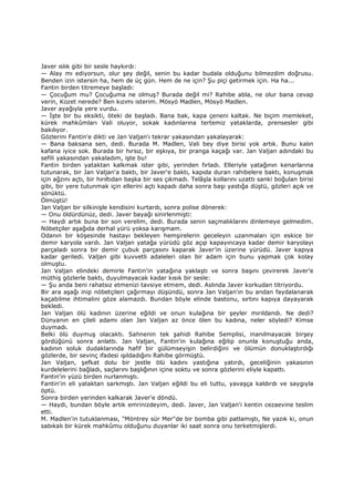 Javer ıslık gibi bir sesle haykırdı:
— Alay mı ediyorsun, olur şey değil, senin bu kadar budala olduğunu bilmezdim doğrusu.
Benden izin istersin ha, hem de üç gün. Hem de ne için? Şu piçi getirmek için. Ha ha...
Fantin birden titremeye başladı:
— Çocuğum mu? Çocuğuma ne olmuş? Burada değil mi? Rahibe abla, ne olur bana cevap
verin, Kozet nerede? Ben kızımı isterim. Mösyö Madlen, Mösyö Madlen.
Javer ayağıyla yere vurdu.
— Đşte bir bu eksikti, öteki de başladı. Bana bak, kapa çeneni kaltak. Ne biçim memleket,
kürek mahkûmları Vali oluyor, sokak kadınlarına tertemiz yataklarda, prensesler gibi
bakılıyor.
Gözlerini Fantin'e dikti ve Jan Valjan'ı tekrar yakasından yakalayarak:
— Bana baksana sen, dedi. Burada M. Madlen, Vali bey diye birisi yok artık. Bunu kalın
kafana iyice sok. Burada bir hırsız, bir eşkıya, bir pranga kaçağı var. Jan Valjan adındaki bu
sefili yakasından yakaladım, işte bu!
Fantin birden yataktan kalkmak ister gibi, yerinden fırladı. Elleriyle yatağının kenarlarına
tutunarak, bir Jan Valjan'a baktı, bir Javer'e baktı, kapıda duran rahibelere baktı, konuşmak
için ağzını açtı, bir hırıltıdan başka bir ses çıkmadı. Telâşla kollarını uzattı sanki boğulan birisi
gibi, bir yere tutunmak için ellerini açtı kapadı daha sonra başı yastığa düştü, gözleri açık ve
sönüktü.
Ölmüştü!
Jan Valjan bir silkinişle kendisini kurtardı, sonra polise dönerek:
— Onu öldürdünüz, dedi. Javer bayağı sinirlenmişti:
— Haydi artık buna bir son verelim, dedi. Burada senin saçmalıklarını dinlemeye gelmedim.
Nöbetçiler aşağıda derhal yürü yoksa karışmam.
Odanın bir köşesinde hastayı bekleyen hemşirelerin geceleyin uzanmaları için eskice bir
demir karyola vardı. Jan Valjan yatağa yürüdü göz açıp kapayıncaya kadar demir karyolayı
parçaladı sonra bir demir çubuk parçasını kaparak Javer'in üzerine yürüdü. Javer kapıya
kadar geriledi. Valjan gibi kuvvetli adaleleri olan bir adam için bunu yapmak çok kolay
olmuştu.
Jan Valjan elindeki demirle Fantin'in yatağına yaklaştı ve sonra başını çevirerek Javer'e
müthiş gözlerle baktı, duyulmayacak kadar kısık bir sesle:
— Şu anda beni rahatsız etmenizi tavsiye etmem, dedi. Aslında Javer korkudan titriyordu.
Bir ara aşağı inip nöbetçileri çağırmayı düşündü, sonra Jan Valjan'ın bu andan faydalanarak
kaçabilme ihtimalini göze alamazdı. Bundan böyle elinde bastonu, sırtını kapıya dayayarak
bekledi.
Jan Valjan ölü kadının üzerine eğildi ve onun kulağına bir şeyler mırıldandı. Ne dedi?
Dünyanın en çileli adamı olan Jan Valjan az önce ölen bu kadına, neler söyledi? Kimse
duymadı.
Belki ölü duymuş olacaktı. Sahnenin tek şahidi Rahibe Semplisi, inanılmayacak birşey
gördüğünü sonra anlattı. Jan Valjan, Fantin'in kulağına eğilip onunla konuştuğu anda,
kadının soluk dudaklarında hafif bir gülümseyişin belirdiğini ve ölümün donuklaştırdığı
gözlerde, bir sevinç ifadesi ışıldadığını Rahibe görmüştü.
Jan Valjan, şefkat dolu bir jestle ölü kadını yastığına yatırdı, geceliğinin yakasının
kurdelelerini bağladı, saçlarını başlığının içine soktu ve sonra gözlerini eliyle kapattı.
Fantin'in yüzü birden nurlanmıştı.
Fantin'in eli yataktan sarkmıştı. Jan Valjan eğildi bu eli tuttu, yavaşça kaldırdı ve saygıyla
öptü.
Sonra birden yerinden kalkarak Javer'e döndü.
— Haydi, bundan böyle artık emrinizdeyim, dedi. Javer, Jan Valjan'i kentin cezaevine teslim
etti.
M. Madlen'in tutuklanması, "Möntrey sür Mer"de bir bomba gibi patlamıştı, Ne yazık ki, onun
sabıkalı bir kürek mahkûmu olduğunu duyanlar iki saat sonra onu terketmişlerdi.
 