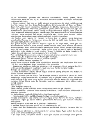 "O bir mahkûmdu" yıllardan beri kasabayı kalkındırması, yaptığı iyilikler, refaha
kavuşturduğu aileler hiç biri, hiç biri, artık onun adını anmayacaktı. Bütün gün kentte şöyle
konuşmalar süre gitti:
— Biliyor musunuz? Ayol olur şey değil, süresini tamamlamamış bir kürek mahkûmuymuş.
Kim? Kim olacak, Vali. Hem de adı Madlen değilmiş. Şöyle korkunç bir ad, Bejan mı? Bojan?
Bajan mı? Aman Tanrım yakalanmış. Tutuklandı mı? Elbette, cezaevinde. Daha sonra onu
başka yere gönderirler. Yıllar önce, yol keserek yapmış olduğu bir eşkıyalık için, ağır ceza
mahkemesinde yargılanacak. Vallahi kardeş ben kuşkulanıyordum doğrusu, fazla iyi idi. Bu
kadar mükemmel adamların geçmişi, daima karışık olur. Kendisine sunulan madalyaları geri
çevirmesi, yolda rastladığı her serseri yumurcağa avuç dolusu para vermesi, midemi
bulandırmıştı. Bunun altının çapan oğlu çıkacağından emindim, inan olsun.
Đşte Madlen, adını taşımış bir hayalet, böylesine kısa bir zaman sonra tamamıyla
unutulacaktı. Montrey sür Mer'de, onun anısına üç dört kişi sadık kaldı. Kendisine hizmet
eden yaşlı kadın, bunların arasındaydı.
Aynı günün akşamı, aynı zamanda kapıcılık yapan bu iyi kalpli kadın, robot gibi fazla
düşünmeden M. Madlen'in evine döndüğü saatte yerinden kalktı, onun anahtarı her zaman
aldığı çiviye taktı, sonra mumunu yakarak şamdanı da oracığa koydu. Bu her akşam yaptığı
töreni hiç düşünmeden tekrarlamıştı. Sonra birden aklına acı gerçek gelince, kadıncağız
gözlerinden yaşlar süzülerek kendi kendine, "Aman Yâ Rabbim ne kadar budalayım M.
Madlen dönecek gibi, onun mumunu yaktım," diye söylendi.
Tam o anda kapıcı locasının camı açıldı, bir el uzanarak, anahtarı ve yanan mumu aldı.
Kadın bu kolu, bu eli çok iyi bilirdi. M. Madlen geri dönmüştü.
Bir süre konuşmadı, sanki dili tutulmuştu, nihayet haykırdı:
— Aman Yâ Rabbi Vali Bey, oysa ben sizi...
Birden sustu saygısızlık etmek üzere bulunduğunu anlamıştı, Jan Valjan onun için daima
"Vali Bey" olarak kalacaktı. Adam onun düşüncesini tamamladı:
— Cezaevinde olduğumu söylemek isterseniz, evet oradaydım. Demir çubuklardan birini
kırdım ve damdan atlayarak kaçabildim. Haydi koş, bana Rahibe Semplisi'yi çağır.
Bir kâğıt aldı ve üzerine şu kelimeleri yazdı:
“Az önce mahkemede sözünü ettiğim küçük Jerve'den çalmış olduğum kırk metelik ve
budaklı sopamın demirden uçlan.”
Bu kâğıdı masanın üzerine bıraktı. Öyle ki odaya girenlerin gözlerine ilk çarpan bu demir
parçalarıyla, madenî para olacaktı. Bir dolaptan eski bir gömlek çıkardı, gümüş şamdanları
bu gömleğe sardı. Bu arada hiç de acelesi yokmuş gibi, ağır ağır yapıyordu, avucundaki kara
ekmekten birkaç lokma ısırdı. Bu herhalde, kaçarken cezaevinden almış olduğu oranın
ekmeği olacaktı.
Kapı tıkırdadı.
Gelen Hemşire Semplisi idi.
Kadın sararmış, gözleri kızarmıştı elinde tuttuğu mumu titrek bir ışık saçıyordu.
Günün heyecanları, kendisine dinine adamış bu Rahibeye, kadın olduğunu hatırlatmıştı. O
ağlamıştı, titriyordu.
Jan Valjan kapıda karaladığı, birkaç kelimeyi rahibeye uzatarak:
— Hemşire, dedi. Lütfen bu kâğıdı Papaz efendiye verin. Şunları yazmıştı:
"Burada bıraktıklarımı size emanet ediyorum Papaz efendi. Paramın bir kısmı, mahkeme
masraflarını, diğeri şu zavallı kadının gömülmesine harcansın, geri kalanını yoksullara
bırakıyorum."
Rahibe konuşmak istedi fakat ancak şu sözleri kekeleyebildi:
— Vali Bey, şu mutsuz kadını, son bir kez görmek istemezler mi?
— Hayır, dedi. Beni kovalıyorlar, onun odasında yakalanmak istemem, huzurunu kaçırmış
olurum.
Henüz sözlerini bitirmişti ki, merdivenlerde bir şamata koptu. Ayak sesleri duyulmuştu,
kapıcı kadın, cırtlak cırtlak haykırıyordu.
— Đyi kalpli beyim, size yemin ederim ki bütün gün ve gece yukarı odaya kimse girmedi.
 