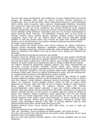 "Bu sinsi adam polisi bile aldatmıştı, adını değiştirmiş ve Kuzey kentlerimizden birinin Valisi
olmuştu. Bu kasabada hatırı sayılır bir ticaret kurmuştu. Nihayet yakalanmış ve
tutuklanmıştır. Bunu da Milli Emniyetin sistemli çalışmalarına borçluyuz. Genel kadınlardan
birisini metres olarak tutuyordu, kadın, dostunun tutuklanacağını öğrenince heyecandan
öldü. Đnsanüstü bir güce sahip olan bu haydut, bir kez daha kaçmasını başarmıştı, ne var ki
kaçmasından üç dört gün sonra polislerimiz onu Paris'te Montferney posta arabasına
binerken yakalanmasını başardı. Bu üç dört gün zarfında, biriktirmiş olduğu oldukça yüklü bir
serveti bankadan çektiği söyleniyor. Söylentilere göre bunu hiç kimsenin bulamayacağı bir
köşeye gömmüş olmalı. Herneyse, "Var Mahkemesi" kendisini sekiz yıl önce küçük bir
Savuyah çocuğun yolunu keserek parasını çalmakla yargıladı. Haydut savunmaktan
vazgeçerek, suçunu itiraf etti. Jan Valjan'ın güneyi kasıp kavuran eşkıyalarla işbirliği
yaptığını da ispat etti. Bundan böyle, suçlu bulunan Jan Valjan ölüm cezasına çarptırıldı.
Ancak şu var ki, çok âdil Kralımız onun cezasını müebbet küreğe çevirmiş bulunmaktadır.
Jan Valjan, Tulon cezaevine yollandı."
Bu arada Montrey sür Mer'de kurulan siyah boncuk endüstrisi de, gittikçe kötülüyordu.
Düşman firmalar birbirleriyle dalaşırken, ustabaşıları kendilerini fabrikatör sanmış ve
Madlen'in atölyeleri kapatılmıştı. Fabrikalar işletilmedi, işçiler kasabadan ayrıldılar. Meğer ki
bütün bu endüstrinin ruhu Madlen imiş. Kısa bir zaman sonra, kasaba eski sefaletine geri
dönmüştü.
Bu arada Montferney köyünde çok acayip bir olay görüldü.
Kasabanın acayip bir efsanesi vardı. Çok eski zamanlardan bu yana şeytanın Montferney
ormanlarının hazinelerini gizlemek için seçtiğini söylerlerdi. Hatta koca nineler, gün batarken
ıssız korularda oduncu kılığına girer esmer bir adamın, çukur kazdığını gördüklerine yemin
ederlerdi. Bu adamın başlık yerine başında boynuzlarının olduğunu gözleriyle görmüşlerdi.
Jan Valjan'in Montferney dolaylarında dolaştığı sıralarda, aynı köyün ihtiyarlarından bir
oduncunun ormanda durmadan hendekler kazması dikkati çekti. Köylüler adamı
konuşturmak amacıyla bir akşam meyhanede hem de Tenardiye'nin hanında, bol bol içirdiler.
Ne var ki "Bulatrüel" adındaki bu yol işçisi, gerçekten ketum herifti. Ağzından doğru dürüst
laf almanın imkânı yoktu. Fakat onu öylesine zorlamışlardı ki herifin, iyice zom olduktan son-
ra, anlattıklarından Tenardiye ve okul öğretmeni şu anlamı çıkardılar.
Bir sabah yine yolda taş kırmaya giden Bulatürel, koruda bir ağaç dibinde bir kürekle
kazmanın saklanmış olduğunu görerek, bundan kuşkulanmıştı. Sonra bunun köye su getiren
saka Sifur Babanın, küreği olduğunu düşünerek üzerinde durmamıştı. Fakat aynı günün
akşamı, bir yabancının ormana girdiğini görünce, kendisi de kalın bir ağacın ardına
gizlenerek onu izlemişti. Adam dört köşe bir kutu ve kolunun altında bir paket taşıyordu.
Birkaç dakika sonra Bulatürel, bu yabancıyı izlemişti. Fakat tam vaktinde
davranamadığından, adamı gözden kaçırmıştı. O gece ayın ondördü olduğundan, koru
başında, nöbet tutup adamın çıkmasını beklemesini akıl etmişti. Gerçekten iki üç saat sonra
yabancı ormandan çıkmıştı, bu kez kutusunu ve paketini taşımıyor, elinde bir kürekle bir
kazma vardı. Bulatürel, adama yanaşmaya cesaret edememişti. Önce onu çok heybetli
bulmuş, hem de kazmalı olduğundan ondan uzak durmuştu. Ne var ki, pek de budala
olmayan Bulatürel, ertesi sabah o çalının dibine koşmuştu, ne yazık ki kazma ile küreğin
yerinde, yeller esiyordu. Bundan böyle yol işçisi, yabancının ormanda bir hendek kazıp
kasasını oraya gömdüğünü anlamıştı. Fakat adam ne gizlemiş olabilirdi? Kasa bir ceset
gizleyemeyecek kadar ufaktı, demek içinde para bulunuyordu.
Bulatürel günlerce koruyu ormanı kazmış, delik deşik etmiş, ne yazık ki hiçbir şey
bulamamıştı.
Đşçinin bu hikâyesine koca nineler başlarını sallayarak:
"Vah, vah," demişlerdi. "Bunun da şeytanın işi olduğu besbelli. Tanrı bizleri korusun."
Aynı yılın, ekim ayında Tulon halkı limanlarına okul gemisi olarak kullanılacak "Orion" savaş
gemisinin onarım için girdiğini gördüler.
Gemi bir hayli zarar görmüş olmasına rağmen, Tulon limanına girdiğinde halkı bir hayli
etkilemişti.
 