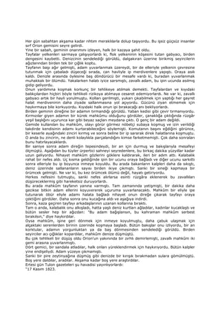 Her gün sabahtan akşama kadar rıhtım meraklılarla dolup taşıyordu. Bu işsiz güçsüz insanlar
sırf Orion gemisini seyre gelirdi.
Yine bir sabah, geminin onarımını izleyen, halk bir kazaya şahit oldu.
Tayfalar yelkenleri sarmaya çalışıyorlardı ki, flok yelkeninin köşesini tutan gabyacı, birden
dengesini kaybetti. Denizcinin sendelediği görüldü, dalgakıran üzerine birikmiş seyircilerin
ağızlarından birden tek bir çığlık koptu.
Tayfanın başı ağır gelmişti, adam yuvarlanmak üzereydi, bir de elleriyle yelkenin çevresine
tutunmak için çabaladı düşeceği sırada, can havliyle ip merdivenlere yapıştı. Oraya asılı
kaldı. Denizle arasında öylesine baş döndürücü bir mesafe vardı ki, buradan yuvarlanmak
muhakkak bir ölümdü. Yakalarken halatı iyice sarsmıştı, zavallı adam, bu ipin ucunda asılmış
gidip geliyordu.
Onun yardımına koşmak korkunç bir tehlikeye atılmak demekti. Tayfalardan ve kıyıdaki
balıkçılardan hiçbiri böyle tehlikeli rizikoya atılmaya cesaret edemiyorlardı. Ne var ki, zavallı
gabyacı artık bir hayli yorulmuştu. Kolları gerilmişti, yukarı çıkabilmek için yaptığı her gayret
halat merdiveninin daha ziyade sallanmasına yol açıyordu. Gücünü ziyan etmemek için
haykırmaya bile korkuyordu. Kıyıdaki halk onun ipi bırakacağı anı bekliyorlardı.
Birden geminin direğine bir adamın tırmandığı görüldü. Yaban kedisi gibi çevir tırmanıyordu.
Kırmızılar giyen adamın bir kürek mahkûmu olduğunu gördüler, çanaklığa çıktığında rüzgâr
yeşil başlığını uçurunca kar gibi beyaz saçları meydana çıktı. O genç bir adam değildi.
Gemide kullanılan bu mahkûm, olayı görür görmez nöbetçi subaya koşmuş ve izin verildiği
takdirde kendisinin adamı kurtarabileceğini söylemişti. Komutanın başını eğdiğini görünce,
bir keserle ayağındaki zinciri kırmış ve sonra beline bir ip sararak direk halatlarına koşmuştu.
O anda bu zincirin, ne denli kolaylıkla parçalandığını kimse farketmemişti. Çok daha sonraları
bunu hatırlayacaklardı.
Bir saniye sonra adam direğin tepesindeydi, bir an için durmuş ve bakışlarıyla mesafeyi
ölçmüştü. Aşağıdan bu tüyler ürpertici sahneyi seyredenlere, bu birkaç dakika yüzyıllar kadar
uzun geliyordu. Nihayet mahkûm gözlerini göklere kaldırarak, ileri bir adım attı. Kalabalık
rahat bir nefes aldı. Uç kısma geldiğinde ipin bir ucunu oraya bağladı ve diğer ucunu sarkıttı
sonra elleriyle bu ip boyunca inmeye koyuldu. Bu arada bakanların kalpleri daha da sıkıştı,
deniz üzerinde sallananların sayısı birden ikiye çıkmıştı. Sanki bir sineği kapmaya bir
örümcek gelmişti. Ne var ki, bu kez örümcek ölümü değil, hayatı getiriyordu.
Herkes nefesini tutmuştu, sanki nefes alırlarsa esinti rüzgâra eklenerek bu zavallıları
düşüreceklermiş gibi hareketsiz duruyorlardı.
Bu arada mahkûm tayfanın yanına varmıştı. Tam zamanında yetişmişti, bir dakika daha
gecikse bitkin adam ellerini koyuvererek uçuruma yuvarlanacaktı. Mahkûm bir eliyle ipe
tutunarak öbür eliyle adamı halata bağladı nihayet onun direğe çıkarak tayfayı oraya
çektiğini gördüler. Daha sonra onu kucağına aldı ve aşağıya indirdi.
Sonra, kaza geçiren tayfayı arkadaşlarının uzanan kollarına bıraktı.
Tam o anda, kalabalık onu alkışladı, hatta yaşlı deniz kurtları ağladılar, kadınlar kucaklaştı ve
bütün sesler hep bir ağızdan: "Bu adam bağışlansın, bu kahraman mahkûm serbest
bırakılsın," diye haykırdılar.
Oysa mahkûm, işine geri dönmek için inmeye koyulmuştu, daha çabuk ulaşmak için
alçaktaki serenlerden birinin üzerinde koşmaya başladı. Bütün bakışlar onu izliyordu, bir an
korktular, adamın yorgunluktan ya da baş dönmesinden sendelediği görüldü. Birden
seyirciler acı çığlıklar kopardılar, mahkûm denize düşmüştü.
Bu çok tehlikeli bir düşüş oldu Orion'un yakınında bir zırhlı demirlemişti, zavallı mahkûm iki
gemi arasına yuvarlanmıştı.
Dört gemici, bir sandala atladılar, halk onları yüreklendirmek için haykırıyordu. Bütün kalpler
yine endişeliydi. Adam yüzeye çıkmamıştı.
Sanki bir pire zeytinyağına düşmüş gibi denizde bir kırışık bırakmadan sulara gömülmüştü.
Boş yere daldılar, aradılar. Akşama kadar boş yere araştırdılar.
Ertesi gün Tulon gazeteleri şu havadisi yayınlıyorlardı:
"17 Kasım 1823.
 