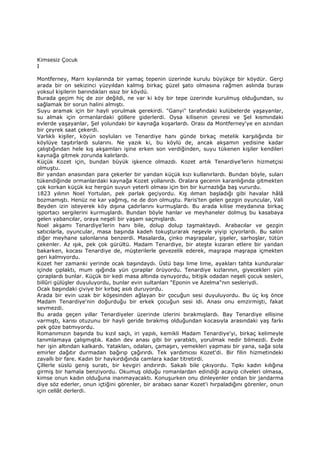 Kimsesiz Çocuk
I
Montferney, Marn kıyılarında bir yamaç tepenin üzerinde kurulu büyükçe bir köydür. Gerçi
arada bir on sekizinci yüzyıldan kalmış birkaç güzel şato olmasına rağmen aslında burası
yoksul kişilerin barındıkları ıssız bir köydü.
Burada geçim hiç de zor değildi, ne var ki köy bir tepe üzerinde kurulmuş olduğundan, su
sağlamak bir sorun halini almıştı.
Suyu aramak için bir hayli yorulmak gerekirdi. "Ganyi" tarafındaki kulübelerde yaşayanlar,
su almak için ormanlardaki göllere giderlerdi. Oysa kilisenin çevresi ve Şel kısmındaki
evlerde yaşayanlar, Şel yolundaki bir kaynağa koşarlardı. Orası da Montferney'ye en azından
bir çeyrek saat çekerdi.
Varlıklı kişiler, köyün soyluları ve Tenardiye hanı günde birkaç metelik karşılığında bir
köylüye taşıtırlardı sularını. Ne yazık ki, bu köylü de, ancak akşamın yedisine kadar
çalıştığından hele kış akşamları işine erken son verdiğinden, suyu tükenen kişiler kendileri
kaynağa gitmek zorunda kalırlardı.
Küçük Kozet için, bundan büyük işkence olmazdı. Kozet artık Tenardiye'lerin hizmetçisi
olmuştu.
Bir yandan anasından para çekerler bir yandan küçük kızı kullanırlardı. Bundan böyle, suları
tükendiğinde ormanlardaki kaynağa Kozet yollanırdı. Oralara gecenin karanlığında gitmekten
çok korkan küçük kız hergün suyun yeterli olması için bin bir kurnazlığa baş vururdu.
1823 yılının Noel Yortulan, pek parlak geçiyordu. Kış ılıman başladığı gibi havalar hâlâ
bozmamıştı. Henüz ne kar yağmış, ne de don olmuştu. Paris'ten gelen gezgin oyuncular, Vali
Beyden izin isteyerek köy dışına çadırlarını kurmuşlardı. Bu arada kilise meydanına birkaç
işportacı sergilerini kurmuşlardı. Bundan böyle hanlar ve meyhaneler dolmuş bu kasabaya
gelen yabancılar, oraya neşeli bir yaşam saçmışlardı.
Noel akşamı Tenardiye'lerin hanı bile, dolup dolup taşmaktaydı. Arabacılar ve gezgin
satıcılarla, oyuncular, masa başında kadeh tokuşturarak neşeyle yiyip içiyorlardı. Bu salon
diğer meyhane salonlarına benzerdi. Masalarda, çinko maşrapalar, şişeler, sarhoşlar, tütün
çekenler. Az ışık, pek çok gürültü. Madam Tenardiye, bir ateşte kızaran etlere bir yandan
bakarken, kocası Tenardiye de, müşterilerle gevezelik ederek, maşrapa maşrapa içmekten
geri kalmıyordu.
Kozet her zamanki yerinde ocak başındaydı. Üstü başı lime lime, ayakları tahta kunduralar
içinde çıplaktı, mum ışığında yün çoraplar örüyordu. Tenardiye kızlarının, giyecekleri yün
çoraplardı bunlar. Küçük bir kedi masa altında oynuyordu, bitişik odadan neşeli çocuk sesleri,
billûri gülüşler duyuluyordu, bunlar evin sultanları "Eponin ve Azelma"nın sesleriydi.
Ocak başındaki çiviye bir kırbaç asılı duruyordu.
Arada bir evin uzak bir köşesinden ağlayan bir çocuğun sesi duyuluyordu. Bu üç kış önce
Madam Tenardiye'nin doğurduğu bir erkek çocuğun sesi idi. Anası onu emzirmişti, fakat
sevmezdi.
Bu arada geçen yıllar Tenardiyeler üzerinde izlerini bırakmışlardı. Bay Tenardiye ellisine
varmıştı, karısı otuzunu bir hayli geride bırakmış olduğundan kocasıyla arasındaki yaş farkı
pek göze batmıyordu.
Romanımızın başında bu kızıl saçlı, iri yapılı, kemikli Madam Tenardiye'yi, birkaç kelimeyle
tanımlamaya çalışmıştık. Kadın dev anası gibi bir yaratıktı, yorulmak nedir bilmezdi. Evde
her işin altından kalkardı. Yatakları, odaları, çamaşırı, yemekleri yapması bir yana, sağa sola
emirler dağıtır durmadan bağırıp çağırırdı. Tek yardımcısı Kozet'di. Bir filin hizmetindeki
zavallı bir fare. Kadın bir haykırdığında camlara kadar titretirdi.
Çillerle süslü geniş suratı, bir kevgiri andırırdı. Sakalı bile çıkıyordu. Tıpkı kadın kılığına
girmiş bir hamala benziyordu. Okumuş olduğu romanlardan edindiği acayip cilveleri olmasa,
kimse onun kadın olduğuna inanmayacaktı. Konuşurken onu dinleyenler ondan bir jandarma
diye söz ederler, onun içtiğini görenler, bir arabacı sanar Kozet'i hırpaladığını görenler, onun
için cellât derlerdi.
 