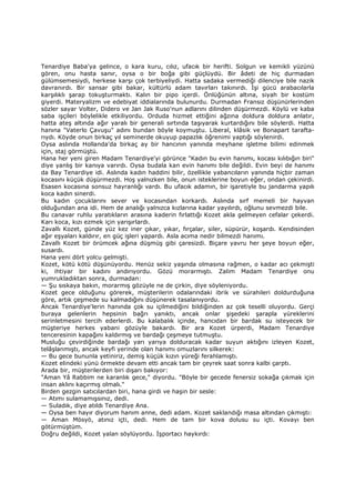 Tenardiye Baba'ya gelince, o kara kuru, cılız, ufacık bir herifti. Solgun ve kemikli yüzünü
gören, onu hasta sanır, oysa o bir boğa gibi güçlüydü. Bir âdeti de hiç durmadan
gülümsemesiydi, herkese karşı çok terbiyeliydi. Hatta sadaka vermediği dilenciye bile nazik
davranırdı. Bir sansar gibi bakar, kültürlü adam tavırları takınırdı. Đşi gücü arabacılarla
karşılıklı şarap tokuşturmaktı. Kalın bir pipo içerdi. Önlüğünün altına, siyah bir kostüm
giyerdi. Materyalizm ve edebiyat iddialarında bulunurdu. Durmadan Fransız düşünürlerinden
sözler sayar Volter, Didero ve Jan Jak Ruso'nun adlarını dilinden düşürmezdi. Köylü ve kaba
saba işçileri böylelikle etkiliyordu. Orduda hizmet ettiğini ağzına doldura doldura anlatır,
hatta ateş altında ağır yaralı bir generali sırtında taşıyarak kurtardığını bile söylerdi. Hatta
hanına "Vaterlo Çavuşu" adını bundan böyle koymuştu. Liberal, klâsik ve Bonapart tarafta-
rıydı. Köyde onun birkaç yıl seminerde okuyup papazlık öğrenimi yaptığı söylenirdi.
Oysa aslında Hollanda'da birkaç ay bir hancının yanında meyhane işletme bilimi edinmek
için, staj görmüştü.
Hana her yeni giren Madam Tenardiye'yi görünce "Kadın bu evin hanımı, kocası kılıbığın biri"
diye yanlış bir kanıya varırdı. Oysa budala kan evin hanımı bile değildi. Evin beyi de hanımı
da Bay Tenardiye idi. Aslında kadın haddini bilir, özellikle yabancıların yanında hiçbir zaman
kocasını küçük düşürmezdi. Hoş yalnızken bile, onun isteklerine boyun eğer, ondan çekinirdi.
Esasen kocasına sonsuz hayranlığı vardı. Bu ufacık adamın, bir işaretiyle bu jandarma yapılı
koca kadın sinerdi.
Bu kadın çocuklarını sever ve kocasından korkardı. Aslında sırf memeli bir hayvan
olduğundan ana idi. Hem de analığı yalnızca kızlarına kadar yayılırdı, oğlunu sevmezdi bile.
Bu canavar ruhlu yaratıkların arasına kaderin fırlattığı Kozet akla gelmeyen cefalar çekerdi.
Karı koca, kızı ezmek için yarışırlardı.
Zavallı Kozet, günde yüz kez iner çıkar, yıkar, fırçalar, siler, süpürür, koşardı. Kendisinden
ağır eşyaları kaldırır, en güç işleri yapardı. Asla acıma nedir bilmezdi hanımı.
Zavallı Kozet bir örümcek ağına düşmüş gibi çaresizdi. Biçare yavru her şeye boyun eğer,
susardı.
Hana yeni dört yolcu gelmişti.
Kozet, kötü kötü düşünüyordu. Henüz sekiz yaşında olmasına rağmen, o kadar acı çekmişti
ki, ihtiyar bir kadını andırıyordu. Gözü morarmıştı. Zalim Madam Tenardiye onu
yumrukladıktan sonra, durmadan:
— Şu sıskaya bakın, morarmış gözüyle ne de çirkin, diye söyleniyordu.
Kozet gece olduğunu görerek, müşterilerin odalarındaki ibrik ve sürahileri doldurduğuna
göre, artık çeşmede su kalmadığını düşünerek tasalanıyordu.
Ancak Tenardiye'lerin hanında çok su içilmediğini bildiğinden az çok teselli oluyordu. Gerçi
buraya gelenlerin hepsinin bağrı yanıktı, ancak onlar şişedeki şarapla yüreklerini
serinletmesini tercih ederlerdi. Bu kalabalık içinde, hancıdan bir bardak su isteyecek bir
müşteriye herkes yabani gözüyle bakardı. Bir ara Kozet ürperdi, Madam Tenardiye
tenceresinin kapağını kaldırmış ve bardağı çeşmeye tutmuştu.
Musluğu çevirdiğinde bardağı yarı yarıya dolduracak kadar suyun aktığını izleyen Kozet,
telâşlanmıştı, ancak keyfi yerinde olan hanımı omuzlarını silkerek:
— Bu gece bununla yetiniriz, demiş küçük kızın yüreği ferahlamıştı.
Kozet elindeki yünü örmekte devam etti ancak tam bir çeyrek saat sonra kalbi çarptı.
Arada bir, müşterilerden biri dışarı bakıyor:
"Aman Yâ Rabbim ne karanlık gece," diyordu. "Böyle bir gecede fenersiz sokağa çıkmak için
insan aklını kaçırmış olmalı."
Birden gezgin satıcılardan biri, hana girdi ve haşin bir sesle:
— Atımı sulamamışsınız, dedi.
— Suladık, diye atıldı Tenardiye Ana.
— Oysa ben hayır diyorum hanım anne, dedi adam. Kozet saklandığı masa altından çıkmıştı:
— Aman Mösyö, atınız içti, dedi. Hem de tam bir kova dolusu su içti. Kovayı ben
götürmüştüm.
Doğru değildi, Kozet yalan söylüyordu. Đşportacı haykırdı:
 