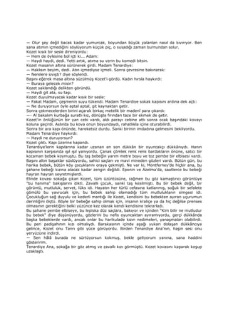 — Olur şey değil bacak kadar yumurcak, boyundan büyük yalanlan nasıl da kıvırıyor. Ben
sana atımın içmediğini söylüyorum küçük piç, o susadığı zaman burnundan solur.
Kozet kısık bir sesle direniyordu:
— Hem de öylesine bol içti ki... Adam:
— Haydi haydi, dedi. Yetti artık, atıma su verin bu komedi bitsin.
Kozet masanın altına sürünerek girdi. Madam Tenardiye:
— Haklısın beyim, dedi. Atın içmediyse içmeli. Sonra çevresine bakınarak:
— Nerelere sıvıştı? diye söylendi.
Başını eğerek masa altına süzülmüş Kozet'i gördü. Kadın hırsla haykırdı:
— Buraya gelecek misin?
Kozet saklandığı delikten göründü.
— Haydi git ata, su taşı.
Kozet duyulmayacak kadar kısık bir sesle:
— Fakat Madam, çeşmenin suyu tükendi. Madam Tenardiye sokak kapısını ardına dek açtı:
— Ne duruyorsun öyle aptal aptal, git kaynaktan getir.
Sonra çekmecelerden birini açarak birkaç metelik bir madenî para çıkardı:
—- Al bakalım kurbağa suratlı kız, dönüşte fırından taze bir ekmek de getir.
Kozet'in önlüğünün bir yan cebi vardı, aldı parayı cebine attı sonra ocak başındaki kovayı
koluna geçirdi. Aslında bu kova onun boyundaydı, rahatlıkla içine oturabilirdi.
Sonra bir ara kapı önünde, hareketsiz durdu. Sanki birinin imdadına gelmesini bekliyordu.
Madam Tenardiye haykırdı:
— Haydi ne duruyorsun?
Kozet çıktı. Kapı üzerine kapandı.
Tenardiye'lerin kapılarına kadar uzanan en son dükkân bir oyuncakçı dükkânıydı. Hanın
kapısının karşısında ışıl ışıl yanıyordu. Çanak çömlek renk renk bardakların önüne, satıcı bir
kocaman bebek koymuştu. Bu taş bebeğin yarım metre boyu ve toz pembe bir elbisesi vardı.
Başını altın başaklar süslüyordu, sahici saçları ve mavi mineden gözleri vardı. Bütün gün, bu
harika bebek, bütün köy çocuklarını oraya çekmişti. Ne var ki, Montferney'de hiçbir ana, bu
şahane bebeği kızına alacak kadar zengin değildi. Eponin ve Azelma'da, saatlerce bu bebeği
hayran hayran seyretmişlerdi.
Elinde kovası sokağa çıkan Kozet, tüm üzüntüsüne, rağmen bu göz kamaştırıcı görüntüye
"bu hanıma" bakışlarını dikti. Zavallı çocuk, sanki taş kesilmişti. Bu bir bebek değil, bir
görüntü, mutluluk, servet, lüks idi. Hayatın her türlü cefasına katlanmış, soğuk bir sefalete
gömülü bu yavrucak için, bu bebek sahip olamadığı tüm mutlulukların simgesi idi.
Çocukluğun sağ duyulu ve kederli mantığı ile Kozet, kendisini bu bebekten ayıran uçurumun
derinliğini ölçtü. Böyle bir bebeğe sahip olmak için, insanın kraliçe ya da hiç değilse prenses
olmasının gerektiğini belki yüzünce kez olarak kendi kendisine tekrarladı.
Bu şahane pembe elbiseye, bu lepiska düz saçlara, bakıyor ve içinden "Kim bilir ne mutludur
bu bebek" diye düşünüyordu, gözlerini bu nefis oyuncaktan ayıramıyordu, gerçi dükkânda
başka bebeklerde vardı, ancak onlar bu harikulade kızın nedimeleri, yanaşmaları olabilirdi.
Bu peri padişahının kızı olmalıydı. Barakasının içinde aşağı yukarı dolaşan dükkâncıya
gelince, Kozet onu Tanrı gibi yüce görüyordu. Birden Tenardiye Ana'nın, haşin sesi onu
yeryüzüne indirdi.
— Sen hâlâ burada ne sürtüyorsun kokmuş, bekle geliyorum yanına, sana haddini
gösteririm.
Tenardiye Ana, sokağa bir göz atmış ve zavallı kızı görmüştü. Kozet kovasını kaparak koşup
uzaklaştı.
 