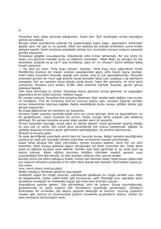 II
Tenardiye Hanı, kilise yönünde olduğundan, Kozet tam "Şel" tarafındaki orman kaynağına
gitmek zorundaydı.
Bundan böyle aydınlanmış yollarda hiç oyalanmadan koştu koştu. Đşportaların önlerinden
geçtiği süre, her şey iyi ve güzeldi, fakat son dükkânı da ardında bıraktıktan sonra birden
dehşete kapıldı. Sanki kendisine arkadaşlık etmesi için, durmadan kovanın kulpunu çarparak
gürültü yapıyordu.
Yürüdükçe gölgeler koyulaşıyordu. Sokaklarda artık kimse kalmamıştı. Bir ara köylü bir
kadın, onu görünce hayretle durdu ve dişlerinin arasından: "Allah Allah, bu çocuğun bu kör
karanlıkta, yollarda ne işi var?" diye mırıldandı, sakın bir cin olmasın? Sonra dikkatle bakıp
Kozet'i tanıyınca:
— Ha dedi bu bizim Tarla Kuşu (Kozet'i köylüler, Tarla Kuşu diye çağırırlardı) Kozet
Montferney köyünün bir mezarı andıran sokaklarından geçti, artık köyün dışına çıkmıştı.
Evleri hatta duvarların önünden geçtiği süre içinde, yine az çok dayanabiliyordu. Panjurlar
arasından görülen bir mum ışığı aydınlık hayat demektir fakat yolu uzadıkça o da adımlarını
yavaşlattı. Son evi aştıktan sonra olduğu yerde durdu. Daha ileri gitmesini, bir türlü gözü
yemiyordu. Kovasını yere bıraktı, birden otlar arasında hışırtılar duyarak, gerisin geriye
koşmaya başladı.
Tam köye dönmüştü ki, birden Tenardiye Ana'yı gözünün önüne getirerek ne yapacağını
şaşıranlara öz bir jestte bulundu. Kafasını kaşıdı.
Bir yandan korkunç Tenardiye Ana karşısına dikilmişti, öbür yandan belki dağdan inen kurtlar
ve hortlaklar. Yine de Tenardiye Ana'nın korkusu baskın çıktı, kovasını kaparak yeniden
orman istikametine koşmaya başladı. Nefesi kesildiğinde durdu nereye gittiğini bilmez gibi
perişan koşuyordu.
Bu arada ağlamamak için kendisini zor tutuyordu.
Ormanın tüyler ürperten karanlığı küçük kızın her yanını sarmıştı. Artık ne düşünebiliyor, ne
de görebiliyordu. Uçsuz bucaksız bu orman, küçük çocuğu sanki yutacak gibi karşısına
dikilmişti. Bir yandan karanlık ve esrar diğer yandan derin bir sessizlik.
Orman kıyısından kaynağa, ancak sekiz on dakika çekerdi. Kozet gündüzleri geçmiş olduğu
bu yolu çok iyi bilirdi. Đşin tuhafı gece karanlığında bile yolunu kaybetmedi. Ağaçlar ve
çalılıklar arasında ürkütücü şeyler görmekten çekindiğinden, hiç etrafına bakmıyordu.
Nihayet su kıyısına geldi.
Đki ayak derinliğinde yosunlarla çevrili tabii bir havuzdu burası. Balçık toprakta kendiliğinden
kazılmış bir çeşit göl. Kaynağın etrafını yeşil otlar ve kocaman kayalar çevrelemişti.
Kozet nefes almaya bile vakit yitirmeden, hemen kovasını daldırdı. Gerçi her yer zifiri
karanlıktı, fakat buraya gelmeye alışkın olduğundan sol eliyle tutunmak için, meşe dalını
aradı ve eğilerek kovasını suya daldırdı. Sinirleri öyle fazla gerilmişti ki, bu anda gücü üç
katına çıkmıştı. Böyle eğilmiş dururken önlüğün cebindeki madenî paranın suya
yuvarlandığını fark bile etmedi. Su dolu kovasını çekerek otlar üzerine bıraktı.
Bundan sonra çok bitkin olduğunu anladı, hemen geri dönmek istedi, fakat kovayı doldurmak
için öylesine kendisini zorlamıştı ki bir adım daha atacak hali kalmadı. Oturmaktan başka ça-
resi yoktu.
Yere, nemli otların üzerine çöktü.
Neden olduğunu bilmeden gözlerini açıp kapadı.
Ovalardan soğuk bir rüzgâr esiyordu, yapraklarda uğuldayan bu rüzgâr yerdeki uzun otları
da dalgalandırdı. Çalılar silâhlı kollar gibi kıvrılıyordu, yelin üfürdüğü kuru yapraklar sanki
kendilerini kovalayan bir tehlikeden kaçışır gibi hızla kızın önünden uçtular.
Đnsanoğluna aydınlık gerekir. Göz görmedikçe, zihin de bulanır. Güneş tutulmalarında,
günbatımında en güçlü kişilerin bile morallerinin bozulduğu görülmüştür. Geceleyin
korkmadan bir ormandan tek başına geçecek babayiğit az bulunur. Uyumuş çiçeklerin
rüyaları gibi, belirsiz ve tutulmayacak şeylerin havalarda uçuştuklarını sezeriz, ufuklar bir
esrar perdesine bürünmüştür sanki.
 