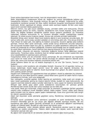 Đnsan ardına bakmaktan hem korkar, hem de arkasındakini merak eder.
Neler düşündüğünü incelemeyen Kozet de, doğanın bu sonsuz karanlığında boğulur gibi
hissediyordu kendisini. Artık duyduğu korkuyu da aşan bir dehşetti. Ürperiyordu şu anda,
duyduklarını kendisine soracak biri olsa, kalbini donduran duygulan tanımlayacak kelimeleri
bulamazdı. Birden içgüdüsel bir atılışla, yüksek sesle saymaya başladı. Bir'den yüze kadar
saydı kendi sesinden âdeta güçleniyordu.
Ellerinin nemini, buz gibi suyun ıslaklığını duydu, yerinden kalktı yine korkuyordu. Önüne
geçemeyeceği sonsuz bir korku. Koşmak, bacaklarının tüm hızıyla koşmak, hana dönmek
istedi. Hiç değilse tarlalara vardığında uzaktan köyün ışıklarını görebilirdi. Şu Tenardiye
cadısından öylesine korkuyordu ki, su kovasını almadan oradan uzaklaşmaya cesaret
edemedi. Đki eliyle kovanın kulpuna yapıştı. Kovayı çok zorlukla yerinden kaldırabildi.
Böylelikle birkaç adım ilerledi, fakat kova öylesine ağırdı ki yere bırakmak zorunda kaldı. Bir
saniye nefes aldı, sonra kulpu yeniden yakaladı ve yine birkaç adım attı. Yine durup dinlendi.
Tıpkı ihtiyar bir kadın gibi, öne eğilmiş iki büklüm yürüyordu. Kovanın ağırlığı sıska kollarını
germişti, minicik elleri sanki donmuştu, arada sırada durup dinlenmek zorunda kalıyordu.
Her duruşunda kovadan taşan buz gibi su, ayaklarını ve çıplak bacaklarını ıslatıyordu. Bütün
bunlar kış ortasında bir ormanın göbeğinde, kimsenin bulunmadığı ıssız bir köşede geçiyor ve
bu acıklı olayın kahramanı, henüz sekizine yeni basmış küçücük bir kız çocuğuydu.
Zavallı Kozet, inleyerek yol alıyordu. Hıçkırıklar boğazına tıkılıyor fakat ağlamaya cesaret
edemiyordu. Tenardiye cadısı, kendisine öyle bir dehşet aşılamıştı ki ondan uzakta bile olsa,
onun yasakladıklarını yapmaya gücü yetmezdi.
Yorgunluktan bitikti yine de ormandan henüz çıkmamıştı. Bir ara dinlenmek için hepsinden
uzun süren bir mola verdi. Her zaman altında oturduğu bir kestane ağacının dibinde azıcık
soluk aldı, sonra yine kovasını kaparak yürümesine devam etti.
Ancak öylesine bıkkın bir acı ve kedere düşmüştü ki, bir ara "Oh Tanrım, Tanrım," diye
haykırdı.
Birden kovanın artık kendisine yük olmadığını farketti. Kocaman bir el sapından tutmuş ve
kovayı kaldırmıştı. Kozet başını çevirdi. Uzun bir gölge yanı başında ilerliyordu. Bu
arkasından sessizce gelen bir adamdı. Kozet duymamıştı onun gelişini. Bu adam sessizce ona
elini uzatmış yardım etmişti.
Hayatın tüm rastlantıları için içgüdülerimiz bize yol gösterir. Kozet bu adamdan hiç ürkmedi.
1823 yılının bu aynı Noel gününün sabahı, yoksul fakat temiz giyimli bir adam Paris'in fukara
mahallelerinin birinde, uzun süre dolaşmıştı.
Sarı redingotlu, yuvarlak şapkalı, dizleri aşınmış gri pantolonlu, kaba siyah yün çoraplı ve
bakır tokalı ayakkabılar giymiş bu meçhul adamın elinde, budaklı bir sopa bulunuyordu. Bu
sopanın üzerinde öylesine ustaca oymalar işlenmişti ki, bunu yapan bir bastona benzetmişti.
Nihayet saat dördü geçe adam posta arabalarının bulundukları bir çıkmaza girerek
Montferney'den önceki durak olan Lanıyı kasabası için bir bilet aldı.
Yola çıkıldı, fakat gün kararmıştı, araba Lanıyı'dan iki kilometre uzaklıktaki Şel'den geçerken
meçhul yolcu arabacıya inmek istediğini bildirdi. Hatta arabacı "Lanıyı" kadar para ödeyip
daha önceden inen bu adama, şaşkın şaşkın bakakalmıştı. Oysa onun giyiminde öyle zengin
bir izlenim uyandırmamıştı.
Adam Şel köyünden acele adımlarla geçtikten sonra, Montferney istikametindeki ormana
dalmıştı.
Ormanda azıcık yürüdükten sonra adımlarını yavaşlattı ve sanki kendisinden başka hiç
kimsenin inlemediği gizli bir yer arıyor gibi ağaçları dikkatle saymaya koyuldu. Bir ara
kaybolmuş gibi şaşkın şaşkın göründü duraksadı ve el yordamıyla ağaçların seyrekleşmiş
olduğu bir noktaya geldi. Burada bir yığın beyaz taş kümesi vardı.
Taşlara yaklaşarak, onları dikkatle gözden geçirdi. Mantarlarla gövdesi kaplı bir ağaç bu
taşlardan az uzakta yükseliyordu. Yabancı adam ağaca elini dayadı, sanki üzerinde biten
mantarları saymak isler gibi.
Bu ağacın tam karşısında bir de kabukları dökülen bir kestane ağacı bulunuyordu.
 