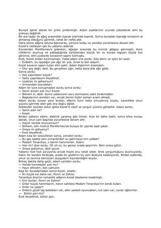 Buraya işaret olarak bir çinko çivilenmişti. Adam ayaklarının ucunda yükselerek elini bu
çinkoya değdirdi.
Bir ara taşlar ile ağaç arasındaki toprak üzerinde tepindi. Sonra buradaki toprağa kimsenin el
atmamış olduğunu görerek, rahat bir nefes aldı.
Daha sonra sağına soluna bakınarak, yönünü buldu ve yeniden yürümesine devam etti.
Kozet'e rastlayan işte bu yabancı adamdı.
Korulardan Montferney'e giderken, ağaçlar arasında bu minicik gölgeyi görmüştü. Kızın
iniltilerini duymuş ve yaklaştığında kendisinden büyük bir su kovası taşıyan küçük kızı
görünce, elini uzatarak kovasının sapını tutmuştu.
Evet, Kozet ondan korkmamıştı. Yolda adam ona sordu. Sesi derin ve içten bir sesti:
— Evlâdım, bu taşıdığın çok ağır bir yük, bırak ta ben alayım.
Kozet kovanın sapını tutan elini çekti. Adam dişlerinin arasından:
— Olur şey değil, dedi. Bu gerçekten ağır, hatta bana bile ağır geldi.
Sonra sordu:
— Kaç yaşındasın küçük?
— Sekiz yaşındayım beyefendi.
— Uzaktan mı geliyorsun?
— Ormandaki kaynaktan.
Adam bir süre konuşmadan durdu sonra sordu:
— Senin annen yok mu? Kozet:
— Bilmem ki, dedi. Sonra yabancının soru sormasına vakit bırakmadan.
— Başkalarının anneleri var, ancak benim hiçbir zaman anam olmadı.
Adam durdu kovayı yere bıraktı, ellerini kızın sıska omuzlarına koydu, karanlıkta onun
yüzünü görmek ister gibi ona doğru eğildi.
Göklerden süzülen soluk ışıkta Kozet'in zayıf ve yorgun yüzünü görebildi. Adam sordu:
— Senin adın ne?
— Kozet.
Birden yabancı adam, elektrik çarpmış gibi titredi. Kıza bir daha baktı, sonra eline kovayı
alarak, onun yanı başında yürümesine devam etti:
— Küçük nerede oturuyorsun?
— Bilmem, bilir misiniz Montferney'de buraya bir çeyrek saat çeker.
— Oraya mı gidiyoruz?
— Evet beyefendi.
Adam kısa bir sessizlikten sonra, yeniden sordu:
— Bu geç saatte seni ormanlardan su getirmeye kim yolladı?
— Madam Tenardiye, o benim hanımımdır. Adam:
— Han mı? diye sordu. Oh oh iyi, bu geceyi orada geçiririm. Beni oraya götür.
— Oraya gidiyoruz, dedi çocuk.
Yabancı hızlı hızlı yürüyordu ancak Kozet onu rahat izledi. Artık yorgunluğunu duymuyordu.
Sakin bir kendini bırakışla, arada bir gözlerini bu yeni dostuna kaldırıyordu. Birden kalbinde,
umut ve sevince benzeyen duyguların kıpırdandığını duydu.
Birkaç dakika daha geçti, adam yeniden sordu:
— Handa hizmetçiler yok mu?
— Hayır efendim, ben yalnızım.
Kısa bir duraklamadan sonra Kozet, anlattı:
— Đki küçük kız daha var, Ponin ve Zelma.
Tenardiye Ana'nın romantik adlarını Kozet böylesine kısaltmıştı.
— Kim bunlar, Ponin ve Zelma?
— Onlar küçük hanımlarım, hanın sahibesi Madam Tenardiye'nin kendi kızları.
— Onlar ne yapar?
— Onların güzel taş bebekleri var, altın yaldızlı oyuncakları, kul uları var, oynar eğlenirler.
— Bütün gün mü?
Evet beyefendi, bütün gün.
 