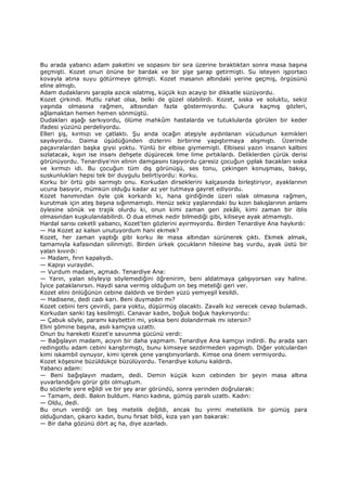 Bu arada yabancı adam paketini ve sopasını bir sıra üzerine bıraktıktan sonra masa başına
geçmişti. Kozet onun önüne bir bardak ve bir şişe şarap getirmişti. Su isteyen işportacı
kovayla atına suyu götürmeye gitmişti. Kozet masanın altındaki yerine geçmiş, örgüsünü
eline almıştı.
Adam dudaklarını şarapla azıcık ıslatmış, küçük kızı acayip bir dikkatle süzüyordu.
Kozet çirkindi. Mutlu rahat olsa, belki de güzel olabilirdi. Kozet, sıska ve soluktu, sekiz
yaşında olmasına rağmen, altısından fazla göstermiyordu. Çukura kaçmış gözleri,
ağlamaktan hemen hemen sönmüştü.
Dudakları aşağı sarkıyordu, ölüme mahkûm hastalarda ve tutuklularda görülen bir keder
ifadesi yüzünü perdeliyordu.
Elleri şiş, kırmızı ve çatlaktı. Şu anda ocağın ateşiyle aydınlanan vücudunun kemikleri
sayılıyordu. Daima üşüdüğünden dizlerini birbirine yapıştırmaya alışmıştı. Üzerinde
paçavralardan başka giysi yoktu. Yünlü bir elbise giymemişti. Elbisesi yazın insanın kalbini
sızlatacak, kışın ise insanı dehşete düşürecek lime lime pırtıklardı. Deliklerden çürük derisi
görünüyordu. Tenardiye'nin elinin damgasını taşıyordu çaresiz çocuğun çıplak bacakları sıska
ve kırmızı idi. Bu çocuğun tüm dış görünüşü, ses tonu, çekingen konuşması, bakışı,
suskunlukları hepsi tek bir duygulu belirtiyordu: Korku.
Korku bir örtü gibi sarmıştı onu. Korkudan dirseklerini kalçasında birleştiriyor, ayaklarının
ucuna basıyor, mümkün olduğu kadar az yer tutmaya gayret ediyordu.
Kozet hanımından öyle çok korkardı ki, hana girdiğinde üzeri ıslak olmasına rağmen,
kurutmak için ateş başına sığınmamıştı. Henüz sekiz yaşlarındaki bu kızın bakışlarının anlamı
öylesine sönük ve trajik olurdu ki, onun kimi zaman geri zekâlı, kimi zaman bir iblis
olmasından kuşkulanılabilirdi. O dua etmek nedir bilmediği gibi, kiliseye ayak atmamıştı.
Hardal sarısı ceketli yabancı, Kozet'ten gözlerini ayırmıyordu. Birden Tenardiye Ana haykırdı:
— Ha Kozet az kalsın unutuyordum hani ekmek?
Kozet, her zaman yaptığı gibi korku ile masa altından sürünerek çıktı. Ekmek almak,
tamamıyla kafasından silinmişti. Birden ürkek çocukların hilesine baş vurdu, ayak üstü bir
yalan kıvırdı:
— Madam, fırın kapalıydı.
— Kapıyı vuraydın.
— Vurdum madam, açmadı. Tenardiye Ana:
— Yarın, yalan söyleyip söylemediğini öğrenirim, beni aldatmaya çalışıyorsan vay haline.
Đyice pataklanırsın. Haydi sana vermiş olduğum on beş meteliği geri ver.
Kozet elini önlüğünün cebine daldırdı ve birden yüzü yemyeşil kesildi.
— Hadisene, dedi cadı karı. Beni duymadın mı?
Kozet cebini ters çevirdi, para yoktu, düşürmüş olacaktı. Zavallı kız verecek cevap bulamadı.
Korkudan sanki taş kesilmişti. Canavar kadın, boğuk boğuk haykırıyordu:
— Çabuk söyle, paramı kaybettin mi, yoksa beni dolandırmak mı istersin?
Elini şömine başına, asılı kamçıya uzattı.
Onun bu hareketi Kozet'e savunma gücünü verdi:
— Bağışlayın madam, acıyın bir daha yapmam. Tenardiye Ana kamçıyı indirdi. Bu arada sarı
redingotlu adam cebini karıştırmıştı, bunu kimseye sezdirmeden yapmıştı. Diğer yolculardan
kimi iskambil oynuyor, kimi içerek çene yarıştırıyorlardı. Kimse ona önem vermiyordu.
Kozet köşesine büzüldükçe büzülüyordu. Tenardiye kolunu kaldırdı.
Yabancı adam:
— Beni bağışlayın madam, dedi. Demin küçük kızın cebinden bir şeyin masa altına
yuvarlandığını görür gibi olmuştum.
Bu sözlerle yere eğildi ve bir şey arar göründü, sonra yerinden doğrularak:
— Tamam, dedi. Bakın buldum. Hancı kadına, gümüş paralı uzattı. Kadın:
— Oldu, dedi.
Bu onun verdiği on beş metelik değildi, ancak bu yirmi meteliklik bir gümüş para
olduğundan, çıkarcı kadın, bunu fırsat bildi, kıza yan yan bakarak:
— Bir daha gözünü dört aç ha, diye azarladı.
 