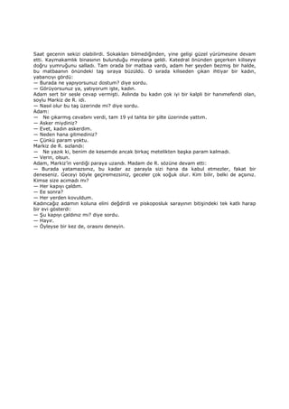 Saat gecenin sekizi olabilirdi. Sokakları bilmediğinden, yine gelişi güzel yürümesine devam
etti. Kaymakamlık binasının bulunduğu meydana geldi. Katedral önünden geçerken kiliseye
doğru yumruğunu salladı. Tam orada bir matbaa vardı, adam her şeyden bezmiş bir halde,
bu matbaanın önündeki taş sıraya büzüldü. O sırada kiliseden çıkan ihtiyar bir kadın,
yabancıyı gördü:
— Burada ne yapıyorsunuz dostum? diye sordu.
— Görüyorsunuz ya, yatıyorum işte, kadın.
Adam sert bir sesle cevap vermişti. Aslında bu kadın çok iyi bir kalpli bir hanımefendi olan,
soylu Markiz de R. idi.
— Nasıl olur bu taş üzerinde mi? diye sordu.
Adam:
— Ne çıkarmış cevabını verdi, tam 19 yıl tahta bir şilte üzerinde yattım.
— Asker miydiniz?
— Evet, kadın askerdim.
— Neden hana gitmediniz?
— Çünkü param yoktu.
Markiz de R. sızlandı:
— Ne yazık ki, benim de kesemde ancak birkaç metelikten başka param kalmadı.
— Verin, olsun.
Adam, Markiz’in verdiği paraya uzandı. Madam de R. sözüne devam etti:
— Burada yatamazsınız, bu kadar az parayla sizi hana da kabul etmezler, fakat bir
deneseniz. Geceyi böyle geçiremezsiniz, geceler çok soğuk olur. Kim bilir, belki de açsınız.
Kimse size acımadı mı?
— Her kapıyı çaldım.
— Ee sonra?
— Her yerden kovuldum.
Kadıncağız adamın koluna elini değdirdi ve piskoposluk sarayının bitişindeki tek katlı harap
bir evi gösterdi:
— Şu kapıyı çaldınız mı? diye sordu.
— Hayır.
— Öyleyse bir kez de, orasını deneyin.
 