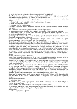 — Haydi artık sen de oyna, dedi. Đşinin bedelini verdim, oyna yavrum.
Bay Tenardiye parayı hemen kesesine indirdi. Karısının artık bir diyeceği kalmamıştı, ancak
dudaklarım kanatırcasına ısırdı ve yüzünü bir kin dalgası bürüdü.
Ne var ki Kozet, bu olup bitenlerden pek bir şey anlamadığından titremekte devam ediyordu,
sordu:
— Madam doğru mu, oynayabilir miyim? Kadın korkunç bir sesle:
— Oyna, diye haykırdı. Kozet:
— Teşekkür ederim madam, dedi.
Dudakları Tenardiye Ana'ya teşekkür ederken, bütün kalbiyle yabancı adama teşekkür
ediyordu.
Bay Tenardiye, yeniden içmeye koyulmuştu, karısı kulağına eğildi:
— Baksana kim olabilir, şu sarılı herif? Pek gözüm tutmadı. Tenardiye dudak bükerek:
— Belli olmaz, dedi. Bu kılıkta gezen zenginleri çok gördüm. Kozet örgüsünü bir yana
bırakmış, ancak sığınağından dışarı
çıkmamıştı. O mümkün olduğu kadar az ortaya çıkardı, arkasında duran bir kutudan eski
paçavraları ve kurşun kılıcını çıkardı.
Eponin ve Azelma onunla ilgilenmiyordu. Küçük kızlar çok önemli bir işlem
uygulamaktaydılar. Kediyi kapmışlar, onu kundaklıyorlardı.
Bu arada sevgili bebek, yere atılmıştı. Kardeşlerin büyüğü olan güzel Eponin, kırmızı ve mavi
paçavralarla kedi yavrusunu sararak kuş cıvıltısını andıran bir sesle, kardeşine şöyle diyordu:
— Bana bak kardeşim, bu bebek diğerinden daha eğlenceli, bu canlı bebek kıpırdıyor,
haykırıyor, sıcak bir bebek. Bak kardeşim gel bununla eğlenelim. Bu benim küçük kızım
olsun. Ben bir hanım olacağım sen beni görmeye geldiğinde, kızıma bakarsın, yavaş yavaş
onun kulaklarını ve bıyıklarını yeni görmüş gibi şaşkın durursun, daha sonra kuyruğunu
farkedersin ve bana. "Aman Yâ Rabbim, ne garip kızınız var madam?" dediğinde ben de
sana: "Valla madam işte benim küçük kızım böyle. Günümüzün kızları, böyle oluyorlar,"
derim.
Azelma, ablasını hayranlıkla dinliyordu.
Bu arada arabacı müşteriler müstehcen bir türkü okumaya başlamışlardı, tavanları sarsacak
kadar gülüyorlardı. Han sahibi bay Tenardiye, onlarla birlikte el çırpıyordu.
Kuşların bir hiçten yuva yaptıkları gibi, küçük kızlarda bir kaç bezden hemencecik bir bebek
yaratırlar. Kozet de kendi minicik kılıcını kundaklamıştı, onu da koluna yatırmış yavaş bir
sesle ninni söylüyordu.
Oyuncak bebek, kız çocuklarının en zorlu ihtiyacı olduğu gibi en yakın arkadaşlarından
biridir. Bakmak, giydirmek, süslemek, soymak, yeniden giydirmek, öğretmek, azarlamak,
kucağında sallamak, uyutmak işte kadının bütün geleceği bu birkaç kelimenin içinde gizlidir
Bebeklerine zıbınlar, etekler diken küçük kız, genç kız olur ve kadınlasın Birinci çocuk, son
bebeğin devamıdır.
Bebeksiz bir küçük kız hemen hemen çocuksuz bir kadın, kadar mutsuz olur.
Bu arada Tenardiye kadın, sarılı adamın yanına yaklaşmıştı. "Kocam haklı, diye düşündü.
Kim bilir belki de bu Banker Lafit bile olabilir. Şu zenginler arada bir şakalar yapmasını
sever."
Adamın masasına oturdu.
— Beyefendi, dedi.
Beyefendi sözüne, adam başını çevirdi. O ana kadar Tenardiye Ana onu "Babalık" ya da
"Efendi" diye çağırmıştı.
Haşin halinden bile, daha ürkütücü olan güler yüzlü tavrıyla, kadın:
— Baksanıza beyefendi, dedi. Bana kalırsa çocuğun oynamasına sırf sizin hatırınız için razı
oldum. Aslında o miskinin biridir, onun çalışması lâzım.
Adam sordu:
— Yoksa o sizin kızınız değil mi?
 