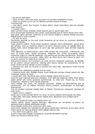 — Ne olmuş? dedi adam.
— Daha ne olsun, dedi hancı kadın. Bu dilenci kız çocukların bebeğine el uzattı.
— Bütün bu gürültü, bunun için mi? Bebekle oynarsa kıyamet mi kopar.
Tenardiye Ana:
— Kirli ellerini sürdü, diye haykırdı. O iğrenç ellerini. Kozet hıçkırıklarını daha da yükseltti,
kadın haykırdı:
— Susacak mısın?
Adam yerinden fırladı, dosdoğru sokak kapısına gitti ve açarak dışarı çıktı.
Onun çıkmasından faydalanan hancı kadın, masa altındaki kıza bir tekme atarak hırsını aldı.
Kapı açıldı, adam göründü. Kollarında az önce sözünü ettiğimiz o şahane bebeği tutuyordu.
Bebeği Kozet'in önüne koyarak:
— Al, dedi. Bu senin.
Meyhanede geçirdiği bu son saat içinde karşısında ışıl ışıl yanan bu oyuncakçı dükkânını
farketmiş olacaktı.
Kozet gözlerini kaldırdı. Elinde bebek kendisine yaklaşan adamı gördüğünde, güneşi görür
gibi olmuştu. Onun şu inanılmaz sözlerini "bu senin" demesini duydu, bir bebeğe baktı, bir
adama baktı, tekrar bebeğe baktı ve sonra ağır ağır gerileyerek masa altındaki köşesine
büzüldü.
Artık ağlamıyor ve haykırmıyordu, sanki nefes almaya bile korkuyordu. Tenardiye'ler, karı
koca ve küçük kızlar, heykel olmuşlardı. Müşteriler bile, birden susmuşlardı. Bütün
meyhaneyi yoğun bir sessizlik kaplamıştı. Taş kesilmiş gibi yerinden kıpırdamayan Tenardiye
Ana, yine tahminlerini kuruyordu: "Allah, Allah, şu ihtiyar kimin nesi? Yoksul bir adam mı?
Ya da bir milyoner mi? Belki de bir hırsızdır."
Meyhaneciye gelince, tüm karakterini şu anda yüzünün ifadesinde yansıtmıştı. Bir bebeğe,
bir de yabancı yolcuya bakıyordu, adamda para kokusu almıştı. Bu duraksaması, bir an
sürdü, birden karısına yaklaştı ve onun kulağına:
— Baksana karı, dedi. Şu oyuncak en azından otuz frank eder. Saçmalama, herifin önünde
dize gelelim.
Tenardiye Ana, tatlılaşmaya çalıştığı sinsi bir sesle:
— Hadisene Kozet, dedi. Bebeğini alsana. Kozet deliğinden çıkmaya nihayet cesaret etti. Bay
Tenardiye, okşayıcı bir sesle:
— Kozet'ciğim, dedi. Beyefendi sana verdi bu bebeği, alsana artık bu senin.
Kozet bir çeşit kuşkuyla bakıyordu bebeğine. Yüzü hâlâ göz yaşlarıyla ıslaktı, fakat gözleri
sabah gökleri gibi sevinç güneşiyle aydınlanmıştı. Şu anda ona: "Küçük kız, siz Fransa
Kraliçesiniz," deseler bu denli hayrete düşmezdi.
Sanki bebeğe elini sürse, yer yarılacak sanıyordu. Aslında bu tahminlerinde pek de
yanılmıyordu, yani hiç değilse Tenardiye Ana'nın kendisini azarlayacağını ve döveceğini
düşünüyordu.
Yine de kendisini tutamadı bebeğe baktı ve Madam Tenardiye'ye yaklaşarak, çekingen bir
sesle sordu:
— Alabilir miyim, madam?
Küçük kızın o anda yüzünde beliren acı, korku ve sevinç ifadesini tanımlayacak söz yoktu.
— Allah Allah, dedi kadın. Elbette alırsın. Bebek senin. Beyefendi sana verdiğine göre?
Kozet sordu:
— Sahi mi beyefendi? Doğru mu? Bebek benim mi?
Yabancı adamın gözleri yaşlarla dolmuştu, ağlamamak için konuşmadı ve başının bir
işaretiyle Kozet'e bebeği alabileceğini anlattı.
Sonra bebeğin pembe elini, küçük kızın eline uzattı.
Kozet sanki, bebeğin elini yakacakmış gibi geriye çekildi dilini çıkartarak, önüne baktı. Sonra
birden yabani bir tutkuyla atılarak hanım bebeği kollarına aldı:
— Onu Katrin diye çağırırım, dedi.
Kozet'in paçavraları bebeğin kurdelelerine ve pembe dantellerine karıştı.
Küçük kız, hanımına dönerek sordu:
 