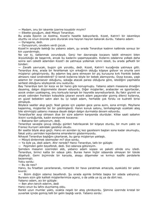 — Madam, onu bir iskemle üzerine koyabilir miyim?
— Elbette çocuğum, dedi Mösyö Tenardiye.
Bu arada Eponin ve Azelma, Kozet'e hasetle bakıyorlardı. Kozet, Katrin'i bir iskemleye
oturttu ve onun önünde yere oturarak ona hayran hayran bakarak durdu. Yabancı adam:
— Oynaşana, dedi.
— Oynuyorum, cevabını verdi çocuk.
Kozet'in sevgiyle baktığı bu yabancı adam, şu sırada Tenardiye kadının kalbinde sonsuz bir
kin uyandırmıştı.
Ne var ki, katlanmak zorundaydı. Gerçi her davranışta kocasını taklit etmesini bilen
ikiyüzlülüğü de başarırdı, ancak bu kadarını yapamayacaktı. Kızlarını odalarına yolladı daha
sonra sarı ceketli adamdan Kozet'i de yatmaya yollamak iznini istedi, bu arada şefkatli bir
tondan:
— Zavallı yavrucak, bugün çok yoruldu, dedi. Kozet, Katrin'i kucağında yatmaya gitti.
Tenardiye Ana, arada bir ferahlamak için erkeğinin olduğu köşeye gidiyor ve onunla yeni
müşteriyi çekiştiriyordu. Bu adamın beş para etmeyen bir piç kurusuna kırk franklık bebek
almasını nasıl sindirebilirdi? O kendi kızlarına böyle bir bebek alamıyordu. Oysa kocası, yaşlı
adamın bir insansever olduğunu, sokağa atacak parası olduğuna göre, istediğini yapmakta
serbest olduğunu söyleyerek onu susturdu.
Bay Tenardiye tam bir koca ve bir hancı gibi konuşmuştu. Yabancı adam masasına dirseğini
dayamış, dalgın düşünmekte devam ediyordu. Diğer müşteriler, arabacılar ve işportacılar,
azıcık ondan uzaklaşmış, onu korkuyla karışık bir hayretle seyrediyorlardı. Bu fakir giyimli ve
ancak cebinden frankları kolaylıkla çıkaran esrarlı adam paçavralar giymiş dilenci kızlarına,
en güzel bebekleri satın alan bu iyi kalpli adam, herhalde çok forslu ve kudretli birisi
olmalıydı.
Böylece saatler akıp geçti. Noel gecesi için yapılan gece yarısı ayini, sona ermişti. Meyhane
kapanmış, müşteriler bir bir çekilmişlerdi. Hanın konuk salonu, tenhalaşmıştı ocaktaki ateş
bile sönmüştü yabancı masaya dayalı dalgın dalgın durmakta devam ediyordu.
Tenardiye'ler ayıp olmasın diye bir süre adamın karşısında oturdular. Kilise saati sabahın
ikisini vurduğunda, kadın esneyerek kocasına:
— Baksana ben yatıyorum, dedi.
Tenardiye savaşta çavuş olduğu günleri hatırlayarak bir köşeye oturdu, bir mum yaktı ve
Fransız Kuriyeri adındaki gazeteyi okudu.
Bir saatte böyle akıp geçti. Hancı en azından üç kez gazetesini baştan sona kadar okumuştu,
fakat yolcu yerinden kıpırdanma emarelerini göstermiyordu.
Nihayet Tenardiye başlığını çıkartarak, bu garip müşteriye yaklaştı.
— Mösyö dinlenmek istemezler mi? diye sordu.
— Ya öyle ya, dedi adam. Ahır nerede? Hancı Tenardiye, tatlı bir gülüşle:
— Peşimden gelin beyefendi, dedi. Sizi odanıza götüreyim.
Şamdanı masanın üzerinden aldı, yabancı adam sopası ve paketi elinde onu izledi.
Tenardiye, birinci katta bir odaya çıktı. Burası hanın hiçbir odasında olmayan bir lüksle
döşeliydi. Gemi biçiminde bir karyola, akaşu döşemeler ve kırmızı kadife perdelerle
bezenmişti.
Yolcu sordu:
— Bu da nesi?
Hancı, bu fırsattan yararlanarak, romantik bir hava yaratmak amacıyla, ayaküstü bir yalan
kıvırdı:
— Bizim düğün odamız beyefendi. Şu sırada eşimle birlikte başka bir odada yatıyoruz.
Burasını sizin gibi kaliteli müşterilerimize açarız, o da yılda ya üç ya da dört kez.
Yabancı adam, acı bir gülüşle:
— Ben ahırı tercih ederim, dedi
Hancı onun bu lafını duymamış oldu.
Renkli uzun mumlar yaktı, ocakta neşeli bir ateş çıtırdıyordu. Şömine üzerinde kristal bir
yuvarlak içinde gümüş telli bir gelin başlığı vardı. Yabancı sordu:
 
