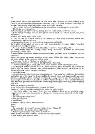 III
Ertesi sabah henüz gün doğmadan bir saat önce Bay Tenardiye mumunu yakmış masa
başında yolcunun faturasını hazırlıyordu. Ona tam, yirmi üç franklık bir hesap çıkartmıştı. Bir
ara yanı başına gelip omzundan bakan karısı, sevinçli bir hayretle:
— Ne yirmi üç frank mı? diye haykırdığında, kocası bunu umursamaz gibi omuz silkti:
— Elbette bu onun için az bile.
Kızlarına nispet gibi Kozet'e verilen bebeği düşünen kadın hırsla dudaklarını büzdü:
— Evet, Mösyö Tenardiye haklısın, o bu parayı vermeli fakat bana kalırsa bu çok para, belki
de vermez.
— Verir, dedi adam. Daha sonra ekledi:
— Tam bin beş yüz franklık ödenecek bir bonom var. Sen hesap pusulasını adama ver,
diyerek yemek salonundan çıktı.
Henüz kapıdan çıkmıştı ki, merdivenlerde yabancı adam göründü.
Sarılı adam elinde yükü ve sopası ağır ağır basamaklardan iniyordu. Madam Tenardiye
tatlılaştırmak istediği, bir sesle:
— Ne kadar da erken kalktınız, dedi. Yoksa bizden ayrılıyor musunuz beyim?
Bu arada elinde kocasının uzattığı kâğıdı evirip çeviriyordu. Yüzünde bir çekingenlik
görünmüştü, cevap verdi:
— Evet madam gidiyorum, esasen burada işim yoktu, geçerken şöyle bir uğradım. Borcum
ne kadar?
Kadın ona cevap vermeden pusulayı uzattı, adam kâğıdı alıp baktı, fakat önemsemez
göründü. Dikkati başka yöndeydi, kadına sordu:
— Madam şu Montferney'de işleriniz iyi gidiyor mu?
Tenardiye Ana, adamın neyi sormak istediğini önce anlayamadı:
— Valla beyefendi, şöyle böyle, dedi. Daha sonra acıklı bir sesle yakınmaya başladı:
— Ah beyciğim ortalık öylesine pahalı ki, bizim buralarda paralı müşteriler ne gezer? Sizin
gibi eli açık ve zengin konuklara her zaman rastlanmaz, masraflarımız da öylesine çok ki,
meselâ şu küçük kız bize pahalıya mal oluyor.
— Hangi küçük kız?
— Hangisi olsun hani şu Kozet canım, kasabada onu "Tarla Kuşu" diye çağırırlar. Aman Allah
şu köylüler de ad takmakta hiç de usta değillerdir, aslında Kozet tarla kuşuna değil, yarasaya
benzer. Ah beyciğim, bizim için hayır yapmak hiç de kolay olmuyor fazla bir kazancımız yok,
oysa vergiler canımıza okur. Beyefendi herhalde hükümetin bizden haraç kestiğini bilirsiniz,
hem de benim gibi kendi kızları olan bir kadının başkalarının çocuklarını doyurmasının gereği
olur mu?
Adam hiç aldırmaz gibi sordu:
— Şu Kozet'i sizin başınızdan alsam, buna ne dersiniz?
Meyhaneci kadının, geniş kemikli yüzünde, birden bir gülüş belirdi:
— Hay Tanrı sizden razı olsun, dedi. Alın onu, götürün. Şımartın ne isterseniz yapın.
Hayatımın sonuna kadar duacınız olurum. Gerçek mi konuşursunuz, götürmek mi istersiniz?
— Elbette.
— Ya demek götürüyorsunuz?
— Evet götürüyorum.
— Hemen mi?
— Elbette, çocuğu çağırın. Kadın seslendi:
Kozet.
Adam:
— Bu arada, ben de masrafı ödeyeyim, dedi. Hesap ne kadardı?
Elindeki pusulaya bir göz atarak hayretle irkildi:
— Ne! diye yüksek sesle sordu. Yirmi üç frank mı?
Kadın buna hazırlamıştı kendisini, kesin bir tondan cevap verdi:
— Evet mösyö, tam yirmi üç frank.
 