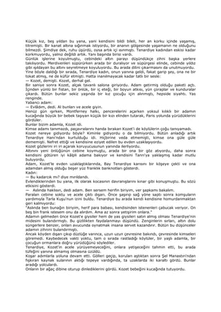 Küçük kız, beş yıldan bu yana, yani kendisini bildi bileli, her an korku içinde yaşamış,
titremişti. Bir kanat altına sığınmak istiyordu, bir ananın gölgesinde yaşamanın ne olduğunu
bilmezdi. Şimdiye dek, ruhu üşürdü, oysa artık içi ısınmıştı. Tenardiye kadından eskisi kadar
korkmuyordu, yalnız değildi artık. Yanı başında birisi vardı.
Günlük işlerine koyulmuştu, cebindeki altın parayı düşündükçe zihni başka yerlere
takılıyordu. Merdivenleri süpürürken arada bir duralıyor ve süpürgesi elinde, cebinde yıldız
gibi ışıldayan bu altını seyretmeye koyuluyordu. Bu arada dilini çıkarmasını da unutmuyordu.
Yine böyle daldığı bir sırada, Tenardiye kadın, onun yanına geldi, fakat garip şey, ona ne bir
tokat atmış, ne de küfür etmişti. Hatta inanılmayacak kadar tatlı bir sesle:
— Kozet, demişti. Kozet, derhal gel.
Bir saniye sonra Kozet, alçak tavanlı salona giriyordu. Adam getirmiş olduğu paketi açtı.
Đçinden yünlü bir fistan, bir önlük, bir iç eteği, bir boyun atkısı, yün çoraplar ve kunduralar
çıkardı. Bütün bunlar sekiz yaşında bir kız çocuğu için alınmıştı, hepside siyahtı. Yas
renginde.
Yabancı adam:
— Evlâdım, dedi. Al bunları ve acele giyin.
Henüz gün ışırken, Montferney halkı, pencerelerini açarken yoksul kılıklı bir adamın
kucağında büyük bir bebek taşıyan küçük bir kızı elinden tutarak, Paris yolunda yürüdüklerini
gördüler.
Bunlar bizim adamla, Kozet idi.
Kimse adamı tanımazdı, paçavralarını handa bırakan Kozet'i de köylülerin çoğu tanıyamadı.
Kozet nereye gidiyordu böyle? Kiminle gidiyordu o da bilmiyordu. Bütün anladığı artık
Tenardiye Hanı'ndan kurtulduğu idi. Hiçbirine veda etmemişti, kimse ona güle güle
dememişti. Nefret ettiği ve kendisine eziyet edilen bu evden uzaklaşıyordu.
Kozet gözlerini iri iri açarak koruyucusunun yanında ilerliyordu.
Altınını yeni önlüğünün cebine koymuştu, arada bir ona bir göz atıyordu, daha sonra
kendisini götüren iyi kâlpli adama bakıyor ve kendisini Tanrı'ya yaklaşmış kadar mutlu
buluyordu.
Adam, Kozet'le evden uzaklaştıklarında, Bay Tenardiye karısını bir köşeye çekti ve ona
adamdan almış olduğu beşer yüz franklık banknotları gösterdi.
Kadın:
— Bu kadarcık mı? diye mırıldandı.
Evlendiklerinden bu yana, ilk olarak kocasının davranışlarını kınar gibi konuşmuştu. Bu sözü
etkisini gösterdi.
— Aslında haklısın, dedi adam. Ben sersem herifin biriyim, ver şapkamı bakalım.
Paralan cebine soktu ve acele çıktı dışarı. Önce şaşırıp sağ yöne saptı sonra komşuların
yardımıyla Tarla Kuşu'nun izini buldu. Tenardiye bu arada kendi kendisine homurdanmaktan
geri kalmıyordu:
"Aslında ben bunağın biriyim, herif para babası, kendisinden istenenleri çabucak veriyor. On
beş bin frank istesem onu da alırdım. Ama az sonra yetişirim onlara."
Adamın gelmeden önce Kozet'e giysiler hem de yas giysileri satın almış olması Tenardiye'nin
midesini bulandırmıştı. Bu gizlilikten faydalanmayı düşündü. Zenginlerin sırları, altın dolu
süngerlere benzer, onları avucunda oynatmak insana servet kazandırır. Bütün bu düşünceler
adamın zihnini bulandırmıştı.
Ancak köyden dışarı çıkıp düzlüğe varınca, uzun uzun çevresine bakındı, çevresinde kimseleri
göremedi. Kaybedecek vakti yoktu, tam o sırada rastladığı köylüler, bir yaşlı adamla, bir
çocuğun ormanlara doğru yürüdüğünü söylediler.
Tenardiye, Kozet'in acele yürüyemeyeceğini, onlara yetişeceğini tahmin etti, bu arada
tüfeğini yanına almamış olmasına üzüldü.
Koşar adımlarla yoluna devam etti. Gölleri geçip, koruları aştıktan sonra Şel Manastırı'ndan
fışkıran kaynak sularının aktığı tepeye vardığında, ta uzaklarda iki karaltı gördü. Bunlar
aradığı yolculardı.
Onların bir ağaç dibine oturup dinlediklerini gördü. Kozet bebeğini kucağında tutuyordu.
 