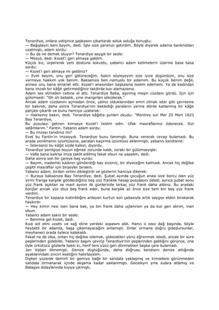 Tenardiye, onlara yetişince şapkasını çıkartarak soluk soluğa konuştu:
— Bağışlayın beni bayım, dedi. Đşte size paranızı getirdim. Böyle diyerek adama banknotları
uzatmıştı, adam sordu:
— Bu da ne demek oluyor? Tenardiye saygılı bir sesle:
— Mösyö, dedi. Kozet'i geri almaya geldim.
Küçük kız, ürpererek yeni dostuna sokuldu, yabancı adam kelimelerin üzerine basa basa
sordu:
— Kozet'i geri almaya mı geldiniz?
— Evet beyim, onu geri götüreceğim, bakın söyleyeyim size iyice düşündüm, onu size
vermeye hakkım yok benim. Baksanıza ben namuslu bir adamım. Bu küçük benim değil,
annesi onu bana emanet etti. Kozet'i anasından başkasına teslim edemem. Ya da kadından
bana imzalı bir kâğıt getirmediğiniz takdirde kızı alamazsınız.
Adam ses etmeden cebine el attı. Tenardiye Baba, aşınmış meşin cüzdanı gördü. Đçin için
gülümsedi: "Oh oh babalık, yine mangırları sökülecek."
Ancak adam cüzdanını açmadan önce, yalnız olduklarından emin olmak ister gibi çevresine
bir bakındı, daha sonra Tenardiye'nin beklediği paraların yerine dörde katlanmış bir kâğıt
parçası çıkardı ve bunu hancıya uzatarak:
— Haklısınız bakın, dedi. Tenardiye kâğıtta şunları okudu: "Möntrey sür Mer 25 Mart 1823
Bay Tenardiye,
Bu pusulayı getiren kimseye Kozet'i teslim edin. Ufak masraflarınız ödenecek. Sizi
selâmlarım." Fantin. Yabancı adam sordu:
— Bu imzayı tanıdınız mı?
Evet bu Fantin'in imzasıydı. Tenardiye bunu tanımıştı. Buna verecek cevap bulamadı. Bu
arada yenilmenin üzüntüsüne, paraları kaçırma üzüntüsü eklenmişti, yabancı kendisine:
— Đsterseniz bu kâğıt sizde kalsın, diyordu.
Tenardiye yenilgiye boyun eğmek zorunda kaldı, zoraki bir gülümseyişle:
— Valla bana kalırsa imza taklit edilmiş fakat olsun ne yapalım, dedi.
Daha sonra son bir çareye baş vurdu:
— Bayım, mademki kadının gönderdiği bay sizsiniz, bir diyeceğim kalmadı. Ancak hiç değilse
çeşitli masraflar için birşeyler bırakın.
Yabancı adam, birden sırtını dikleştirdi ve gözlerini hancıya dikerek:
— Buraya baksanıza Bay Tenardiye, dedi. Şubat ayında çocuğun anası size borcu olan yüz
yirmi franga karşılık gönderdiğiniz beş yüz franklık hesap pusulasını ödedi, ayrıca şubat sonu
yüz frank açıktan ve mart ayının ilk günlerinde birkaç yüz frank daha aldınız. Bu aradaki
borçlar ancak yüz otuz beş frank eder, buna karşılık az önce size tam bin beş yüz frank
verdim.
Tenardiye bir kapana kıstırıldığını anlayan kurtun son çabasıyla artık saygıyı elden bırakarak
haykırdı:
— Hey kimin nesi isen bana bak, ya bin frank daha uçlanırsın ya da kızı geri alırım, inan
olsun.
Yabancı adam sakin bir sesle:
— Benimle gel Kozet, dedi.
Kıza sol elini uzattı ve sağ eline yerdeki sopasını aldı. Hancı o ıssız dağ başında, böyle
heybetli bir adamla, başa çıkamayacağını anlamıştı. Onlar ormana doğru gidedursunlar,
meyhaneci orada öylece kalakaldı.
Fakat ne de olsa, onları hiç değilse izlemek, gidecekleri yönü öğrenmek istedi, ancak bir süre
peşlerinden gidebildi. Yabancı başını çevirip Tenardiye'nin peşlerinden geldiğini görünce, ona
öyle ürkütücü gözlerle baktı ki, herif ters yüzü geri dönmekten başka çare bulamadı.
Jan Valjan ölmemişti. Denize düştüğünde, daha doğrusu kendisini denize attığında
ayaklarındaki zinciri kestiğini hatırlayalım.
Dipten yüzerek demirli bir gemiye bağlı bir sandala yaklaşmış ve kimselere görünmeden
sandala tırmanarak içinde akşama kadar saklanmıştı. Geceleyin yine sulara atlamış ve
Balagye dolaylarında kıyıya çıkmıştı.
 