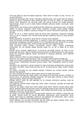 Yirmi beş yıldan bu yana tek başına yaşıyordu. Hiçbir zaman ne baba, ne aşık, ne koca, ne
de dost olmamıştı.
Cezaevinde bulunduğu yıllar içinde o kabuğuna çekilmiş sessiz, asık suratlı haşin bir adamdı.
Aslında bu ihtiyar mahkûmun kalbi tamamıyla bakır bir kalp idi. Ablası ve yeğenlerinden
belirsiz anılar saklıyordu. Bir zamanlar onları çok aramış, bulmak için elinden gelenden
kaçınmamıştı, ancak ne var ki onları ilelebet yitirdiğini anlayınca ailesini unutmuştu. Đnsan
kalbi böyledir.
Kozet'i görüp, onu kurtarıp yanına aldığında birden kalbinde bir kıpırdanma duydu. Yüreğinde
şefkatli ve tutkulu duyguların hepsi birden ayaklandı. Çocuğun yattığı yatağa yaklaştı
sevinçten titriyordu, evlâdının uykusunu kollayan bir ananın heyecanına tutulmuştu. Zavallı
saf kalp.
Ancak ne var ki, o ellisini geçmiş, Kozet ise henüz sekiz yaşındaydı. Hayatında rastladığı
ikinci nur idi bu. Piskopos onun ufkunda fazilet güneşini parlatmış. Kozet ise sevgi güneşini
alevlemişti.
Birlikte geçirdikleri ilk günlerini, böyle tatlı bir mutluluk içinde yaşadılar.
Kozet de farkında varmadan değişiyordu. O çaresizin o güne dek sevdiği kimse olmamıştı.
Annesinden ayrıldığında, öylesine küçüktü ki, onu hatırlamıyordu bile. Büyümek için sarılan
bitkiler gibi, birisine dayanmak, birisini sevmek istemişti. Bunu başaramamıştı.
Neye tutunmak istese, itilmişti. Tenardiyeler, onların kızları, herkes uzaklaşmıştı
kendisinden. Bir ara handaki köpeği sevmişti küçük kız, ne var ki köpek de az sonra
ölmüştü.
Bundan sonra, kimseye bağlanmayan ve kimsenin sevmediği Kozet'in de kalbi bir buz
parçası gibi donmuştu. Đşte bu nedenle kendisine yakınlık ve şefkat gösteren bu yaşlı adama,
Kozet tüm sevgisiyle bağlandı. Birden harikulade bir duyguya kapılmıştı, sanki kalbinde
çiçekler açıyordu.
Yabancı dostunun ihtiyar ve yoksul olduğunu bile farketmiyordu.
Küçük kız, Jan Valjan'ı güzel buluyordu. Tıpkı viraneliğin odasını şahane bulduğu gibi.
Kader bu iki yalnızı birleştirmişti. Birbirlerini tamamladılar. Kozet bir baba, Jan Valjan da bir
evlât arıyordu. Rastlamakla birbirlerini bulmuş oldular. Elleri birleştiğinde ruhları da kenet-
lenmişti.
Kelimelere tam anlamlarını vermek istersek bir yığın mezarlarla sevdiklerinden ayrılmış olan
Jan Valjan, dul adam, küçük Kozet de yetim kız idi. Bu durumda Jan Valjan, Kozet'in babası
oluyordu.
Jan Valjan, oturacağı yeri çok isabetle seçmişti. Kimsenin onu burada bulmak, aramak
aklından bile geçmezdi.
Evin ikinci katında Jan Valjan'ın işlerini gören ihtiyar bir kadın oturuyordu.
Bu kadından kiralamıştı Jan Valjan odasını. Ona Đspanyol bonolarından parasını yitirdiğini ve
buraya torunu ile yerleşmek istediğini söylemişti. Altı aylık peşin ödemiş ve ihtiyar kadına
odayı temizleyip, sobayı yakmasını söylemişti.
Haftalar birbirini izledi. Bu sefil sığınakta, bu iki kimsesiz birbirlerine sarılmış, mutlu bir
yaşam sürüyorlardı.
Gün doğarken uyanırdı Kozet, kuşlar gibi. Güler, sakar, konuşurdu. Çocuklar da kuşlar gibi
sabahleyin öterler.
Arada bir Jan Valjan, küçük kızın kırmızı çatlak küçük ellerini ellerinin arasına alarak okşar
öperdi, dayaktan başka şey bilmeyen Kozet ne yapacağını şaşırmış gibi utanarak baş eğerdi.
Arada bir ciddi ciddi yas elbisesini incelerdi. Artık pırtıklar giymeyen Kozet, yas tutuyordu.
Sefaletten kurtulmuş, hayata atılmıştı.
Jan Valjan ona okuma öğretiyordu. Çocuğa harfleri gösteren eski mahkûm, cezaevinde sırf
öç almak, kötülük etmek için okuma öğrendiğini düşündükçe, kendi kendisinden nefret
ederdi. Oysa bugün bu yeteneğini, küçük bir kıza aşılamak için kullanıyordu. Đşte o zaman
çilekeş adam, meleklerin hazin gülümseyişiyle gülümserdi.
Kozet'i eğitmek, onu oynarken seyretmek, işte Jan Valjan için başka mutluluk yoktu. Daha
sonra, ona anasından söz ediyor ve ona dua ettiriyordu.
 