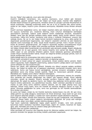 Kız onu "Baba" diye çağırırdı, onun adını bile bilmezdi.
Kozet'in bebeğiyle oynamasını, onu giydirip soymasını, onun bülbül gibi ötmesini
seyretmekle, geçerdi saatleri. Artık Jan Valjan için hayat güzel, insanlar kötü değillerdi.
Bundan böyle kimseye kin gütmüyordu. Kendisini seven bu çocuğun yanında ihtiyarlamak en
büyük mutluluktu. Geleceği nurlanmıştı sanki. Ne var ki en iyi insanlar bile, bencil olurlar,
arada bir Jan Valjan, Kozet'in çirkin olmasına seviniyordu. Böylelikle kimse elinden almazdı
onu.
Kozet'i sevmeye başladıktan sonra, Jan Valjan insanlara daha çok inanıyordu. Son kez sırf
bir suçsuzu kurtarmak için, cezaevine dönmüş, insan ruhunun kötülüğünün bambaşka
görüntülerini görmüştü, kadının acıklı kaderini Fantin özetlemişti oluyordu. Sosyetenin
sefaleti, Javer gibi dar görüşlü polislere teslim edilen adalet, bütün bunlar adamın ruhunu
kurutmuştu. Hatta kimi zaman, kendisine iyilik etmiş o mübarek Piskoposun, anısının bile
solduğu olurdu. Ne var ki, Jan Valjan hemen kendisini toplayarak bu anıyı, daha parlak bir
düşünceyle çevrelemesini başarıyordu. Jan Valjan'ın cesaretini yitirmek ve eski hatalarına
düşmek üzere bulunduğu bir anda, küçük Kozet hayatına girmişti. Evet o Kozet'i koruyor,
Kozet de kendisini güçlendiriyordu. Jan Valjan'ın sayesinde hayatta yürüyebiliyordu küçük
kız, Kozet'in sayesinde Jan Valjan iyilik yolundan ayrılmadı. Birbirlerini desteklediler.
Jan Valjan ihtiyatı elden bırakmamak için gündüzleri asla çıkmazdı sokağa. Akşam olduğunda
gün batarken bir iki saat gezerdi. Kimi zaman Kozet'le, kimi zaman tek başına. En ıssız
yolları seçer ve çok zamanda kiliselere giderdi. Kozet babasıyla gezmeye gitmediğinde
evdeki ihtiyar hanımla beraber kalırdı. Ancak Jan Valjan'la birlikte yürüyüşe çıkmak, kızın en
büyük zevklerinden biriydi.
Hatta bebeği Katrin'le oynamaktan bile üstün tutardı, bu gezintileri.
Đhtiyar kadın yemeklerini pişirir, odalarını temizler ve alışverişe çıkardı.
Jan Valjan ve Kozet yoksul bir yaşam sürüyorlardı. Ancak ocakları daima yanardı. Adam
odanın eşyasında, hiçbir değişiklik yaptırmamış, sadece Kozet'in yattığı odanın cam kapısının
yerine tahtadan bir kapı koydurtmuştu.
Daima sarı ceketi, eski şapkasıyla gezerdi. Sokakta onu dilenci sanarak sadaka verdikleri
olurdu. Jan Valjan bu parayı alır ve şapkasını çıkartarak, merhametli kimseleri derin derin
selâmlardı. Sonra çok fukara birisini gördüğünde, çevrede kimsenin olmadığına kanaat
getirdikten sonra ona birkaç metelik uzatırdı. Fakat bu manevrasını görenler olmuştu.
Mahallede ona "sadaka veren dilenci" lâkabını takmışlardı.
Đşlerine bakan evdeki ihtiyar kadın, kimsenin mutluluğunu çekemeyen, kıskanç bir yaratıktı.
Aynı zamanda çok meraklı olduğundan Jan Valjan'ı göz hapsine almıştı. Azıcık sağırlığı
yüzünden, çenesi de düşüktü. Kozet'e sorduğu soruların hiçbirine doğru dürüst cevap
alamamıştı. Bir sabah bu gözlemci hanım, Jan Valjan'ı boş odalardan birine girerken gördü.
Kapının ardına saklanarak, onu gözetlemeye koyuldu. Adam cebinden çıkardığı bir kutudan
makas ve iplik almış sonra ceketinin astarını sökerek, sarı bir kâğıt çıkartıp bunu açıp
bakmıştı. Đhtiyar kiracı kadın, bunu bin franklık bir banknot olduğunu hayret ve huşu ile
gördü. Dünyaya geldiğinden bu yana, ikinci kez görmüştü bu bin franklık banknotlardan
birini birden çok korktu.
Az sonra Jan Valjan, ondan bu bin franklık banknotu bozdurmasını rica etti. Bir gün önce,
aldığı gelirinin üç aylığı olduğunu söylemesini de ihmal etmemişti. Oysa kadın bir gün önce
onun akşamın altısında çıktığını, o saatte tüm resmi dairelerin kapalı olduklarını düşündü.
Ertesi gün Jan Valjan, avluda odun kesiyordu. Kozet de kuş gibi cıvıldayarak, ona arkadaşlık
ediyordu. Đhtiyar kadın, onların odalarını temizlemekle görevliydi. Bir çiviye asılı redingot
ceketini aldı, astarı iyice elledi, yeniden dikilmiş olduğunu gördü.
Yaşlı beyin ceplerinde kâğıtlardan başka çeşitli şeylerin örneğin, renk renk perukları
bulunması kadını büsbütün hayretlere düşürmüştü. Şişkin bir cüzdan, kocaman bir bıçak,
iğne, iplik. Herhalde yeni kiracı bu ceketini dolap gibi kullanıyordu.
Böylece kışın son günleri yaklaşmıştı.
Kilise yanındaki kör kuyunun yanı başında oturan bir dilenciye sadaka verirdi Jan Valjan. Bu
çaresizin önünden her geçişte ona birkaç metelik uzatmadan yapamazdı.
 