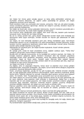 II
Jan Valjan her önüne gelen sokağa sapıyor ve takip edilip edilmediğini anlamak için
durmadan arkasına bakıyordu. Ay ışığının yolları aydınlattığı bir geceydi. Jan Valjan
gölgelerde yürümeyi tercih ediyordu.
Kozet kendisine hiçbir soru sormadan elini tutarak, yürüyordu. Yıllar yılı, çile çeken kızcağız,
nereye sürüklense gitmesini öğrenmişti. Aslında Jan Valjan'ın yanında, kendisini büyük bir
güven içersinde hissediyordu.
Jan Valjan da Kozet gibi, nereye gideceğini bilemiyordu. Kozet'in kendisine güvendiği gibi o
da Tanrı'ya inanıyordu. Bu arada neden kaçtığını da bilmiyordu.
Yeni kiracının Javer olduğundan emin değildi. Hem Javer olsa bile, bakalım polis kendisini
tanıyacak mıydı. Herkes için Jan Valjan ölmüştü.
Ne var ki, birkaç günden beri, garip olaylar olduğundan bundan böyle artık kiraladığı eve
dönmemeyi daha uygun bulmuştu. Đninden kovulan bir hayvan gibi saklanacak bir delik
arıyordu.
Jan Valjan, bir süre bilmediği sokaklara girdi çıktı. Birkaç mahalleden geçti. Sent-Etiyen
Kilisesinden gecenin on biri vurduğunda o bir polis komiserliğinin önünden geçiyordu, birden
kendisin koruma içgüdüsüne dayanarak ardına baktı. Komiserliğin önünde yanan fenerden
süzülen ışıkta sokağın başında üç kişi gördü.
Adamlardan biri karakola girdi. Jan Valjan bundan kuşkulandı. Kozet'i elinden çekerek:
— Gel bakalım, dedi.
Bir sokağa girdi, orada bir hayli yürüdükten sonra, sağdaki caddeye saptı. "Tahta Kılıç"
sokağının yokuşundan inerek Postane Caddesi’ne girdi.
Burada dört yol ağzında bulunuyordu, ay bu kavşağa tüm ışınlarını saçmıştı. Jan Valjan, bir
konağın kapısının gölgesine sığındı. Kendisini kovalayan dört kişi karşıdan geçerlerse
saklandığı yerden onları görebilirdi. Gerçekten, henüz beş dakika geçmemişti ki, adamlar
göründüler. Hepsi de boylu poslu, heybetli yapılı, ellerinde polis sopalan taşıyan
jandarmalardı. Önlerinde giden ve onları yöneten adam bir ara duraksar gibi oldu, başını çe-
virdiğinde ay ışığı yüzünü aydınlatıyordu.
Jan Valjan onu tanıdı. O Javer'di.
Hiç değilse, artık ne yapacağını biliyordu, henüz Javer ve adamları onun nereye gittiğini
bilmediklerinden, kararsızlık içindeydiler. Jan Valjan, bunun kendi lehine olduğunu düşünerek
yüreklendi. Hayvanat Bahçesine doğru yürüdü.
Kozet, yorulmaya başlamıştı, çocuğu bir tüy gibi kucağına aldı. Yollarda kimseler olmadığı
gibi, ay ışığı olduğundan sokak fenerlerini yakmamışlardı. Adam adımlarını hızlandırdı. Birkaç
saniye sonra "Osterlitz Köprüsü"ne varmıştı. Köprüden geçit parasını verirken para toplayan
adam, "iki metelik," dedi. "Kucağınızdaki çocuk yürüyebilir onun için de ödeyeceksiniz."
Jan Valjan adamın bu yorumuna sıkıldı, çocuğu farketmiş olması hiç de işine gelmemişti. Bu
bir ipucu olabilirdi, oysa kaçarken insan ardından iz bırakmamalı. Đsabet tam o sırada,
köprüden ağır bir yük arabası geçiyordu. Jan Valjan bundan yararlandı arabanın gölgesinde
yürüyerek geçti köprüden. Köprünün ortasında Kozet'in ayakları uyuşmuş olduğundan
yürümek istediğini söylemişti. Jan Valjan onu yere bıraktı ve elinden tuttu.
Köprüyü geçtikten sonra sağ tarafında şantiyeler gördü, oraya daldı. Karşısına küçük bir
sokak açılmıştı. Sent-Antuan sokağı. Dar ve karanlık bir sokaktı, girmeden önce, iyice
etrafına bakındı.
Olduğu yerden köprüyü tümüyle görebiliyordu. Köprü üzerinde dört gölge göründü.
Jan Valjan kovalanan bir hayvan gibi ürperdi. Birden umuda kapıldı. Kim bilir, belki de bu
adamlar köprüye henüz girmişler, onun Kozet'le el ele oradan yürüdüğünü görmemişlerdi. Bu
takdirde önüne açılan dar ve loş sokağı geçip, bataklık ve tarlalara ulaşırsa kurtulurdu. Bu
sessiz sokak kendisine güven verdi, emin adımlarla girdi.
Üç yüz adım yürüdükten sonra yolun ikiye ayrıldığı bir kavşağa vardı, biri sağa, ötekisi sola
gidiyordu. Hangisini seçecekti?
Hiç duraksamadan sağ taraftaki sokağı seçti, çünkü bu yol kırlara doğru uzuyordu.
 