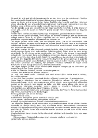 Ne yazık ki, artık eski süratle ilerleyemiyordu, yorulan Kozet onu da yavaşlatmıştı. Yeniden
kızı kucağına aldı. Kozet tek laf etmeden, başını onun omzuna dayadı.
Arada bir dönüp, ardına bakıyordu Jan Valjan. Özellikle yolun karanlık tarafından yürümeye
dikkat ediyordu. Bir süre arkasında kimseleri göremedi, ferahlayarak yürümesine devam etti.
Fakat az sonra az önce geçmiş olduğu yerde, bir kıpırdanma görür gibi oldu.
Yan bir sokağa sapıp izini kaybettirmek için koşar adımlarla ileri atıldı. O anda önüne bir
duvar çıktı. Ancak bu duvar Jan Valjan'ın girdiği sokağın hemen karşısındaki yol boyunca
gidiyordu.
Yine bir karar vermek zorunda kalıyordu sağa mı sapacaktı, yoksa sol taraftaki yola mı?
Sağına baktı bu yol bir çıkmazdı, büyük beyaz bir duvarla sıralanmıştı, tam sol tarafındaki
sokağa bakmak istedi ki, bu yolun karşısında kara bir heykel gördü. Demek bu oraya
postalanan ve yolunu kesmek için bekleyen bir jandarma idi.
Jan Valjan geriledi, ardına baktı, yine bazı gölgeler gördü. Çok zor bir durumdaydı, sola
sapmak, kendisini bekleyen adamın kollarına düşmek, geriye dönmek Javer'le arkadaşlarına
yakalanmak demekti. Bundan böyle sağ taraftaki çıkmaza girmeyi denedi, ancak bu kez de
düz bir duvarla karşılaşmıştı.
Jan Valjan, oradaki bir ağaca tırmandı, ardında bıraktığı yolda eli süngülü birkaç jandarma
gördü, adamlar, henüz onun sağa saptığını farketmemişlerdi. Birden acele bir karar almak
zorundaydı. Bu dik duvarı aşması gerekiyordu. Jan Valjan'in düz duvara tırmanmaktaki
ustalığını bir maymundan daha çevik olduğunu romanımızın başında uzun uzun anlatmıştık.
Ancak ne var ki bu kez yalnız değildi. Kozet'i ne yapacaktı, onu bu adamlara bırakamazdı. Ah
bir ip olsa diye düşündü. Elini alnına vurdu, birden beyninde bir şimşek çakmıştı. O çağlarda
yol kavşaklarında yanan sokak lâmbalarını birer ip sayesinde indirir yakarlar, sonra yine bu
iple yukarı çekerlerdi. Bu nedenle, her lâmbanın yakınında tahtadan bir küçük dolap
bulunurdu. O gece ay ışığı olduğundan, fenerler yakılmamıştı.
Jan Valjan bıçağını çekerek ucuyla fenerin tahta dolabının kapağını açtı ve turnikedeki ipi
keserek küçük kızın yanına geri döndü.
Küçük kız korkudan titriyordu, adamın ceketinden yakaladı:
— Baba, dedi. Korkuyorum, kimden kaçıyoruz?
— Sus, dedi zavallı adam. Tenardiye Ana, seni almaya geldi. Sonra Kozet'in titreyip,
hıçkırdığını görünce:
— Sus, dedi. Ses etme işleri bana bırak. Haykırır ağlarsan karı seni alır. O seni gözetliyor.
Sonra Javer'le adamlarının her an çıkagelme ihtimallerine rağmen, hiç telâş etmeden
boynundaki kravatı çözdü, kızı yaralamamaya dikkat ederek, bunu onun koltuk altlarından
geçirdi ve bir düğümle ipini geçirdi bu bağa. Đpin öbür ucunu ağzına aldı, çorap ve
kunduralarını çıkartarak, duvardan bahçeye aşırdı ve omuzlarını kollanarak sanki
merdivenden çıkar gibi rahatça duvarın tepesine tırmandı.
Kozet tek kelime söylemeden, ona şaşkın şaşkın bakıyordu. Jan Valjan'ın Tenardiye kadından
söz etmesi, kızı iliklerine kadar dondurmuştu.
Birden yukarıdan kısık bir ses duyuldu:
— Kozet duvara yanaş.
Kız hemen bu emri yerine getirdi. Jan Valjan konuştu yine:
— Ses çıkarma ve sakın korkma, seni yanıma alıyorum.
Kız neye uğradığını anlamadan, duvarın tepesinde bulmuştu kendisini.
Jan Valjan onu yakaladı, sırtına bindirdi onun küçük ellerini sol eline aldı ve yüzüstü yatarak
duvardaki bir gediğin olduğu yere kadar sürtünerek ilerledi. Tahminlerinde yanılmamıştı
duvarın öbür yanından gördüğü ıhlamur ağacının çok yakınında harap bir yapıtın meyilli damı
görünüyordu. Olduğu yerden ağaca atlamak, oradan bu dama geçmek onun gibi bir adam
için basit bir işti.
Kucağında Kozet, damın üzerine henüz atlamıştı ki, sokaktan sesle duyuldu. Javer avaz avaz
haykırıyordu:
— Çıkmazı arayın, Pikpas sokağını arayın onun çıkmazda olduğuna yemin ederim.
Jandarmalar çıkmaza atıldılar.
 